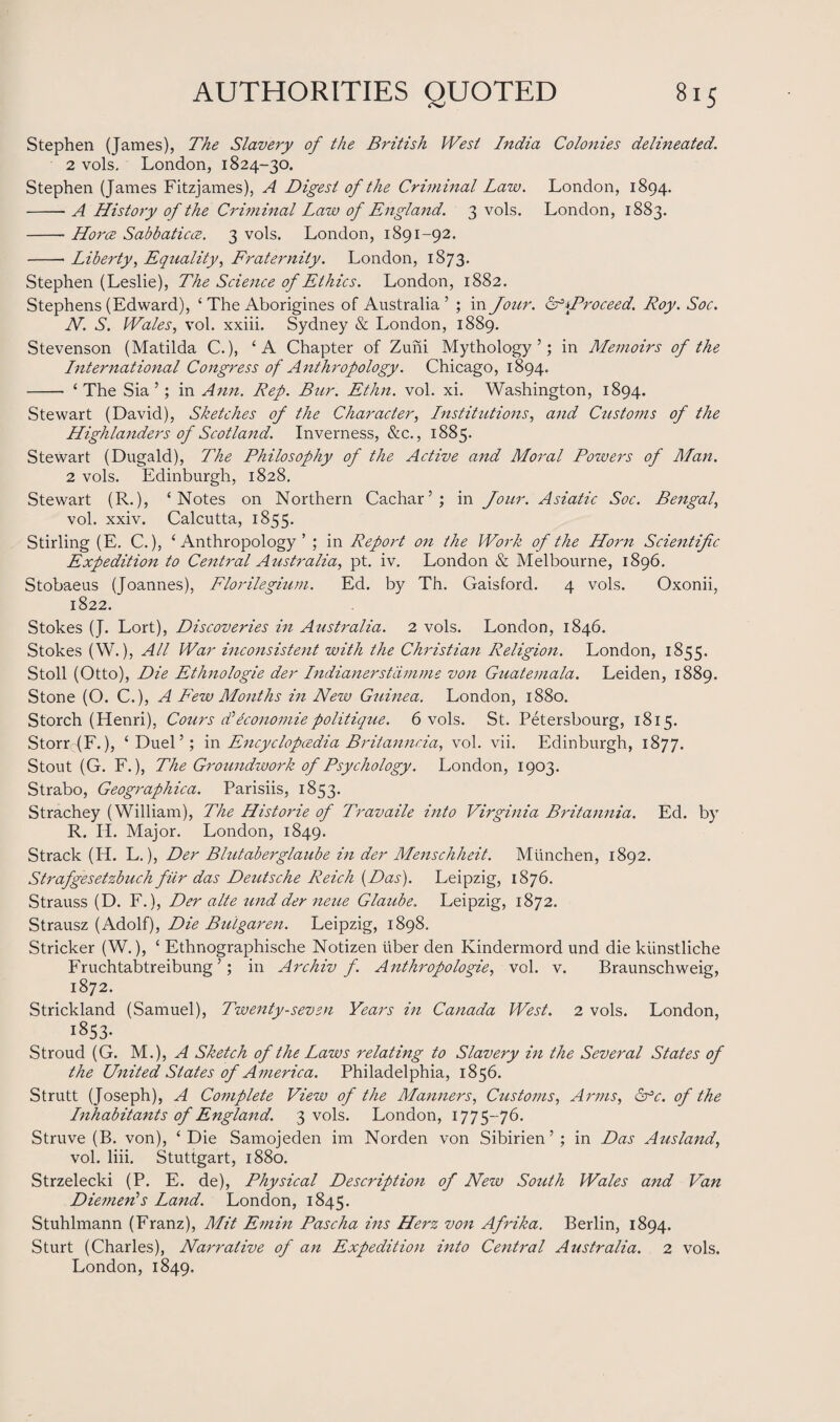 Stephen (James), The Slavery of the British West India Colonies delineated. 2 vols. London, 1824-30. Stephen (James Fitzjames), A Digest of the Criminal Law. London, 1894. -A History of the Criminal Law of England. 3 vols. London, 1883. -- Horce Sabbaticce. 3 vols. London, 1891-92. -- Liberty, Equality, Fraternity. London, 1873. Stephen (Leslie), The Science of Ethics. London, 1882. Stephens (Edward), ‘ The Aborigines of Australia ’ ; in Jour. Gf\Proceed. Roy. Soc. N. S. Wales, vol. xxiii. Sydney & London, 1889. Stevenson (Matilda C.), ‘A Chapter of Zuni Mythology’; in Memoirs of the International Congress of Anthropology. Chicago, 1894. - ‘The Sia ’; in Ann. Rep. Bur. Ethn. vol. xi. Washington, 1894. Stewart (David), Sketches of the Character, Institutions, and Customs of the Highlanders of Scotland. Inverness, &c., 1885. Stewart (Dugald), The Philosophy of the Active and Moral Powers of Man. 2 vols. Edinburgh, 1828. Stewart (R.), ‘Notes on Northern Cachar’; in Jour. Asiatic Soc. Bengal, vol. xxiv. Calcutta, 1855. Stirling (E. C.), ‘Anthropology’ ; in Report on the Work of the Horn Scientific Expedition to Central Australia, pt. iv. London & Melbourne, 1896. Stobaeus (Joannes), Florilegium. Ed. by Th. Gaisford. 4 vols. Oxonii, 1822. Stokes (J. Lort), Discoveries in Australia. 2 vols. London, 1846. Stokes (W.), All War inconsistent with the Christian Religion. London, 1855. Stoll (Otto), Die Ethnologie der Indianerstiimme von Guatemala. Leiden, 1889. Stone (O. C.), A Few Months in New Guinea. London, 1880. Storch (Henri), Cours d'iconomiepolitique. 6 vols. St. Petersbourg, 1815. Storr (F.), ‘Duel’; in Encyclopcedia Briianncia, vol. vii. Edinburgh, 1877. Stout (G. F.), The Groundwork of Psychology. London, 1903. Strabo, Geographica. Parisiis, 1853. Strachey (William), The Historie of Travaile into Virginia Britannia. Ed. by R. II. Major. London, 1849. Strack (H. L.), Der Blutaberglaube in der Menschheit. Mtinchen, 1892. Strafgesetzbuch fur das Deutsche Reich (Das). Leipzig, 1876. Strauss (D. F.), Der alte und der neue Glaube. Leipzig, 1872. Strausz (Adolf), Die Buigaren. Leipzig, 1898. Strieker (W.), ‘ Ethnographische Notizen liber den Kindermord und die kiinstliche Fruchtabtreibung ’; in Archiv f. Anthropologies vol. v. Braunschweig, 1872. Strickland (Samuel), Twenty-seven Years in Canada West. 2 vols. London, 1853. Stroud (G. M.), A Sketch of the Laws relating to Slavery in the Several States of the United States of America. Philadelphia, 1856. Strutt (Joseph), A Complete View of the Manners, Customs, Arms, Gfc. of the Inhabitants of England. 3 vols. London, 1775-76. Struve (B. von), ‘Die Samojeden im Norden von Sibirien ’ ; in Das Ausland, vol. liii. Stuttgart, 1880. Strzelecki (P. E. de), Physical Description of New South Wales and Van Diemen's Land. London, 1845. Stuhlmann (Franz), Mit Emin Pascha ins Herz von Afrika. Berlin, 1894. Sturt (Charles), Narrative of an Expedition into Central Australia. 2 vols. London, 1849.