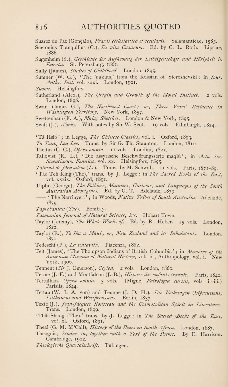 Suarez de Paz (Gor^alo), Praxis ccclesiastica et secularis. Salamanticae, 1583. Suetonius Tranquillus (C.), De vita Ccesarum. Ed. by C. L. Roth. Lipsiae, 1886. Sugenheim (S.), Geschichte der Aufhebung der Leibei'genschaft mid Horigkeit in Europa. St. Petersburg, 1861. Sully (James), Studies of Childhood. London, 1895. Sumner (W. G.), ‘The Yakuts,’ from the Russian of Sieroshevski; in Jour. Ant hr. Inst. vol. xxxi. London, 1901. Suomi. Helsingfors. Sutherland (Alex.), The Origin and Growth of the Moral Instinct. 2 vols. London, 1898. Swan (James G.), The Northwest Coast; or, Three Years' Residence in Washington Territory. New York, 1857. Swettenham (F. A.), Malay Sketches. London & New York, 1895. Swift (J.), Works. With notes by Sir W. Scott. 19 vols. Edinburgh, 1824. ‘ Ta Hsio ’ ; in Legge, The Chinese Classics, vol. i. Oxford, 1893. Ta Tsing Leu Lee. Trans, by Sir G. Th. Staunton. London, 1810. Tacitus (C. C.), Opera omnia, n vols. Londini, 1821. Tallqvist (K. L.), ‘Die assyrische Beschworungsserie maqlu ’; in Acta Soc. Scientiarum Fennicce, vol. xx. Helsingfors, 1895. Talmud de Jerusalem (Le). Trans, by M. Schwab. 11 vols. Paris, 1871-89. ‘ Tao Teh King (The),’ trans. by J. Legge ; in The Sacred Books of the East, vol. xxxix. Oxford, 1891. Taplin (George), The Folklore, Manners, Customs, and Languages of the South Australian Aborigines. Ed. by G. T. Adelaide, 1879. - ‘ The Narrinyeri’ ; in Woods, Native Tribes of South Australia. Adelaide, 1879. Taprobanian (The). Bombay. Tasmanian Journal of Natural Science, dfc. Hobart Town. Taylor (Jeremy), The Whole Works of. Ed. by R. Heber. 15 vols. London, 1822. Taylor (R.), Te Lka a Maui; or, New Zealand and its Lnhabitants. London, 1870. Tedeschi (P.), La schiavitu. Piacenza, 1882. Teit (James), ‘ The Thompson Indians of British Columbia’; in Memoirs of the American Museum of Natural History, vol. ii., Anthropology, vol. i. New York, 1900. Tennent (Sir J. Emerson), Ceylon. 2 vols. London, i860. Terme (J.-F.) and Montfalcon (J.-B.), Histoire des enfants trouves. Paris, 1840. Tertullian, Opera omnia. 3 vols. (Migne, Patrologice cursus, vols. i.-iii.) Parisiis, 1844. Tettau (W. J. A. von) and Temme (J. D. H.), Die Volkssagen Ostpreussens, Litthauens und Westpreussens. Berlin, 1837. Texte (J.), Jean Jacques Rousseau and the Cosmopolitan Spirit in Literature. Trans. London, 1899. ‘Thai-Shang (The),’ trans. by J. Legge; in The Sacred -Books of the East, vol. xl. Oxford, 1891. Theal (G. M. M‘Call), History of the Boers in South Africa. London, 1887. Theognis, Studies in, together with a Text of the Poems. By E. Harrison. Cambridge, 1902. Theologische Quartalschrift. Tubingen.