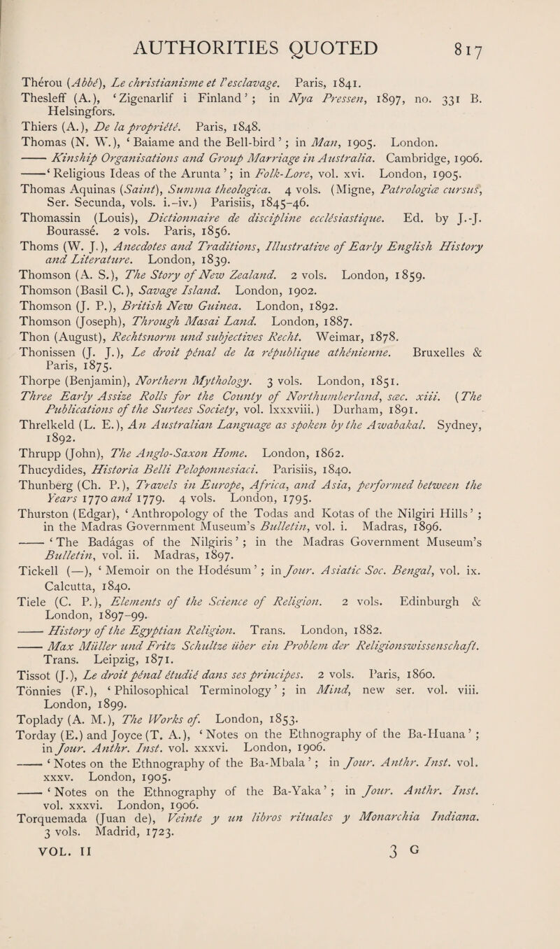 Therou (Abbtf), Le christianisjne et /’esclavage. Paris, 1841. Thesleff (A.), ‘Zigenarlif i Finland5; in Nya Pres sen, 1897, no. 331 B. Helsingfors. Thiers (A.), De lapropriitL Paris, 1848. Thomas (N. W.), ‘ Baiame and the Bell-bird 5; in Man, 1905. London. -Kinship Organisations and Group Marriage in Australia. Cambridge, 1906. -‘Religious Ideas of the Arunta’; in Folk-Lore, vol. xvi. London, 1905. Thomas Aquinas {Saint), Summa theologica. 4 vols. (Migne, Patrologice cursus, Ser. Secunda, vols. i. —iv.) Parisiis, 1845-46. Thomassin (Louis), Dictionnaire de discipline ecclesiastique. Ed. by J.-J. Bourasse. 2 vols. Paris, 1856. Thoms (W. J,), Anecdotes and Traditions, Illustrative of Early English History and Literature. London, 1839. Thomson (A. S.), The Story of New Zealand. 2 vols. London, 1859. Thomson (Basil C.), Savage Island. London, 1902. Thomson (J. P.), British New Guinea. London, 1892. Thomson (Joseph), Through Masai Land. London, 1887. Thon (August), Rechtsnorm und subjedives Recht. Weimar, 1878. Thonissen (J. J.), Le droit penal de la ripublique athinienne. Bruxelles <& Paris, 1875. Thorpe (Benjamin), Northern Mythology. 3 vols. London, 1851. Three Early Assize Rolls for the County of Northumberland, scec. xiii. {The Publications of the Surtees Society, vol. lxxxviii.) Durham, 1891. Threlkeld (L. E.), An Australian Language as spoken by the Awabakal. Sydney, 1892. Thrupp (John), The Anglo-Saxon Home. London, 1862. Thucydides, Historia Belli Peloponnesiaci. Parisiis, 1840. Thunberg (Ch. P.), Travels in Europe, Africa, and Asia, performed between the Years 1770 and 1779. 4 vols. London, 1795. Thurston (Edgar), ‘Anthropology of the Todas and Kotas of the Nilgiri Hills5 ; in the Madras Government Museum’s Bulletin, vol. i. Madras, 1896. - ‘ The Badagas of the Nilgiris5 ; in the Madras Government Museum’s Bulletin, vol. ii. Madras, 1897. Tickell (—), ‘ Memoir on the Hodesum 5; in four. Asiatic Soc. Bengal, vol. ix. Calcutta, 1840. Tiele (C. P.), Elements of the Science of Religion. 2 vols. Edinburgh & London, 1897-99. -History of the Egyptian Religion. Trans. London, 1882. -Max Muller und Fritz Schultze iiber ein Problem der Religionswissenschaft. Trans. Leipzig, 1871. Tissot (J.), Le droit penal dtudie dans ses principes. 2 vols. Paris, i860. Tonnies (F.), ‘Philosophical Terminology’; in Mind, new ser. vol. viii. London, 1899. Toplady (A. M.), The Works of. London, 1853. Torday (E.) and Joyce (T. A.), ‘Notes on the Ethnography of the Ba-Huana5 ; in four. Anthr. Inst. vol. xxxvi. London, 1906. -‘Notes on the Ethnography of the Ba-Mbala ’ ; in four. Anthr. Inst. vol. xxxv. London, 1905. -‘Notes on the Ethnography of the Ba-Yaka’; in Jour. Anthr. Inst. vol. xxxvi. London, 1906. Torquemada (Juan de), Veinte y un libros rituales y Monarchia Indiana. 3 vols. Madrid, 1723. VOL. II 3 G