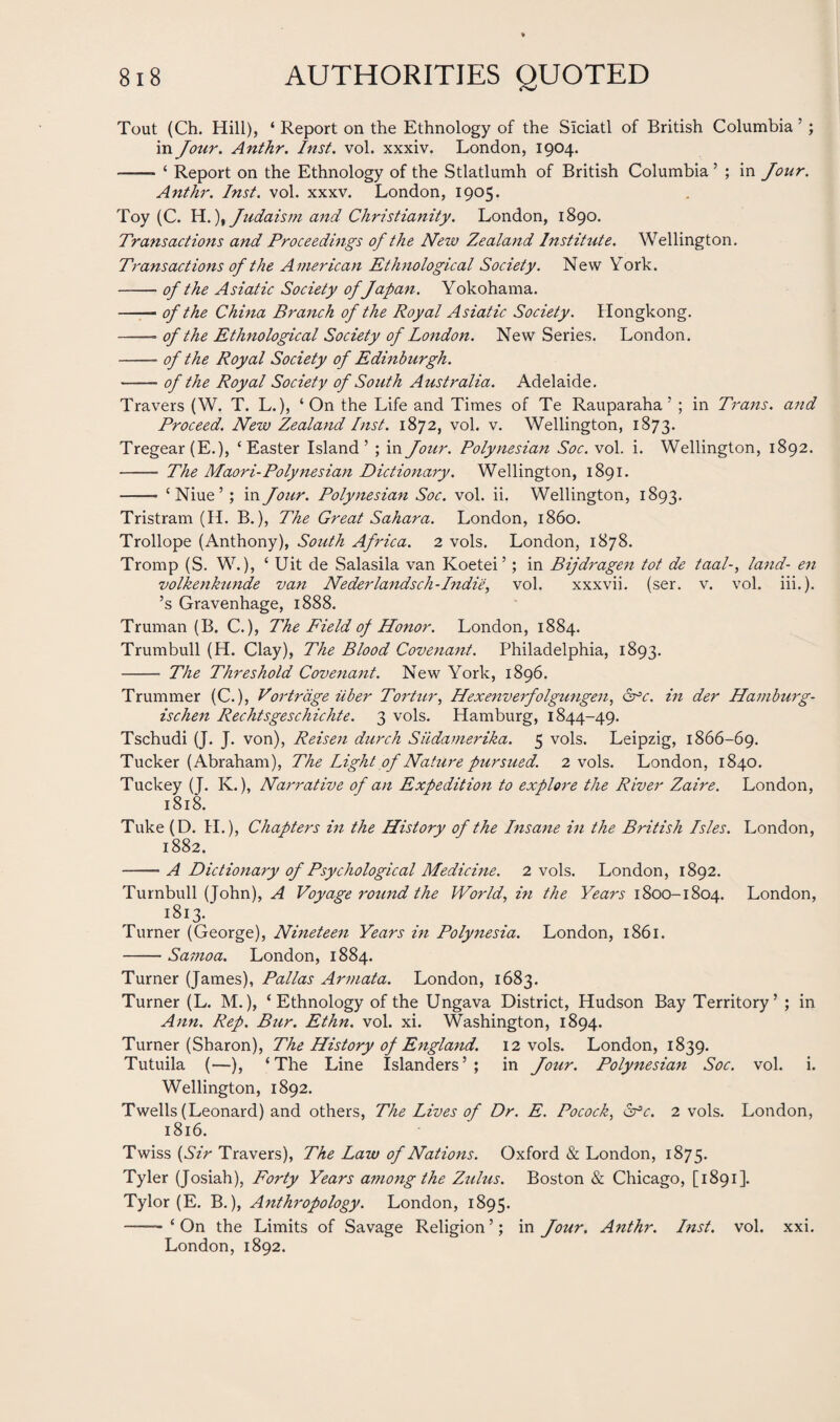 Tout (Ch. Hill), ‘ Report on the Ethnology of the Siciatl of British Columbia 5 ; in Jour. Anthr. Inst. vol. xxxiv. London, 1904. —— ‘ Report on the Ethnology of the Stlatlumh of British Columbia ’ ; in Jour. Anthr. Inst. vol. xxxv. London, 1905. Toy (C. H.), Judaism and Christianity. London, 1890. Transactions and Proceedings of the New Zealand Institute. Wellington. Transactions of the American Ethnological Society. New York. -of the Asiatic Society of Japan. Yokohama. -of the China Branch of the Royal Asiatic Society. Hongkong. -of the Ethnological Society of London. New Series. London. —— of the Royal Society of Edinburgh. -of the Royal Society of South Australia. Adelaide. Travers (W. T. L.), ‘On the Life and Times of Te Rauparaha 5 ; in Trans, and Proceed. New Zealand Inst. 1872, vol. v. Wellington, 1873. Tregear(E.), ‘Easter Island’ ; in Jour. Polynesian Soc. vol. i. Wellington, 1892. - The Maori-Polynesian Dictionary. Wellington, 1891. - ‘Niue’; in Jour. Polynesian Soc. vol. ii. Wellington, 1893. Tristram (H. B.), The Great Sahara. London, i860. Trollope (Anthony), South Africa. 2 vols. London, 1878. Tromp (S. W.), ‘ Uit de Salasila van Koetei ’; in Bijdragen tot de taal-, land- en volkenkunde van Neder lands ch-Indie, vol. xxxvii. (ser. v. vol. iii.). ’s Gravenhage, 1888. Truman (B. C.), The Field of Honor. London, 1884. Trumbull (H. Clay), The Blood Covenant. Philadelphia, 1893. - The Threshold Covenant. New York, 1896. Trummer (C.), Vortrdge Uber Tortur, Hexenverfolgungen, <2xc. in der Hamburg- ischen Rechtsgeschichte. 3 vols. Hamburg, 1844-49. Tschudi (J. J. von), Reisen durch Siidamerika. 5 vols. Leipzig, 1866-69. Tucker (Abraham), The Light of Nature pursued. 2 vols. London, 1840. Tuckey (J. K.), Narrative of an Expedition to explore the River Zaire. London, 1818. Tuke (D. H.), Chapters in the History of the Insane in the British Isles. London, 1882. -A Dictionary of Psychological Medicine. 2 vols. London, 1892. Turnbull (John), A Voyage round the World, in the Years 1800-1804. London, 1813- Turner (George), Nineteen Years in Polynesia. London, 1861. -Samoa. London, 1884. Turner (James), Pallas Armata. London, 1683. Turner (L. M.), ‘Ethnology of the Ungava District, Hudson Bay Territory’ ; in Ann. Rep. Bur. Ethn. vol. xi. Washington, 1894. Turner (Sharon), The History of England. 12 vols. London, 1839. Tutuila (—), ‘The Line Islanders’; in Jour. Polynesian Soc. vol. i. Wellington, 1892. Twells (Leonard) and others, The Lives of Dr. E. Pocock, &c. 2 vols. London, 1816. Twiss (Sir Travers), The Law of Nations. Oxford & London, 1875. Tyler (Josiah), Forty Years among the Zulus. Boston & Chicago, [1891]. Tylor (E. B.), Anthropology. London, 1895. ---‘On the Limits of Savage Religion’; in Jour. Anthr. Inst. vol. xxi. London, 1892.