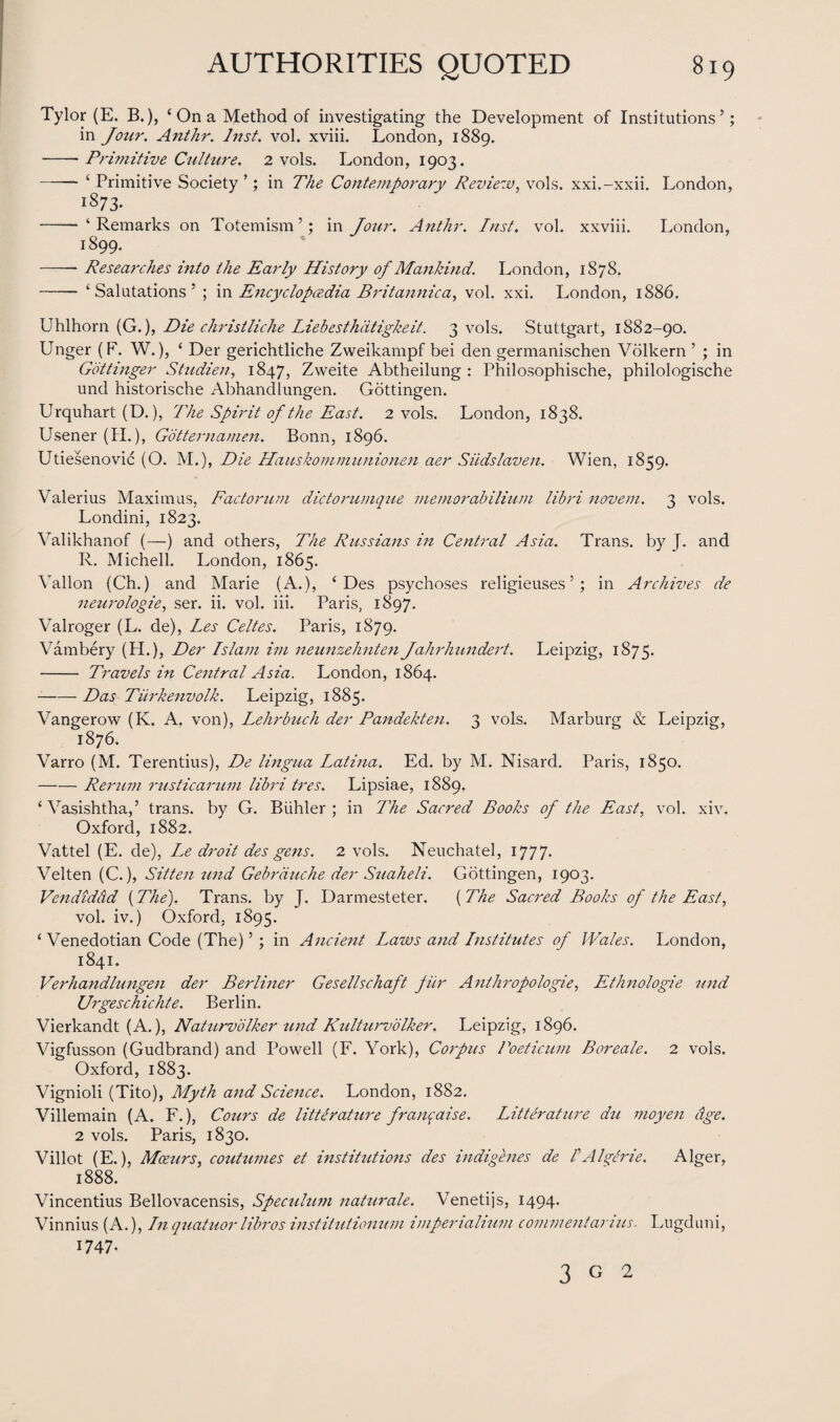 Tylor (E. B.), ‘ On a Method of investigating the Development of Institutions’; in Jozir. Anthr. Inst. vol. xviii. London, 1889. -- Primitive Culture. 2 vols. London, 1903. -- £ Primitive Society ’; in The Contemporary Review, vols. xxi.-xxii. London, iS73- - ‘ Remarks on Totemism ’; in Jour. Anthr. Inst. vol. xxviii. London, 1899. -- Researches into the Early History of Mankind. London, 1S78. - ‘Salutations’ ; in Encyclopaedia Britannic a, vol. xxi. London, 1886. Uhlhorn (G.), Die christliche Liebesthdtigkeit. 3 vols. Stuttgart, 1882-90. Unger (F. W.), ‘ Der gerichtliche Zweikampf bei den germanischen Volkern ’ ; in Gbttinger Studien, 1847, Zweite Abtheilung : Philosophische, philologische und historische Abhandlungen. Gottingen. Urquhart (D.), The Spirit of the East. 2 vols. London, 1838. Usener (II.), Gbtternamen. Bonn, 1896. Utiesenovic (O. M.), Die Hauskommunionen aer Siidslaven. Wien, 1859. Valerius Maximus, Factorum dictorumque memorabilium libri novem. 3 vols. Londini, 1823. Valikhanof (—) and others, The Russians in Central Asia. Trans, by J. and R. Michell. London, 1865. Vallon (Ch.) and Marie (A.), ‘ Des psychoses religieuses ’; in Archives de neurologie, ser. ii. vol. iii. Paris, 1897. Valroger (L. de), Les Celtes. Paris, 1879. Vambery (H.), Der Islam im neunzehnten Jahrhundert. Leipzig, 1875. - Travels in Central Asia. London, 1864. -Das Turkenvolk. Leipzig, 1885. Vangerow (K. A. von), Lehrbuch der Pandekten. 3 vols. Marburg & Leipzig, 1876. Varro (M. Terentius), De lingua Latina. Ed. by M. Nisard. Paris, 1850. -Rerum rustic arum libri ires. Lipsiae, 1889. ‘ Vasishtha,’ trans. by G. Biihler ; in The Sacred Books of the East, vol. xiv. Oxford, 1882. Vattel (E. de), Le droit des gens. 2 vols. Neuchatel, 1777. Velten (C.), Sitten tmd Gebrduche der Suaheli. Gottingen, 1903. Vendiddd (The). Trans, by J. Darmesteter. (The Sacred Boohs of the East, vol. iv.) Oxford, 1895. ‘ Venedotian Code (The) ’ ; in Ancient Laws and Institutes of Wales. London, 1841. Verhandlungen der Berliner Gesellschaft fur Anthropologie, Ethnologie und Urgeschichte. Berlin. Vierkandt (A.), Naturvolker und Rulturvolker. Leipzig, 1896. Vigfusson (Gudbrand) and Powell (F. York), Corpus Poeticum Boreale. 2 vols. Oxford, 1883. Vignioli (Tito), Myth and Science. London, 1882. Villemain (A. F.), Cours de litter at ure franqaise. Literature du moyen age. 2 vols. Paris, 1830. Villot (E.), Moeurs, coutumes et institutions des indigenes de /’Algbrie. Alger, 1888. Vincentius Bellovacensis, Speculum naturale. Venetijs, 1494. Vinnius (A.), In quatuor libros institutionum imperialium comment anus. Lugduni, 1747. 3 G 2
