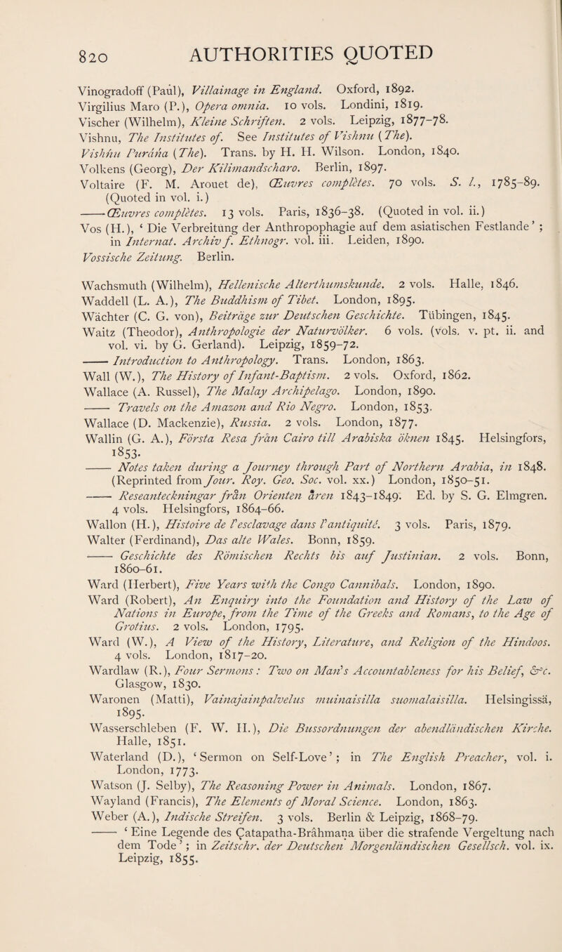 Vinogradoff (Paul), Villainage in England. Oxford, 1892. Virgilius Maro (P.), Opera omnia. 10 vols. Londini, 1819» Vischer (Wilhelm), Kleine Schriften. 2 vols. Leipzig, 1877-78. Vishnu, The Institutes of. See Institutes of Vishnu {The). Vishnu Purdna {The). Trans, by H. PI. Wilson. London, 1840. Volkens (Georg), Der Kilimandscharo. Berlin, 1897. Voltaire (F. M. Arouet de), CEuvres computes. 70 vols. S. /., 1785-89. (Quoted in vol. i.) -CEuvres completes. 13 vols. Paris, 1836-38. (Quoted in vol. ii.) Vos (H.), ‘ Die Verbreitung der Anthropophagie auf dem asiatischen Festlande’ ; in Internat. Archiv f. Ethnogr. vol. iii. Leiden, 1890. Vossische Zeitung. Berlin. Wachsmuth (Wilhelm), Hellenische Alterthumskunde. 2 vols. Halle, 1846. Waddell (L. A.), The Buddhism of Tibet. London, 1895. Wachter (C. G. von), Beitrdge zur Deutschen Geschichte. Tubingen, 1845. Waitz (Theodor), Anthropologie der Naturvolker. 6 vols. (vols, v. pt. ii. and vol. vi. by G. Gerland). Leipzig, 1859-72. --Introduction to Anthropology. Trans. London, 1863. Wall (W.), The History of Infant-Baptism. 2 vols. Oxford, 1862. Wallace (A. Russel), The Malay Archipelago. London, 1890. - Travels on the Amazon and Rio Negro. London, 1853. Wallace (D. Mackenzie), Russia. 2 vols. London, 1877. Wallin (G. A.), Forsta Resa frail Cairo till Arabiska oknen 1845. Helsingfors, 1853- - Notes taken during a Journey through Part of Northern Arabia, in 1848. (Reprinted from Jour. Roy. Geo. Soc. vol. xx.) London, 1850-51. -Reseanteckningar fran Orienten aren 1843-1849. Ed. by S. G. Elmgren. 4 vols. Helsingfors, 1864-66. Wallon (H.), Histoire de Iesclavage dans Vantiquite. 3 vols. Paris, 1879. Walter (Ferdinand), Das alte Wales. Bonn, 1859. - Geschichte des Romischen Rechts bis auf Justinian. 2 vols. Bonn, 1860-61. Ward (Herbert), Five Years with the Congo Cannibals. London, 1890. Ward (Robert), An Enquiry into the Foundation and History of the Law of Nations in Europe, from the Time of the Greeks and Romans, to the Age of Grotius. 2 vols. London, 1795. Ward (W.), A View of the History, Literature, and Religion of the Hindoos. 4 vols. London, 1817-20. Wardlaw (R.), Four Sermons: Two on Mails Accountableness for his Belief, arc. Glasgow, 1830. Waronen (Matti), Vainajainpalvelus muinaisilla suomalaisilla. Helsingissa, 1895. Wasserschleben (F. W. II.), Die Bussordnungen der abendldndischen Kirche. Halle, 1851. Waterland (D.), ‘Sermon on Self-Love’; in The English Preacher, vol. i. London, 1773. Watson (J. Selby), The Reasoning Power in Animals. London, 1867. Wayland (Francis), The Elements of Moral Science. London, 1863. Weber (A.), Indische Streifen. 3 vols. Berlin & Leipzig, 1868-79. - ‘ Eine Legende des Catapatha-Brahmana iiber die strafende Vergeltung nach dem Tode ’; in Zeitschr. der Deutschen Morgenldndischen Gesellsch. vol. ix. Leipzig, 1855.