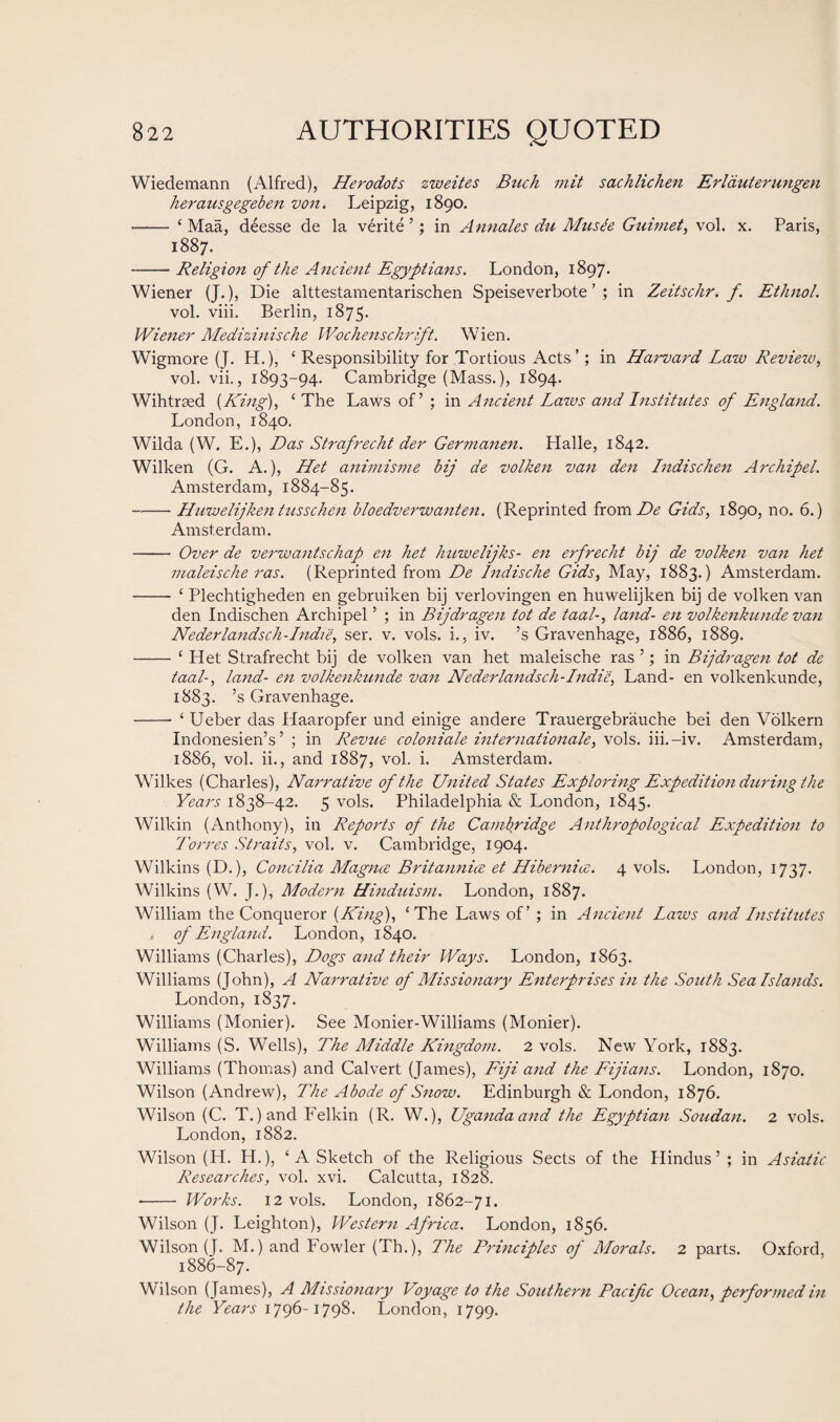 Wiedemann (Alfred), Herodots zweites Buck mit sachlichen Erlauterungen herausgegeben von. Leipzig, 1890. - ‘ Maa, deesse de la verite ’; in Annales du Musie Guimet, vol. x. Paris, 1887. -Religion of the Ancient Egyptians. London, 1897. Wiener (J.), Die alttestamentarischen Speiseverbote ’ ; in Zeitschr. f. Ethnol. vol. viii. Berlin, 1875. Wiener Medizinische Wochenschrift. Wien. Wigmore (J. H.), ‘ Responsibility for Tortious Acts’; in Harvard Law Revieiv, vol. vii., 1893-94. Cambridge (Mass.), 1894. Wihtrsed (King), ‘ The Laws of5 ; in Ancient Laws and Institutes of England. London, 1840. Wilda (W. E.), Das Strafrecht der Germanen. Halle, 1842. Wilken (G. A.), Het animisme bij de volken van den Indischen Archipel. Amsterdam, 1884-85. -Huwelijken tusschen bloedverwanten. (Reprinted from De Gids, 1890, no. 6.) Amsterdam. - Over de verwantschap en het huwelijks- en erfrecht bij de volken van het maleische ras. (Reprinted from De Indische Gids, May, 1883.) Amsterdam. -- ‘ Plechtigheden en gebruiken bij verlovingen en huwelijken bij de volken van den Indischen Archipel ’ ; in Bijdragen tot de taal-, land- en volkenkunde van Nederlandsch - Indie, ser. v. vols. i., iv. ’s Gravenhage, 1886, 1889. -‘ Het Strafrecht bij de volken van het maleische ras ’; in Bijdragen tot de taal-> land- en volkenkunde van Nederlandsch-Indie, Land- en volkenkunde, 1883. ’s Gravenhage. -* ‘ Ueber das Haaropfer und einige andere Trauergebrauche bei den Volkern Indonesien’s ’ ; in Revue coloniale Internationale, vols. iii.-iv. Amsterdam, 1886, vol. ii., and 1887, vol. i. Amsterdam. Wilkes (Charles), Narrative of the United States Exploring Expedition during the Years 1838-42. 5 vols. Philadelphia & London, 1845. Wilkin (Anthony), in Reports of the Cambridge Anthropological Expedition to Torres Straits, vol. v. Cambridge, 1904. Wilkins (D.), Concilia Magnee Britannia et Hibernice. 4 vols. London, 1737. Wilkins (W. J.), Modern Hinduism. London, 1887. William the Conqueror (.King), ‘The Laws of’ ; in Ancient Laws and Institutes * of England. London, 1840. Williams (Charles), Dogs and their Ways. London, 1863. Williams (John), A Narrative of Missionary Enterprises in the South Sea Islands. London, 1837. Williams (Monier). See Monier-Williams (Monier). Williams (S. Wells), The Middle Kingdom. 2 vols. New York, 1883. Williams (Thomas) and Calvert (James), Fiji and the Fijians. London, 1870. Wilson (Andrew), The Abode of Snow. Edinburgh & London, 1876. Wilson (C. T.)and Felkin (R. W.), Uganda and the Egyptian Soudan. 2 vols. London, 1882. Wilson (H. H.), ‘A Sketch of the Religious Sects of the Hindus’ ; in Asiatic Researches, vol. xvi. Calcutta, 1828. --- Works. 12 vols. London, 1862-71. Wilson (J. Leighton), Western Africa. London, 1856. Wilson (J. M.) and Fowler (Th.), The Principles of Morals. 2 parts. Oxford, 1886-87. Wilson (James), A Missionary Voyage to the Southern Pacific Ocean, performed in the Years 1796-1798. London, 1799.