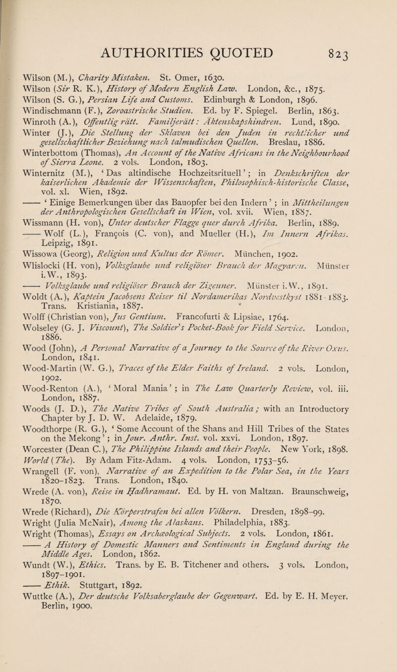 Wilson (M.), Charity Mistaken. St. Omer, 1630. Wilson {Sir R. K.), History of Modern English Law. London, &c., 1875. Wilson (S. G.), Persian Life and Customs. Edinburgh & London, 1896. Windischmann (F.), Zoroastrische Studien. Ed. by F. Spiegel. Berlin, 1863. Winroth (A.), Offentlig rdtt. Familjeratt: Aktenskapshindren. Lund, 1890. Winter (J.), Die Stellung der Sklaven bei den Juden in rechtlicher und gesellschaftlicher Beziehung nach talmudischen Quellen. Breslau, 1886. Winterbottom (Thomas), An Account of the Native Africans in the Neighbourhood of Sierra Leone. 2 vols. London, 1803. Winternitz (M.), ‘Das altindische Hochzeitsrituell5 ; in Denkschriften der kaiserlichen Akademie der Wissenschaften, Philosophisch-historische Classe, vol. xl. Wien, 1892. - ‘ Einige Bemerkungen liber das Bauopfer bei den Indern ’ ; in Mittheili-mgen der Anthropologischen Gesellschaft in Wien, vol. xvii. Wien, 1887. Wissmann (H. von), Unter deutscher Flagge quer durch Afrika. Berlin, 1889. -Wolf (L.), Fran5ois (C. von), and Mueller (H.), Im Lnnern Afrikas. Leipzig, 1891. Wissowa (Georg), Religion und Kiiltus der Romer. Miinchen, 1902. Wlislocki (H. von), Volksglaube und religioser Branch der Magyar-:n. Munster i.W., 1893. - Volksglaube und religioser Branch der Zigeuner. Munster i.W., 1891. Woldt (A.), Kaptein Jacobsens Reiser til Nordamerikas Nordvestkyst 1881-1883. Trans. Ivristiania, 1887. Wolff (Christian von), Jus Gentium. Francofurti & Lipsiae, 1764. Wolseley (G. J. Viscount), The Soldier1 s Pocket-Book for Field Service. London, 1886. Wood (John), A Personal Narrative of a Journey to the Source of the River Ox us. London, 1841. Wood-Martin (W. G.), Traces of the Elder Faiths of Ireland. 2 vols. London, 1902. Wood-Renton (A.), ‘Moral Mania’; in The Law Quarderly Review, vol. iii. London, 1887. Woods (J. D.), The Native Tribes of Sotith Australia; with an Introductory Chapter by J. D. W. Adelaide, 1879. Woodthorpe (R. G.), ‘ Some Account of the Shans and Hill Tribes of the States on the Mekong’; in Jour. Anthr. Inst. vol. xxvi. London, 1897. Worcester (Dean C.), The Philippine Islands and their People. New York, 1898. World {The). By Adam Fitz-Adam. 4 vols. London, 1753-56. Wrangell (F. von), Narrative of an Expedition to the Polar Sea, in the Years 1820-1823. Trans. London, 1840. Wrede (A. von), Reise in Hadhramaut. Ed. by H. von Maltzan. Braunschweig, 1870. Wrede (Richard), Die Korperstrafen bei alien Volkern. Dresden, 1898-99. Wright (Julia McNair), Among the Alaskans. Philadelphia, 1883. Wright (Thomas), Essays on Archaeological Subjects. 2 vols. London, 1861. -A History of Domestic Manners and Sentiments in England during the Middle Ages. London, 1862. Wundt (W.), Ethics. Trans, by E. B. Titchener and others. 3 vols. London, 1897-1901. -Ethik. Stuttgart, 1892. Wuttke (A.), Der deutsche Volksaberglaube der Gegenwart. Ed. by E. H. Meyer. Berlin, 1900,