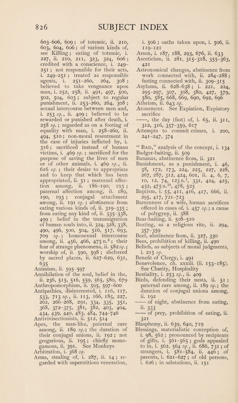 603-606, 609; of totemic, ii. 210, 603, 604, 606 ; of various kinds of, see Killing; eating of totemic, i. 227, ii. 210, 211, 323, 324, 606; credited with a conscience, i. 249- 251 ; not responsible for their acts, i. 249-251 ; treated as responsible agents, i. 251-260, 264, 308 ; believed to take vengeance upon men, i. 252, 258, ii. 491, 497, 500, 502, 504, 603 ; subject to regular punishment, ii. 253-260, 264, 308 ; sexual intercourse between men and, i. 253^7., ii. 409; believed to be rewarded or punished after death, i. 258 sq. ; regarded as on a footing of equality with man, i. 258-260, ii. 494, 510; non-moral resentment in the case of injuries inflicted by, i. 316; sacrificed instead of human victims, i. 469 sq. ; sacrificed for the purpose of saving the lives of men or of other animals, i. 469 sq., ii. 616 sq. ; their desire to appropriate and to keep that which has been appropriated, ii. 51 ; maternal affec¬ tion among, ii. 186-190,- 193 ; paternal affection among, ii. 189, 190, 193 ; conjugal attachment among, ii. 191 sq. ; abstinence from eating various kinds of, ii. 319-335 ; from eating any kind of, ii. 335-338, 499 ; belief in the transmigration of human souls into, ii. 324, 328, 338, 490, 496, 500, 504, 516, 517, 693, 709 sq. ; homosexual intercourse among, ii. 456, 466, 475 n.2 ; their fear of strange phenomena, ii. 582^.; worship of, ii. 590, 598 ; sheltered by sacred places, ii. 627-629, 631, 635 Animism, 11. 595^597 Annihilation of the soul, belief in the, ii. 236, 515, 516, 559, 565, 580, 679 Anthropomorphism, ii. 595, 597-600 Antipathies, disinterested, i. 116, 117, 533, 7i3^-, ii- JI3, l66> i85> 227, 262, 266-268, 291, 334, 335, 351, 36S, 372-375, 38i, 382, 403, 404, 434, 439, 440, 483, 484, 744-746 Antivivisectionists, ii. 512, 514 Apes, the man-like, paternal care among, ii. 189 sq.; the duration of their conjugal unions, ii. 192 ; not gregarious, ii. 195; chiefly mono¬ gamous, ii. 391. See Monkeys Arbitration, i. 368 sq. Arms, stealing of, i. 287, ii. 14 ; re¬ garded with superstitious veneration, i. 506 ; oaths taken upon, i. 506, ii. 119-121 Arson, i. 187, 188, 293, 676, ii. 633 Asceticism, ii. 281, 315-318, 355-363, 421 Astronomical changes, abstinence from work connected with, ii. 284-288; fasting connected with, ii. 309-315 Asylums, ii. 628-638 ; i. 221, 224, 295-297, 307, 308, 380, 427, 579, 580, 585, 668, 669, 690, 692, 696 Atheism, ii. 643 sq. Atonement. See Expiation, Expiatory sacrifice -, the day (fast) of, i. 65, ii. 311, 312, 316, 357-359, 617 Attempts to commit crimes, i. 200, 241-247, 374 “ Bad,” analysis of the concept, i. 134 Badger-baiting, ii. 509 Bananas, abstinence from, ii. 321 Banishment, as a punishment, i. 46, 58, 172, 173, 224, 225, 227, 228, 267, 287, 312, 424, 601, ii. 4, 6, 7, 10, 12, 74, 123 n.1, 331, 424, 425, 452, 475 n.10, 478, 525 Baptism, i. 55, 411, 416, 417, 666, ii. 295, 417, 721-723 Barrenness of a wife, human sacrifices offered in cases of, i. 457 sq.; a cause of polygyny, ii. 388 Bear-baiting, ii. 508-510 Beating, as a religious rite, ii. 294, 357-359 Beef, abstinence from, ii. 327, 330 Bees, prohibition of killing, ii. 490 Beliefs, as subjects of moral judgments, i. 215 sq. Benefit of Clergy, i. 491 Benevolence, ch. xxxiii. (ii. 153-185). See Charity, Hospitality Bestiality, i. 253 sq., ii. 409 Birds, defending their nests, ii. 51 ; paternal care among, ii. 189 sq.; the duration of conjugal unions among, 11. 192 -of night, abstinence from eating, ii- 333 -of prey, prohibition of eating, ii. 321 Blasphemy, ii. 639, 640, 719 Blessings, materialistic conception of, i. 98, 562 ; pronounced by recipients of gifts, i. 561-565 ; gods appealed to in, i. 562, 564 sq., ii. 686, 731 ; of strangers, i. 581-584, ii. 446 ; of parents, i. 621-627 ; of old persons, i. 626; in salutations, ii. 151