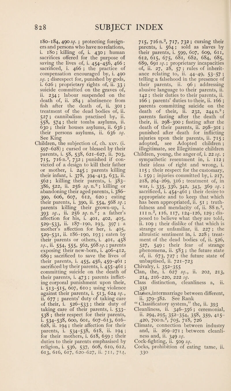 180-184, 490 .yy* ; protecting foreign¬ ers and persons who have no relations, i. 180; killing of, i. 430; human sacrifices offered for the purpose of saving the lives of, i. 454-456, 466 ; sacrificed, i. 466 ; the practice of compensation encouraged by, i. 490 sq. ; disrespect for, punished by gods, i. 626 ; proprietary rights of, ii. 33 ; suicide committed on the graves of, ii. 234; labour suspended on the death of, ii. 284; abstinence from fish after the death of, ii. 301 ; treatment of the dead bodies of, ii. 527 ; cannibalism practised by, ii. 558, 574; their tombs asylums, ii. 630 ; their houses asylums, ii. 636 ; their persons asylums, ii. 636 sq. See King Children, the subjection of, ch. xxv. (i. 597-628); cursed or blessed by their parents, i. 58, 538, 621-627, ii. 703, 715, 716n.2, 732; punished if con¬ victed of a design to kill their father or mother, i. 245 ; parents killing their infant, i. 378, 394-413, 633, ii. 562; killing their parents, i. 383— 386, 522, ii. 256 sq. n.2 ; killing or abandoning their aged parents, i. 386- 390, 606, 607, 612, 620; eating their parents, i. 390, ii. 554, 568 sq.; parents killing their grown-up, i. 393 sq., ii. 256 sq. n.2; a father’s affection for his, i. 401, 402, 405, 529-533> 187-190, 193* 397 5 a mother’s affection for her, i. 405, 529-531, ii. 186-190, 193 ; eaten by their parents or others, i. 401, 458 sq., ii. 554, 555, 562, 568sq.; parents exposing their new-born, i. 406-412, 689; sacrificed to save the lives of their parents, i. 455, 456, 459-461 ; sacrificed by their parents, i. 455-461 ; committing suicide on the death of their parents, i. 473 ; parents inflict¬ ing corporal punishment upon their, i. 513-515, 607, 610; using violence against their parents, i. 513, 624 sq., ii. 677 ; parents’ duty of taking care of their, i. 526-533 ; their duty of taking care of their parents, i. 533— 538 ; their respect for their parents, i. 534-538, 600, 601, 607-613, 616- 628, ii. 194; their affection for their parents, i. 534-53.8, 618, ii. 194 ; for their mothers, i. 618, 659 ; their duties to their parents emphasised by religion, i. 536, 537, 608, 610, 612, 613, 616, 617, 620-627, ii. 711, 714, 715, 7i6n.2, 717, 732; cursing their parents, i. 564; sold as slaves by their parents, i. 599, 607, 609, 611, 612, 615, 675, 681, 682, 684, 685, 689, 691 sq.; proprietary incapacities of, ii. 27, 28, 57 ; rules of inherit¬ ance relating to, ii. 44-49, 53—57 ; telling a falsehood in the presence of their parents, ii. 96 ; addressing abusive language to their parents, ii. 142 ; their duties to their parents, ii. 166 ; parents’ duties to their, ii. 166 ; parents committing suicide on the death of their, ii. 232, 244 n.3; parents fasting after the death of their, ii. 298-300 ; fasting after the death of their parents, ii. 298-301 ; punished after death for inflicting injuries upon their parents, ii. 715; adopted, see Adopted children ; illegitimate, see Illegitimate children Children, young, the anger of, i. 22 sq. ; sympathetic resentment in, i. 112 ; their ideas of right and wrong, i. 115 ; their respect for the customary, i. 159 ; injuries committed by, i. 217, 218, 264-269, 316 ; treatment of, in war, i. 335, 336, 342, 343, 369 sq. ; sacrificed, i. 454-461 ; their desire to appropriate and to keep that which has been appropriated, ii. 51; truth¬ fulness and mendacity of, ii. 88 n.5, inn.3, 116, 117, 124-126, 129 ; dis¬ posed to believe what they are told, ii. 109 ; their dislike of that which is strange or unfamiliar, ii. 227 ; the altruistic sentiment in, i. 228 ; treat¬ ment of the dead bodies of, ii. 526, 527, 549; their fear of strange phenomena, ii. 583 ; the future state of, ii. 673, 727 ; the future state of unbaptised, ii. 721-723 Chivalry, i. 352-355 Clan, the, i. 627 sq., ii. 202, 213, 214, 216-220, 222 sq. Class distinction, cleanliness a, ii. 351 Classes,intermarriage between different, ii. 379-382. See Rank “ Classificatory system,” the, ii. 393 Cleanliness, ii. 346-356; ceremonial, ii. 294,295, 352-354, 358, 359, 415- 420, 700n.5, 705, 718, 726 Climate, connection between industry and, ii. 269-271 ; between cleanli¬ ness and, ii. 349 sq. Cock-fighting, ii. 509 sq. Cocks, prohibition of eating tame, ii. 33°