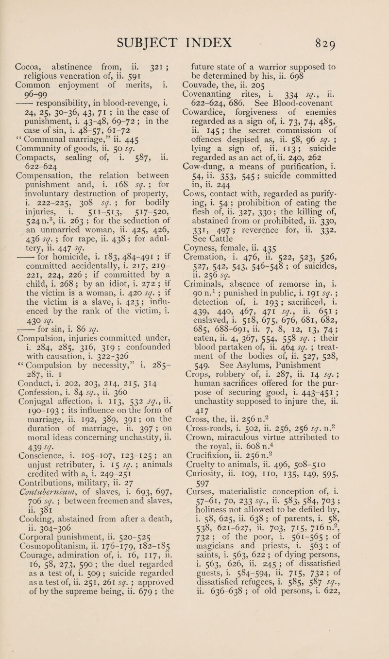 Cocoa, abstinence from, ii. 321 ; religious veneration of, ii. 591 Common enj'oyment of merits, i. 96-99 -responsibility, in blood-revenge, i. 24, 25, 30-36, 43, 71 ; in the case of punishment, i. 43-48, 69-72 ; in the case of sin, i. 48-57, 61-72 “ Communal marriage,” ii. 445 Community of goods, ii. 50 sq. Compacts, sealing of, i. 587, ii. 622-624 Compensation, the relation between punishment and, i. 168 sq. ; for involuntary destruction of property, i. 222-225, 308 sq. ; for bodily injuries, ^ i. 511-513, 5i7r52°> 524 n.3, ii. 263 ; for the seduction of an unmarried woman, ii. 425, 426, 436 sq. ; for rape, ii. 438 ; for adul¬ tery, ii. 447 sq. -- for homicide, i. 183, 484-491 ; if committed accidentally, i. 217, 219- 221, 224, 226 ; if committed by a child, i. 268 ; by an idiot, i. 272 ; if the victim is a woman, i. 420 sq. ; if the victim is a slave, i. 423 ; influ¬ enced by the rank of the victim, i. 430 sq. _ -- for sin, i. 86 sq. Compulsion, injuries committed under, i. 284, 285, 316, 319 ; confounded with causation, i. 322-326 “ Compulsion by necessity,” i. 285- 287, ii. 1 Conduct, i. 202, 203, 214, 215, 314 Confession, i. 84 sq., ii. 360 Conjugal affection, i. 113, 532 sq., ii. 190-193 ; its influence on the form of marriage, ii. 192, 389, 391; on the duration of marriage, ii. 397 ; on moral ideas concerning unchastity, ii. 439/7- Conscience, i. 105-107, 123-125; an unjust retributer, i. 15 sq. ; animals credited with a, i. 249-251 Contributions, military, ii. 27 Contubernium, of slaves, i. 693, 697, 706 sq. ; between freemen and slaves, ii. 381 Cooking, abstained from after a death, ii. 304-306 Corporal punishment, ii. 520-525 Cosmopolitanism, ii. 176-179, 182-185 Courage, admiration of, i. 16, 117, ii. 16, 58, 273, 590 ; the duel regarded as a test of, i. 509 ; suicide regarded as a test of, ii. 251, 261 sq. ; approved of by the supreme being, ii. 679 ; the future state of a warrior supposed to be determined by his, ii. 698 Couvade, the, ii. 205 Covenanting rites, i. 334 sq., ii. 622-624, 686. See Blood-covenant Cowardice, forgiveness of enemies regarded as a sign of, i. 73, 74, 485, ii. 145; the secret commission of offences despised as, ii. 58, 96 sq. ; lying a sign of, ii. 113; suicide regarded as an act of, ii. 240, 262 Cow-dung, a means of purification, i. 54, ii. 353, 545 ; suicide committed in, ii. 244 Cows, contact with, regarded as purify¬ ing, i. 54 ; prohibition of eating the flesh of, ii. 327, 330; the killing of, abstained from or prohibited, ii. 330, 331, 497; reverence for, ii. 332. See Cattle Coyness, female, ii. 435 Cremation, i. 476, ii. 522, 523, 526, 527> 542, 543- 546-548 ; of suicides, ii. 256 sq. Criminals, absence of remorse in, i. 90 n.1 ; punished in public, i. 191 sq. ; detection of, i. 193; sacrificed, i. 439> 440, 467, 47i sq., ii. 651 ; enslaved, i. 518, 675, 676, 681, 682, 685, 688-691, ii. 7, 8, 12, 13, 74; eaten, ii. 4, 367, 554, 558 sq. ; their blood partaken of, ii. 464 sq. ; treat¬ ment of the bodies of, ii. 527, 528, 549. See Asylums, Punishment Crops, robbery of, i. 287, ii. 14 sq. ; human sacrifices offered for the pur¬ pose of securing good, i. 443-451 ; unchastity supposed to injure the, ii. 4T7 Cross, the, ii. 256 n.2 Cross-roads, i. 502, ii. 256, 256 sq. n.2 Crown, miraculous virtue attributed to the royal, ii. 608 n.4 Crucifixion, ii. 256 n.2 Cruelty to animals, ii. 496, 508-510 Curiosity, ii. 109, no, 135, 149, 595, 597 Curses, materialistic conception of, i. 57-61, 70, 233 sq., ii. 583, 584, 703 ; holiness not allowed to be defiled by, i. 58, 625, ii. 638 ; of parents, i. 58, 538, 621-627, ii- 703, 7I5> 7i6 n.2, 732 ; of the poor, i. 561-565 ; of magicians and priests, i. 563 ; of saints, i. 563, 622 ; of dying persons, i. 563, 626, ii. 245 ; of dissatisfied guests, i. 584-594, ii. 715, 732; of dissatisfied refugees, i. 585, 587 sq., ii. 636-638 ; of old persons, i. 622,