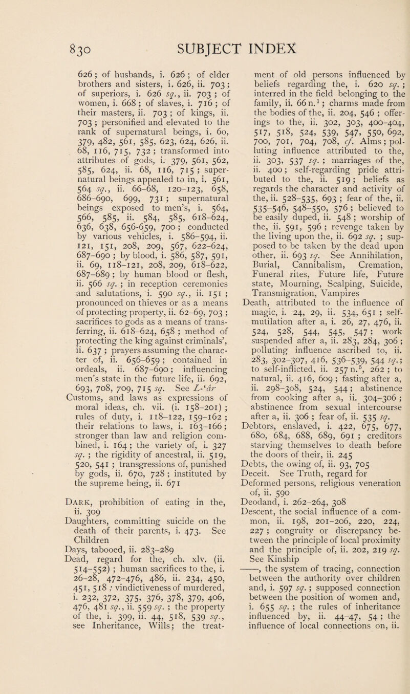 626 ; of husbands, i. 626 ; of elder brothers and sisters, i. 626, ii. 703; of superiors, i. 626 sq., ii. 703 ; of women, i. 668 ; of slaves, i. 716 ; of their masters, ii. 703 ; of kings, ii. 703 ; personified and elevated to the rank of supernatural beings, i. 60, 379, 482, 561, 585, 623, 624, 626, ii. 68, 116, 715, 732; transformed into attributes of gods, i. 379, 561, 562, 585, 624,ii. 68, 116, 715 ^super¬ natural beings appealed to in, i. 561, 564 sq., ii. 66-68, 120-123, 658, 686- 690, 699, 731 ; supernatural beings exposed to men’s, i. 564, 566, 585, ii. 584, 585, 618-624, 636, 638, 656-659, 700; conducted by various vehicles, i. 586-594, ii. 121, 151, 208, 209, 567, 622-624, 687- 690; by blood, i. 586, 587, 591, ii. 69, 118-121, 208, 209, 618-622, 687-689 ; by human blood or flesh, ii. 566 sq. ; in reception ceremonies and salutations, i. 590 sq., ii. 151 ; pronounced on thieves or as a means of protecting property, ii. 62-69, 7°3 J sacrifices to gods as a means of trans¬ ferring, ii. 618-624, 658 ; method of protecting the king against criminals’, ii. 637 ; prayers assuming the charac¬ ter of, ii. 656-659; contained in ordeals, ii. 687-690; influencing men’s state in the future life, ii. 692, 693, 708, 709, 715 sq. See L-‘dr Customs, and laws as expressions of moral ideas, ch. vii. (i. 158-201) ; rules of duty, i. 118-122, 159-162; their relations to laws, i. 163-166; stronger than law and religion com¬ bined, i. 164; the variety of, i. 327 sq. ; the rigidity of ancestral, ii. 519, 520, 541 ; transgressions of, punished by gods, ii. 670, 728 ; instituted by the supreme being, ii. 671 Dark, prohibition of eating in the, ii. 309 Daughters, committing suicide on the death of their parents, i. 473. See Children Days, tabooed, ii. 283-289 Dead, regard for the, ch. xlv. (ii. 514-552) ; human sacrifices to the, i. 26-28, 472-476, 486, ii. 234, 450, 451, 518 ; vindictiveness of murdered, i. 232, 372, 375, 376, 378, 379, 406, 476, 481 sq., ii. 559 sq. ; the property of the, i. 399, ii. 44, 518, 539 sq., see Inheritance, Wills; the treat¬ ment of old persons influenced by beliefs regarding the, i. 620 sq. ; interred in the field belonging to the family, ii. 66 n.1; charms made from the bodies of the, ii. 204, 546 ; offer¬ ings to the, ii. 302, 303, 400-404, 517, 518, 524, 539, 547, 550, 692, 700, 701, 704, 708, cf. Alms; pol¬ luting influence attributed to the, ii. 3°3> 537 scl- 5 marriages of the, ii. 400; self-regarding pride attri¬ buted to the, ii. 519; beliefs as regards the character and activity of the, ii. 528-535, 693 ; fear of the, ii. 535-546, 548-550> 576 ; believed to be easily duped, ii. 548 ; worship of the, ii. 591, 596 ; revenge taken by the living upon the, ii. 692 sq. ; sup¬ posed to be taken by the dead upon other, ii. 693 sq. See Annihilation, Burial, Cannibalism, Cremation, Funeral rites, Future life, Future state, Mourning, Scalping, Suicide, Transmigration, Vampires Death, attributed to the influence of magic, i. 24, 29, ii. 534, 651 ; self- mutilation after a, i. 26, 27, 476, ii. 524, 528, 544, 545, 547 ; work suspended after a, ii. 283, 284, 306 ; polluting influence ascribed to, ii. 283, 302-307, 416, 536-539, 544 sq.; to self-inflicted, ii. 257 n.5, 262; to natural, ii. 416, 609 ; fasting after a, ii. 298-308, 524, 544; abstinence from cooking after a, ii. 304-306 ; abstinence from sexual intercourse after a, ii. 306 ; fear of, ii. 535 sq. Debtors, enslaved, i. 422, 675, 677, 680, 684, 688, 689, 691 ; creditors starving themselves to death before the doors of their, ii. 245 Debts, the owing of, ii. 93, 705 Deceit. See Truth, regard for Deformed persons, religious veneration of, ii. 590 Deodand, i. 262-264, 3°8 Descent, the social influence of a com¬ mon, ii. 198, 201-206, 220, 224, 227; congruity or discrepancy be¬ tween the principle of local proximity and the principle of, ii. 202, 219 sq. See Kinship -, the system of tracing, connection between the authority over children and, i. 597 sq.; supposed connection between the position of women and, i. 655 sq. ; the rules of inheritance influenced by, ii. 44-47, 54 ; the influence of local connections on, ii.