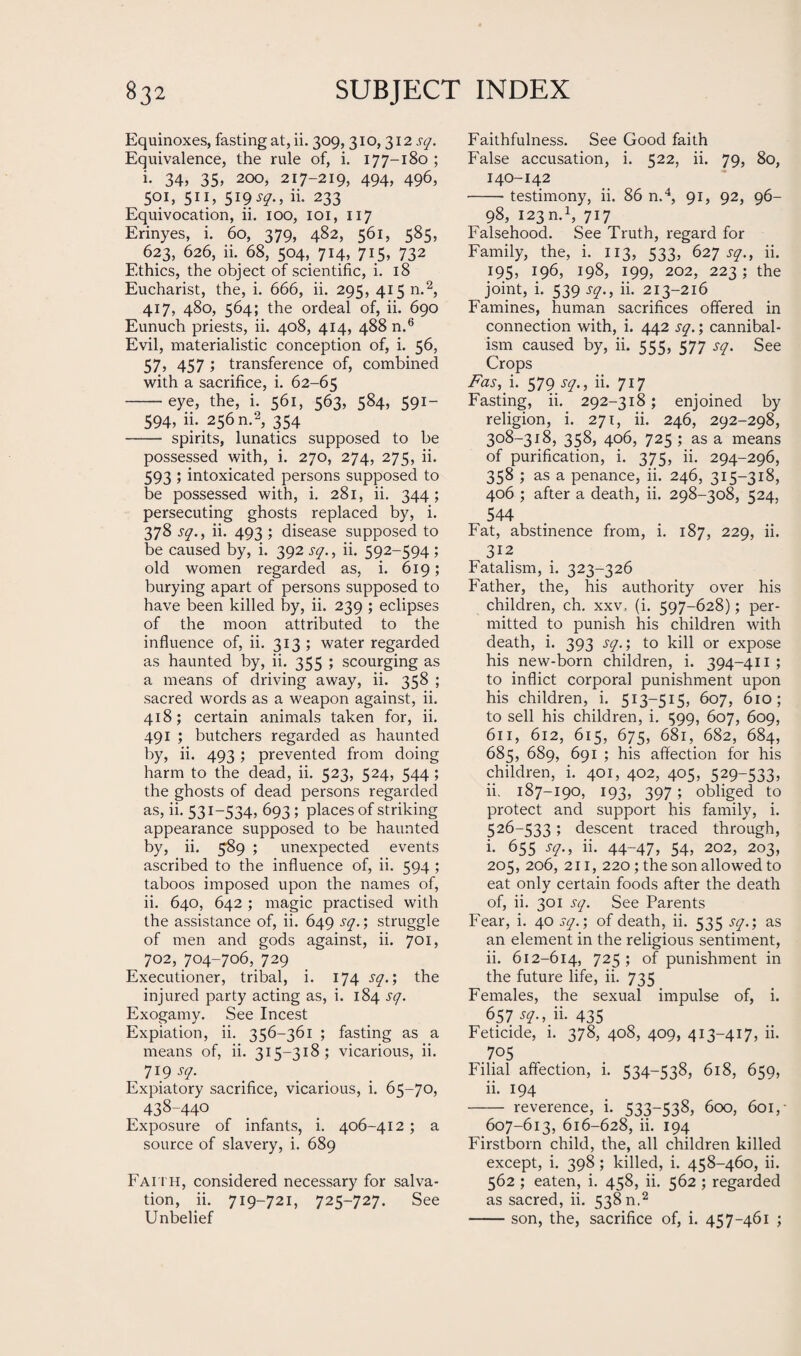 Equinoxes, fasting at, ii. 309, 310, 312 sq. Equivalence, the rule of, i. 177-180 ; i. 34, 35, 200, 217-219, 494, 496, 501, 511, 519 j?., ii. 233 Equivocation, ii. 100, 101, 117 Erinyes, i. 60, 379, 482, 561, 585, 623, 626, ii. 68, 504, 714, 715, 732 Ethics, the object of scientific, i. 18 Eucharist, the, i. 666, ii. 295, 415 n.2, 417, 480, 564; the ordeal of, ii. 690 Eunuch priests, ii. 408, 414, 488 n.6 Evil, materialistic conception of, i. 56, 57, 457 ; transference of, combined with a sacrifice, i. 62-65 -eye, the, i. 561, 563, 584, 591- 594, ii. 256 n.2, 354 - spirits, lunatics supposed to be possessed with, i. 270, 274, 275, ii. 593 ; intoxicated persons supposed to be possessed with, i. 281, ii. 344; persecuting ghosts replaced by, i. 378 sq., ii. 493 ; disease supposed to be caused by, i. 392 sq., ii. 592-594 ; old women regarded as, i. 619; burying apart of persons supposed to have been killed by, ii. 239 ; eclipses of the moon attributed to the influence of, ii. 313; water regarded as haunted by, ii. 355 ; scourging as a means of driving away, ii. 358 ; sacred words as a weapon against, ii. 418; certain animals taken for, ii. 491 ; butchers regarded as haunted by, ii. 493; prevented from doing harm to the dead, ii. 523, 524, 544 ; the ghosts of dead persons regarded as, ii. 531-534, 693 ; places of striking appearance supposed to be haunted by, ii. 589 ; unexpected events ascribed to the influence of, ii. 594 ; taboos imposed upon the names of, ii. 640, 642 ; magic practised with the assistance of, ii. 649 sq.; struggle of men and gods against, ii. 701, 702, 704-706, 729 Executioner, tribal, i. 174 sq.; the injured party acting as, i. 184 sq. Exogamy. See Incest Expiation, ii. 356-361 ; fasting as a means of, ii. 315-318; vicarious, ii. 719^ Expiatory sacrifice, vicarious, i. 65-70, 438-440 Exposure of infants, i. 406-412 ; a source of slavery, i. 689 Faith, considered necessary for salva¬ tion, ii. 719-721, 725-727. See Unbelief Faithfulness. See Good faith False accusation, i. 522, ii. 79, 80, 140-142 -testimony, ii. 86 n.4, 91, 92, 96- 98, 123m1, 717 Falsehood. See Truth, regard for Family, the, i. 113, 533, 627 sq., ii. 195, 196, 198, 199, 202, 223; the joint, i. 539 sq., ii. 213-216 Famines, human sacrifices offered in connection with, i. 442 sq.; cannibal¬ ism caused by, ii. 555, 577 sq. See Crops Fas, i. 579 sq., ii. 717 Fasting, ii. 292-318; enjoined by religion, i. 271, ii. 246, 292-298, 308-318, 358, 406, 725 ; as a means of purification, i. 375, ii. 294-296, 358 ; as a penance, ii. 246, 315-318, 406 ; after a death, ii. 298-308, 524, 544 Fat, abstinence from, i. 187, 229, ii. 312 Fatalism, i. 323-326 Father, the, his authority over his children, ch. xxv, (i. 597-628); per¬ mitted to punish his children with death, i. 393 sq.; to kill or expose his new-born children, i. 394-411 ; to inflict corporal punishment upon his children, i. 513—515, 607, 610; to sell his children, i. 599, 607, 609, 611, 612, 615, 675, 681, 682, 684, 685, 689, 691 ; his affection for his children, i. 401, 402, 405, 529-533, ii. 187-190, 193, 397 ; obliged to protect and support his family, i. 526-533; descent traced through, i. 655 sq., ii. 44-47, 54, 202, 203, 205, 206, 211, 220; the son allowed to eat only certain foods after the death of, ii. 301 sq. See Parents Fear, i. 40 sq.; of death, ii. 535 sq.; as an element in the religious sentiment, ii. 612-614, 725 ; of punishment in the future life, ii. 735 Females, the sexual impulse of, i. 657 sq., ii. 435 Feticide, i. 378, 408, 409, 413-417, ii. 7°5 Filial affection, i. 534-538, 618, 659, ii. 194 - reverence, i. 533-538, 600, 601, • 607-613, 616-628, ii. 194 Firstborn child, the, all children killed except, i. 398 ; killed, i. 458-460, ii. 562 ; eaten, i. 458, ii. 562 ; regarded as sacred, ii. 538 n.2 -son, the, sacrifice of, i. 457-461 ;