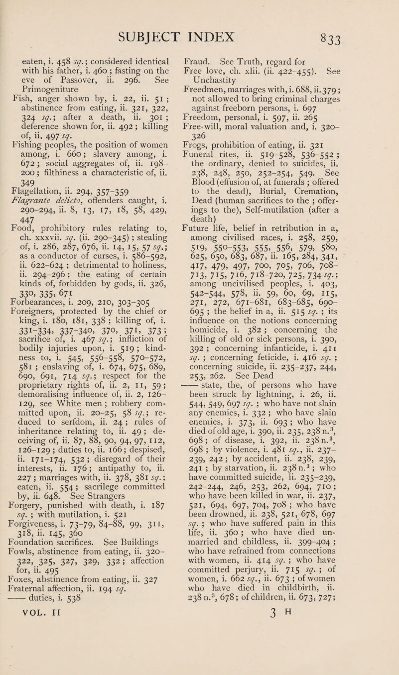 eaten, i. 458 sq.; considered identical with his father, i. 460 ; fasting on the eve of Passover, ii. 296. See Primogeniture Fish, anger shown by, i. 22, ii. 51 ; abstinence from eating, ii. 321, 322, 324 sq.; after a death, ii. 301 ; deference shown for, ii. 492; killing of, ii. 497 sq. Fishing peoples, the position of women among, i. 660; slavery among, i. 672; social aggregates of, ii. 198- 200; filthiness a characteristic of, ii. 349 Flagellation, 11. 294, 357-359 Flagrante delicto, offenders caught, i. 290-294, ii. 8, 13, 17, 18, 58, 429, 447 Food, prohibitory rules relating to, ch. xxxvii. sq. (ii. 290-345) ; stealing of, i. 286, 287, 676, ii. 14, 15, 57 sq.; as a conductor of curses, i. 586-592, ii. 622-624 ; detrimental to holiness, ii. 294-296; the eating of certain kinds of, forbidden by gods, ii. 326, 33°, 335; 671 Forbearances, i. 209, 210, 303-305 Foreigners, protected by the chief or king, i. 180, 181, 338 ; killing of, i. 3317334; 337-340, 370, , 371,. 373 5 sacrifice of, i. 467 sq.; infliction of bodily injuries upon, i. 519; kind¬ ness to, i. 545, 556-558, 570-572, 581 ; enslaving of, i. 674, 675, 689, 690, 691, 714 sq.; respect for the proprietary rights of, ii. 2, 11, 59; demoralising influence of, ii. 2, 126- 129, see White men ; robbery com¬ mitted upon, ii. 20-25, 5^ S(l- ; re_ duced to serfdom, ii. 24 ; rules of inheritance relating to, ii. 49; de¬ ceiving of, ii. 87, 88, 90, 94, 97, 112, 126-129 5 duties to, ii. 166; despised, ii. 171—174, 532; disregard of their interests, ii. 176; antipathy to, ii. 227 ; marriages with, ii. 378, 381 sq.; eaten, ii. 554; sacrilege committed by, ii. 648. See Strangers Forgery, punished with death, i. 187 sq. ; with mutilation, i. 521 Forgiveness, i. 73-79, 84-88, 99, 311, 318, ii. 145, 360 Foundation sacrifices. See Buildings Fowls, abstinence from eating, ii. 320- 322, 325, 327, 329, 332; affection for, ii. 495 Foxes, abstinence from eating, ii. 327 Fraternal affection, ii. 194 sq. -duties, i. 538 Fraud. See Truth, regard for Free love, ch. xlii. (ii. 422-455). See Unchastity Freedmen, marriages with, i. 688, ii. 379; not allowed to bring criminal charges against freeborn persons, i. 697 Freedom, personal, i. 597, ii. 265 Free-will, moral valuation and, i. 320- 326 Frogs, prohibition of eating, ii. 321 Funeral rites, ii. 519-528, 536-552 ; the ordinary, denied to suicides, ii. 238, 248, 250, 252-254, 549. See Blood (effusion of, at funerals ; offered to the dead), Burial, Cremation, Dead (human sacrifices to the ; offer¬ ings to the), Self-mutilation (after a death) Future life, belief in retribution in a, among civilised races, i. 258, 259, 5i9, 550-553; 555; 55<b 579; 580, 625, 650, 683, 687, ii. 165, 284, 341, 4i7, 479; 497; 7oo, 705, 706, 708- 713, 715, 716, 718-720, 725, 734 ; among uncivilised peoples, i. 403, 542-544, 578, ii. 59, 60, 69, 115, 271, 272, 671-681, 683-685, 690- 695 ; the belief in a, ii. 515 sq. ; its influence on the notions concerning homicide, i. 382 ; concerning the killing of old or sick persons, i. 390, 392; concerning infanticide, i. 411 sq. ; concerning feticide, i. 416 sq. ; concerning suicide, ii. 235-237, 244, 253, 262. See Dead -state, the, of persons who have been struck by lightning, i. 26, ii. 544, 549, 697 sq. ; who have not slain any enemies, i. 332 ; who have slain enemies, i. 373, ii. 693 ; who have died of old age, i. 390, ii. 235, 238 n.3, 698; of disease, i. 392, ii. 238 n.3, 698 ; by violence, i. 481 sq., ii. 237- 239, 242 ; by accident, ii. 238, 239, 241 ; by starvation, ii. 238 n.3; who have committed suicide, ii. 235-239, 242-244, 246, 253, 262, 694, 710; who have been killed in war, ii. 237, 521, 694, 697, 7°4, 7°8 ; who have been drowned, ii. 238, 521, 678, 697 sq. ; who have suffered pain in this life, ii. 360 ; who have died un¬ married and childless, ii. 399-404 ; who have refrained from connections with women, ii. 414 sq. ; who have committed perjury, ii. 715 sq. ; of women, i. 662 sq., ii. 673 ; of women who have died in childbirth, ii. 238 n.3, 678; of children, ii. 673, 727; 3 H VOL. II