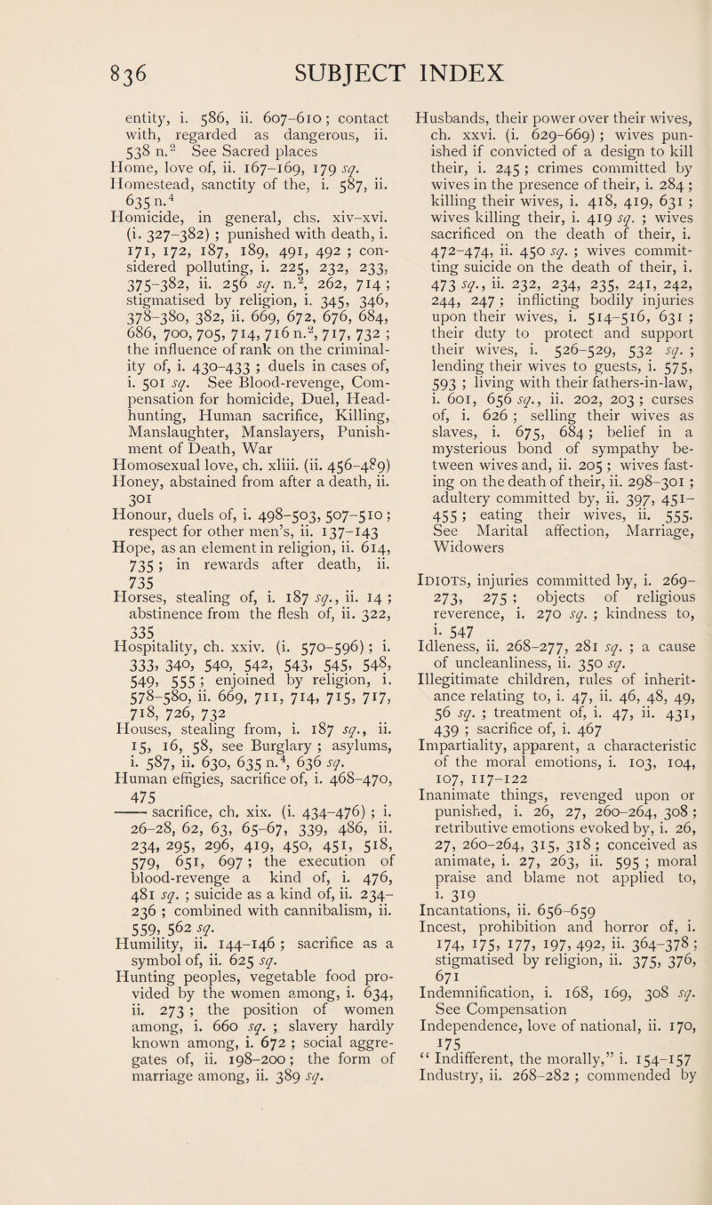 entity, i. 586, ii. 607-610; contact with, regarded as dangerous, ii. 538 n.2 See Sacred places Home, love of, ii. 167-169, 179 sq. Homestead, sanctity of the, i. 587, ii. 635 n.4 Homicide, in general, chs. xiv-xvi. (i. 327-382) ; punished with death, i. 171, 172, 187, 189, 491, 492 ; con¬ sidered polluting, i. 225, 232, 233, 375-382, ii. 256 sq. n.2, 262, 714; stigmatised by religion, i. 345, 346, 378-380, 382, ii. 669, 672, 676, 684, 686, 700, 705, 714, 716 n.2, 717, 732 ; the influence of rank on the criminal¬ ity of, i. 430-433 ; duels in cases of, i. 501 sq. See Blood-revenge, Com¬ pensation for homicide, Duel, Head¬ hunting, Human sacrifice, Killing, Manslaughter, Manslayers, Punish¬ ment of Death, War Homosexual love, ch. xliii. (ii. 456-489) Honey, abstained from after a death, ii. 301 Honour, duels of, i. 498-503, 507-510; respect for other men’s, ii. 137-143 Hope, as an element in religion, ii. 614, 735 ; in rewards after death, ii. 735 Horses, stealing of, i. 187 sq., ii. 14; abstinence from the flesh of, ii. 322, 335 Hospitality, ch. xxiv. (i. 570-596); i. 333? 340, 540, 542, 543. 545. 548, 549, 555 5 enjoined by religion, 1. 578-580, ii. 669, 711, 714, 715, 717, 718, 726, 732 Houses, stealing from, i. 187 sq., ii. 15, 16, 58, see Burglary ; asylums, i. 587, ii. 630, 635 n.4, 636 sq. Human effigies, sacrifice of, i. 468-470, 475 -sacrifice, ch. xix. (i. 434-476) ; i. 26-28, 62, 63, 65-67, 339, 486, ii. 234, 295, 296, 419, 450, 451, 518, 579, 651, 697 ; the execution of blood-revenge a kind of, i. 476, 481 sq. ; suicide as a kind of, ii. 234- 236 ; combined with cannibalism, ii. 559,562^. Humility, ii. 144-146 ; sacrifice as a symbol of, ii. 625 sq. Hunting peoples, vegetable food pro¬ vided by the women among, i. 634, ii. 273 ; the position of women among, i. 660 sq. ; slavery hardly known among, i. 672 ; social aggre¬ gates of, ii. 198-200; the form of marriage among, ii. 389 sq. Husbands, their power over their wives, ch. xxvi. (i. 629-669) ; wives pun¬ ished if convicted of a design to kill their, i. 245 ; crimes committed by wives in the presence of their, i. 284 ; killing their wives, i. 418, 419, 631 ; wives killing their, i. 419 sq. ; wives sacrificed on the death of their, i. 472-474, ii. 450 sq. ; wives commit¬ ting suicide on the death of their, i. 473 sq., ii. 232,_ 234, 235, 241, 242, 244, 247; inflicting bodily injuries upon their wives, i. 514-516, 631 ; their duty to protect and support their wives, i. 526-529, 532 sq. ; lending their wives to guests, i. 575, 593 ; living with their fathers-in-law, i. 601, 656^., ii. 202, 203; curses of, i. 626 ; selling their wives as slaves, i. 675, 684 ; belief in a mysterious bond of sympathy be¬ tween wives and, ii. 205 ; wives fast¬ ing on the death of their, ii. 298-301 ; adultery committed by, ii. 397, 451- 455; eating their wives, ii. 555. See Marital affection, Marriage, Widowers Idiots, injuries committed by, i. 269- 273, 275 ; objects of religious reverence, i. 270 sq. ; kindness to, i- 547 Idleness, ii. 268-277, 28i sq. ; a cause of uncleanliness, ii. 350 sq. Illegitimate children, rules of inherit¬ ance relating to, i. 47, ii. 46, 48, 49, 56 sq. ; treatment of, i. 47, ii. 431, 439 ; sacrifice of, i. 467 Impartiality, apparent, a characteristic of the moral emotions, i. 103, 104, 107, 117-122 Inanimate things, revenged upon or punished, i. 26, 27, 260-264, 3°8 ; retributive emotions evoked by, i. 26, 27, 260-264, 315, 318; conceived as animate, i. 27, 263, ii. 595 ; moral praise and blame not applied to, i- 3i9. Incantations, ii. 656-659 Incest, prohibition and horror of, i. 174, 175, 177, 197, 492, ii. 364-378 ; stigmatised by religion, ii. 375, 376, 671 Indemnification, i. 168, 169, 308 sq. See Compensation Independence, love of national, ii. 170, 17 5 “ Indifferent, the morally,” i. 154-157 Industry, ii. 268-282 ; commended by