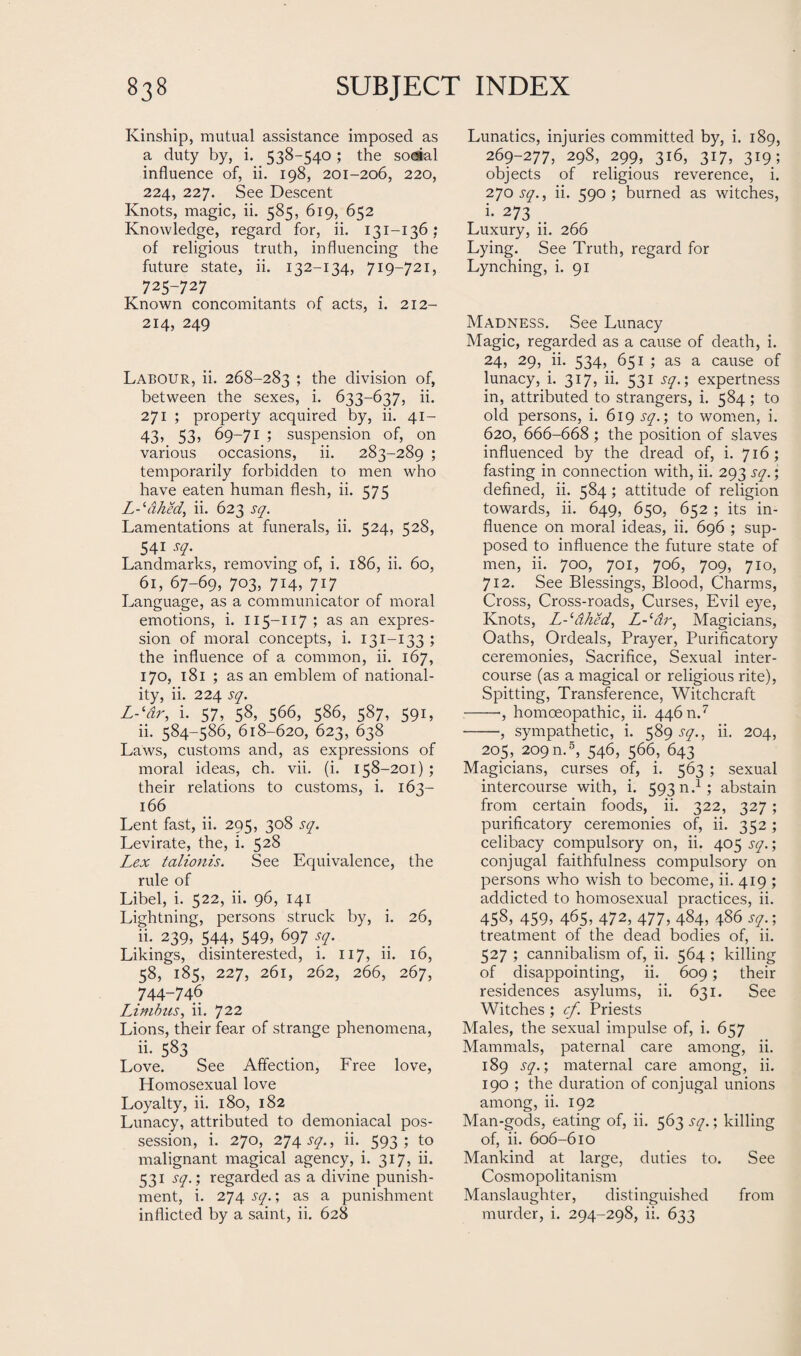 Kinship, mutual assistance imposed as a duty by, i. 538-540 ; the soeial influence of, ii. 198, 201-206, 220, 224, 227. See Descent Knots, magic, ii. 585, 619, 652 Knowledge, regard for, ii. 131-136; of religious truth, influencing the future state, ii. 132-134, 719-721, 725-727 Known concomitants of acts, i. 212- 214, 249 Labour, ii. 268-283 5 the division of, between the sexes, i. 633-637, ii. 271 ; property acquired by, ii. 41- 43, 53? 69-71 ; suspension of, on various occasions, ii. 283-289 ; temporarily forbidden to men who have eaten human flesh, ii. 575 L-ldhed, ii. 623 sq. Lamentations at funerals, ii. 524, 528, 541 sq. Landmarks, removing of, i. 186, ii. 60, 61, 67-69, 703, 714, 717 Language, as a communicator of moral emotions, i. 115-117; as an expres¬ sion of moral concepts, i. 131-133 ; the influence of a common, ii. 167, 170, 181 ; as an emblem of national¬ ity, ii. 224 sq. L-‘dr, i. 57, 58, 566, 586, 587, 591, ii. 584-586, 618-620, 623, 638 Laws, customs and, as expressions of moral ideas, ch. vii. (i. 158-201) ; their relations to customs, i. 163- 166 Lent fast, ii. 295, 308 sq. Levirate, the, i. 52§ Lex talionis. See Equivalence, the rule of Libel, i. 522, ii. 96, 141 Lightning, persons struck by, i. 26, ii. 239, 544, 549, 697 sq. Likings, disinterested, i. 117, ii. 16, 58, 185, 227, 261, 262, 266, 267, 744-746 Limbus, ii. 722 Lions, their fear of strange phenomena, ii- 583 Love. See Affection, Free love, Homosexual love Loyalty, ii. 180, 182 Lunacy, attributed to demoniacal pos¬ session, i. 270, 274 sq., ii. 593; to malignant magical agency, i. 317, ii. 531 sq.; regarded as a divine punish¬ ment, i. 274 sq.; as a punishment inflicted by a saint, ii. 628 Lunatics, injuries committed by, i. 189, 269-277, 29S, 299, 316, 317, 319; objects of religious reverence, i. 270 sq., ii. 590 ; burned as witches, i. 273 Luxury, ii. 266 Lying. See Truth, regard for Lynching, i. 91 Madness. See Lunacy Magic, regarded as a cause of death, i. 24, 29, ii. 534, 651 ; as a cause of lunacy, i. 317, ii. 531 sq.; expertness in, attributed to strangers, i. 584; to old persons, i. 619 sq.; to women, i. 620, 666-668 ; the position of slaves influenced by the dread of, i. 716; fasting in connection with, ii. 293 sq.; defined, ii. 584; attitude of religion towards, ii. 649, 650, 652 ; its in¬ fluence on moral ideas, ii. 696 ; sup¬ posed to influence the future state of men, ii. 700, 701, 706, 709, 710, 712. See Blessings, Blood, Charms, Cross, Cross-roads, Curses, Evil eye, Knots, L-^&hed, L-(dr, Magicians, Oaths, Ordeals, Prayer, Purificatory ceremonies, Sacrifice, Sexual inter¬ course (as a magical or religious rite), Spitting, Transference, Witchcraft -■, homoeopathic, ii. 446 n.7 -, sympathetic, i. 589 sq., ii. 204, 205, 209 n.5, 546, 566, 643 Magicians, curses of, i. 563 ; sexual intercourse with, i. 59304; abstain from certain foods, ii. 322, 327; purificatory ceremonies of, ii. 352; celibacy compulsory on, ii. 405 sq.; conjugal faithfulness compulsory on persons who wish to become, ii. 419 ; addicted to homosexual practices, ii. 45^ 459, 465, 472, 477, 4$4, 4^6 sq.; treatment of the dead bodies of, ii. 527 ; cannibalism of, ii. 564 ; killing of disappointing, ii. 609; their residences asylums, ii. 631. See Witches; cf. Priests Males, the sexual impulse of, i. 657 Mammals, paternal care among, ii. 189 sq.; maternal care among, ii. 190 ; the duration of conjugal unions among, ii. 192 Man-gods, eating of, ii. 563 sq.; killing of, ii. 606-610 Mankind at large, duties to. See Cosmopolitanism Manslaughter, distinguished from murder, i. 294-298, ii. 633