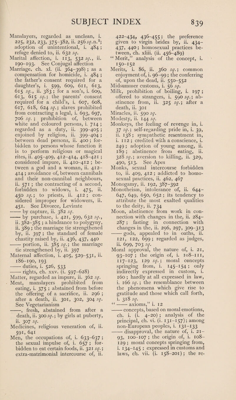 Manslayers, regarded as unclean, i. 225, 232, 233, 375-382, ii. 256 sq.n.*; adoption of unintentional, i. 484; refuge denied to, ii. 632 sq. Marital affection, i. 113, 532 sq., ii. 190-193. See Conjugal affection Marriage, ch. xl. (ii. 364-398) ; as a compensation for homicide, i. 484 ; the father’s consent required for a daughter’s, i. 599, 609, 611, 613, 615 sq., ii. 383 ; for a son’s, i. 609, 613, 615 sq.; the parents’ consent required for a child’s, i. 607, 608, 617, 618, 624 sq.; slaves prohibited from contracting a legal, i. 693, 697, 706 sq. ; prohibition of, between white and coloured persons, i. 714; regarded as a duty, ii. 399-405 ; enjoined by religion, ii. 399-404; between dead persons, ii. 400 ; for¬ bidden to persons whose function it is to perform religious or magical rites, ii. 405-409, 412-414, 418-421 ; considered impure, ii. 410-412 ; be¬ tween a god and a woman, ii. 412- 414 ; avoidance of, between cannibals and their non-cannibal neighbours, ii. 571 ; the contracting of a second, forbidden to widows, i. 475, ii. 450 sq.; to priests, ii. 412; con¬ sidered improper for widowers, ii. 451. See Divorce, Levirate ■-■ by capture, ii. 382 sq. -by purchase, i. 421, 599, 632 sq., ii. 382-385 ; a hindrance to polygyny, ii. 389 ; the marriage tie strengthened by, ii- 397 ; the standard of female chastity raised by, ii. 436, 437, 440 -portion, ii. 385 sq.; the marriage tie strengthened by, ii. 397 Maternal affection, i. 405, 529-531, ii. 186-190, 193 -- duties, i. 526, 533 -- rights, ch. xxv. (i. 597-628) Matter, regarded as impure, ii. 362 sq. Meat, manslayers prohibited from eating, i. 375 ; abstained from before the offering of a sacrifice, ii. 296 ; after a death, ii. 301, 302, 304 sq. See Vegetarianism -, fresh, abstained from after a death, ii. 300 sq.; by girls at puberty, ii. 307 sq. Medicines, religious veneration of, ii. 591, 64i Men, the occupations of, i. 633-637 ; the sexual impulse of, i. 657 ; for¬ bidden to eat certain foods, ii. 321 sq.; extra-matrimonial intercourse of, ii. 422-434, 436-455; the preference given to virgin brides by, ii. 434- 437, 440; homosexual practices be¬ tween, ch. xliii. (ii. 456-489) “ Merit,” analysis of the concept, i. Merits, i. 86, ii. 360 sq.; common enjoyment of, i. 96-99; the conferring of, upon the dead, ii. 550-552 Midsummer customs, i. 56 sq. Milk, prohibition of boiling, i. 197 ; offered to strangers, L 590 sq.; ab¬ stinence from, ii. 325 sq.; after a death, ii. 301 Miracles, ii. 590 sq. Modesty, ii. 144 sq. Monkeys, the feeling of revenge in, i. 37 sq.; self-regarding pride in, i. 39, ii. 138 ; sympathetic resentment in, i. 112 ; credited with a conscience, i. 249 ; adoption of young among, ii. 189 ; abstinence from eating, ii. 328 sq.; aversion to killing, ii. 329, 490, 513- See Apes Monks, sexual intercourse forbidden to, ii. 409, 412; addicted to homo¬ sexual practices, ii. 462, 467 Monogamy, ii. 192, 387-392 Monotheism, intolerance of, ii. 644- 647, 649, 650, 652 ; its tendency to attribute the most exalted qualities to the deity, ii. 734 Moon, abstinence from work in con¬ nection with changes in the, ii. 284- 287; fasting in connection with changes in the, ii. 296, 297, 309-313 -gods, appealed to in oaths, ii. 121, 122, 699; regarded as judges, ii. 699, 703 sq. Moral approval, the nature of, i. 21, 93-107 ; the origin of, i. 108-m, 117-123, 129 sq.; moral concepts springing from, i. 145-154 ; only indirectly expressed in custom, i. 160 ; hardly at all expressed in law, i. 166 sq.; the resemblance between the phenomena which give rise to gratitude and those which call forth, i. 318 sq. “-- axioms,” i. 12 -concepts, based on moral emotions, ch. i. (i. 4-20) ; analysis of the principal, ch. vi. (i. 131-157); among non-European peoples, i. 131—133 -- disapproval, the nature of, i. 21— 93, 100-107 ; the origin of, i. 108- 129 ; moral concepts springing from, i. 134-145 ; expressed in customs and laws, ch. vii. (i. 158-201); the re-