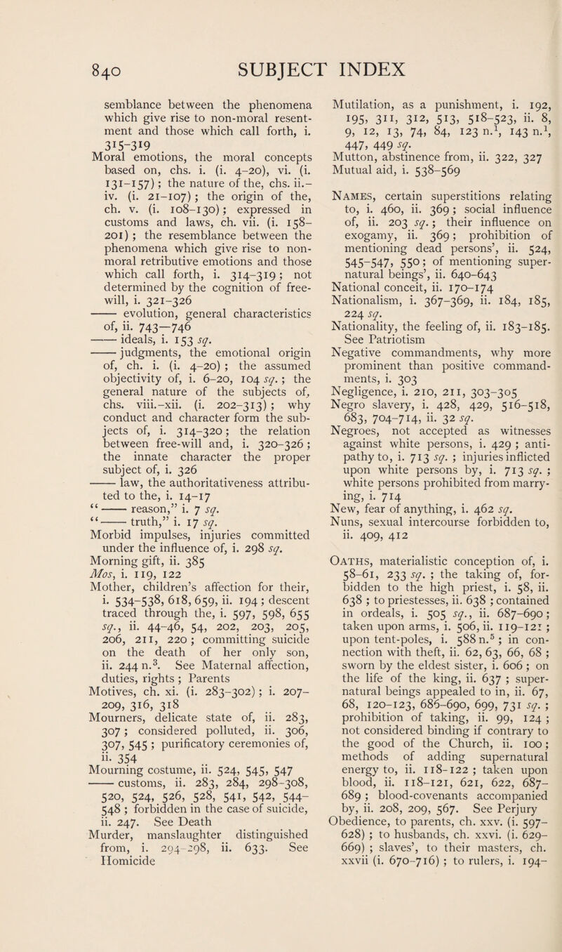 semblance between the phenomena which give rise to non-moral resent¬ ment and those which call forth, i. 315-319 Moral emotions, the moral concepts based on, chs. i. (i. 4-20), vi. (i. 131-157) > ^e nature of the, chs. ii.- iv. (i. 21-107) > the origin of the, ch. v. (i. 108-130) ; expressed in customs and laws, ch. vii. (i. 158— 201) ; the resemblance between the phenomena which give rise to non- moral retributive emotions and those which call forth, i. 314-319 ; not determined by the cognition of free¬ will, i. 321-326 - evolution, general characteristics of, ii. 743—746 -ideals, i. 153 sq. -judgments, the emotional origin of, ch. i. (i. 4-20) ; the assumed objectivity of, i. 6-20, 104 sq. ; the general nature of the subjects of, chs. viii.-xii. (i. 202-313) ; why conduct and character form the sub¬ jects of, i. 314-320; the relation between free-will and, i. 320-326; the innate character the proper subject of, i. 326 -law, the authoritativeness attribu¬ ted to the, i. 14-17 “-reason,” i. 7 sq. “-truth,” i. 17 sq. Morbid impulses, injuries committed under the influence of, i. 298 sq. Morning gift, ii. 385 Mos, i. 119, 122 Mother, children’s affection for their, i- 534—538> 618, 659, ii. 194 ; descent traced through the, i. 597, 598, 655 sq., ii. 44-46, 54, 202, 203, 205, 206, 211, 220; committing suicide on the death of her only son, ii. 244 n.3. See Maternal affection, duties, rights ; Parents Motives, ch. xi. (i. 283-302) ; i. 207- 209, 316, 318 Mourners, delicate state of, ii. 283, 307; considered polluted, ii. 306, 307, 545 ; purificatory ceremonies of, ii- 354 Mourning costume, 11. 524, 545, 547 -customs, ii. 283, 284, 298-308, 520, 524, 526, 528, 541, 542, .544- 548 ; forbidden in the case of suicide, ii. 247. See Death Murder, manslaughter distinguished from, i. 294-298, ii. 633. See Homicide Mutilation, as a punishment, i. 192, 195? 3ib 312, 513? 5i8~523> ii- 8, 9, 12, 13, 74, 84, 123 n.1, 143 n.1, 447, 449 sq. Mutton, abstinence from, ii. 322, 327 Mutual aid, i. 538-569 Names, certain superstitions relating to, i. 460, ii. 369 ; social influence of, ii. 203 sq.; their influence on exogamy, ii. 369; prohibition of mentioning dead persons’, ii. 524, 545-547? 55°; of mentioning super¬ natural beings’, ii. 640-643 National conceit, ii. 170-174 Nationalism, i. 367-369, ii. 184, 185, 224 sq. Nationality, the feeling of, ii. 183-185. See Patriotism Negative commandments, why more prominent than positive command¬ ments, i. 303 Negligence, i. 210, 211, 303-305 Negro slavery, i. 428, 429, 516-518, 683, 704-714, ii. 32 sq. Negroes, not accepted as witnesses against white persons, i. 429 ; anti¬ pathy to, i. 713 sq. ; injuries inflicted upon white persons by, i. 713 sq. ; white persons prohibited from marry¬ ing, i. 714 New, fear of anything, i. 462 sq. Nuns, sexual intercourse forbidden to, ii. 409, 412 Oaths, materialistic conception of, i. 58-61, 233 sq. ; the taking of, for¬ bidden to the high priest, i. 58, ii. 638 ; to priestesses, ii. 638 ; contained in ordeals, i. 505 sq., ii. 687-690; taken upon arms, i. 506, ii. 119-121 ; upon tent-poles, i. 588 n.5; in con¬ nection with theft, ii. 62, 63, 66, 68 ; sworn by the eldest sister, i. 606 ; on the life of the king, ii. 637 ; super¬ natural beings appealed to in, ii. 67, 68, 120-123, 686-690, 699, 731 sq. ; prohibition of taking, ii. 99, 124 ; not considered binding if contrary to the good of the Church, ii. 100; methods of adding supernatural energy to, ii. 118-122; taken upon blood, ii. 118-121, 621, 622, 687- 689 ; blood-covenants accompanied by, ii. 208, 209, 567. See Perjury Obedience, to parents, ch. xxv. (i. 597— 628) ; to husbands, ch. xxvi. (i. 629- 669) ; slaves’, to their masters, ch. xxvii (i. 670-716) ; to rulers, i. 194-