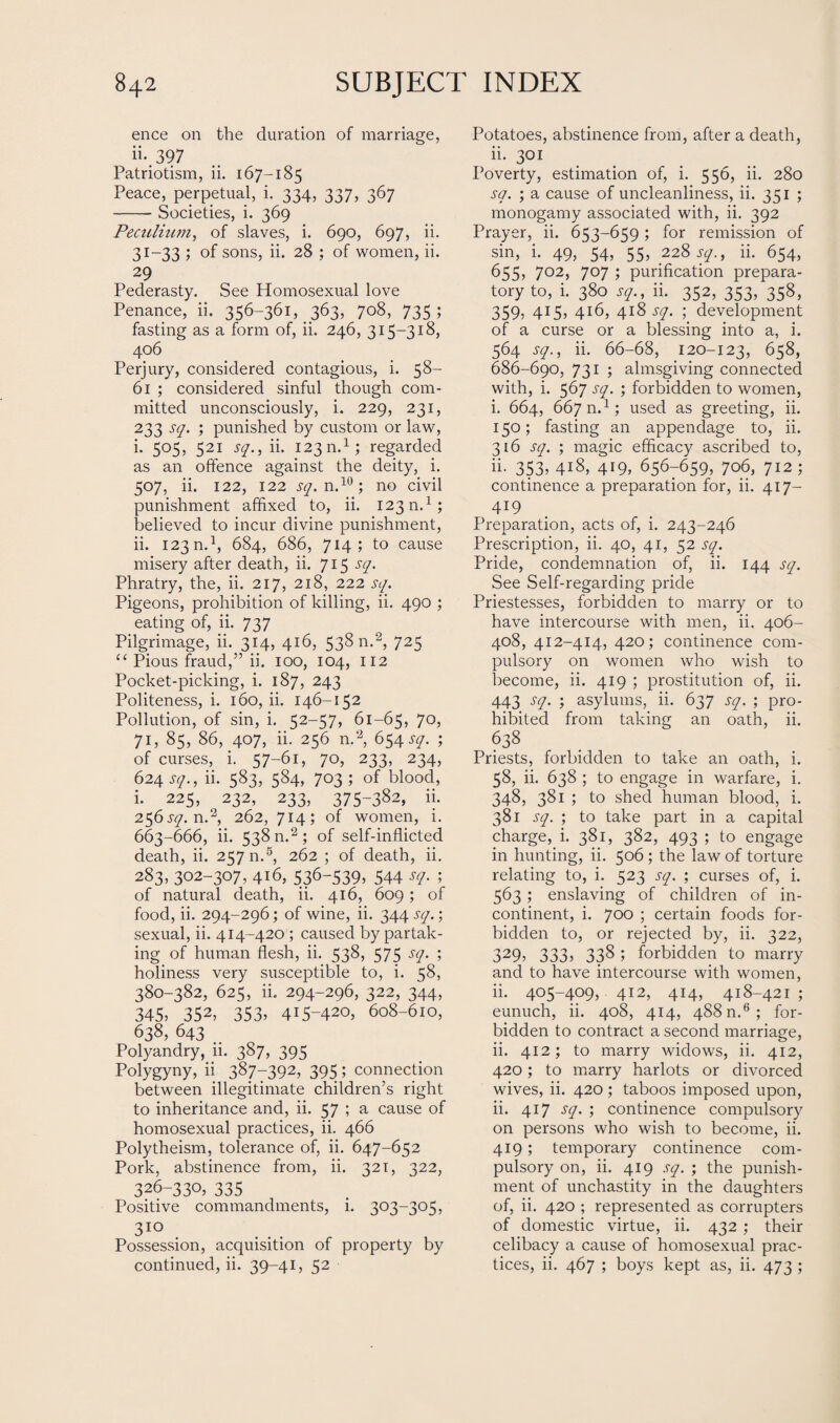 ence on the duration of marriage, ii.,397 Patriotism, ii. 167-185 Peace, perpetual, i. 334, 337, 367 -- Societies, i. 369 Peculiam, of slaves, i. 690, 697, ii. 31-33 ; of sons, ii. 28 ; of women, ii. 29 Pederasty. See Homosexual love Penance, ii. 356-361, 363, 708, 735; fasting as a form of, ii. 246, 315-318, 406 Perjury, considered contagious, i. 58- 61 ; considered sinful though com¬ mitted unconsciously, i. 229, 231, 233 sq. ; punished by custom or law, i. 505, 521 sq., ii. 123 n.1; regarded as an offence against the deity, i. 507, ii. 122, 122 sq. n.10; no civil punishment affixed to, ii. 123 n.1; believed to incur divine punishment, ii. 123 n.1, 684, 686, 714; to cause misery after death, ii. 715 sq. Phratry, the, ii. 217, 218, 222 sq. Pigeons, prohibition of killing, ii. 490 ; eating of, ii. 737 Pilgrimage, ii. 314, 416, 538 n.2, 725 “ Pious fraud,” ii. 100, 104, 112 Pocket-picking, i. 187, 243 Politeness, i. 160, ii. 146-152 Pollution, of sin, i. 52-57, 61-65, 70, 71, 85, 86, 407, ii. 256 n.2, 6^4 sq. ; of curses, i. 57-61, 70, 233, 234, 624 sq., ii. 583, 584, 703; of blood, i. 225, 232, 233, 375-382, ii. 256.^. n.2, 262, 714; of women, i. 663-666, ii. 538 n.2; of self-inflicted death, ii. 257 n.5, 262 ; of death, ii. 283, 302-307, 416, 536-539, 544 sq. ; of natural death, ii. 416, 609; of food, ii. 294-296; of wine, ii. 344 sq.; sexual, ii. 414-420 ; caused by partak¬ ing of human flesh, ii. 538, 575 sq. ; holiness very susceptible to, i. 58, 380-382, 625, ii. 294-296, 322, 344, 345, 352, 353, 415-420, 608-610, 638, 643 Polyandry, 11. 387, 395 Polygyny, ii 387-392, 395; connection between illegitimate children’s right to inheritance and, ii. 57 ; a cause of homosexual practices, ii. 466 Polytheism, tolerance of, ii. 647-652 Pork, abstinence from, ii. 321, 322, 326-330, 335 Positive commandments, i. 303-305, 3IQ Possession, acquisition of property by continued, ii. 39-41, 52 Potatoes, abstinence from, after a death, ii- 3QI Poverty, estimation of, i. 556, ii. 280 sq. ; a cause of uncleanliness, ii. 351 ; monogamy associated with, ii. 392 Prayer, ii. 653-659; for remission of sin, i. 49, 54, 55, 228 sq., ii. 654, 655, 702, 707 ; purification prepara¬ tory to, i. 380 sq., ii. 352, 353, 358, 359) 4X5) 4t6, 418 sq. ; development of a curse or a blessing into a, i. 564 sq., ii. 66-68, 120-123, 658, 686-690, 731 ; almsgiving connected with, i. 567 sq. ; forbidden to women, i. 664, 667 n.1; used as greeting, ii. 150; fasting an appendage to, ii. 316 sq. ; magic efficacy ascribed to, ii. 353, 418, 419, 656-659, 706, 712; continence a preparation for, ii. 417- 419 Preparation, acts of, i. 243-246 Prescription, ii. 40, 41, 52 sq. Pride, condemnation of, ii. 144 sq. See Self-regarding pride Priestesses, forbidden to marry or to have intercourse with men, ii. 406- 408, 412-414, 420; continence com¬ pulsory on women who wish to become, ii. 419 ; prostitution of, ii. 443 sq. ; asylums, ii. 637 sq. ; pro¬ hibited from taking an oath, ii. 638 Priests, forbidden to take an oath, i. 58, ii. 638 ; to engage in warfare, i. 348, 381 ; to shed human blood, i. 381 sq. ; to take part in a capital charge,, i. 381, 382, 493; to engage in hunting, ii. 506 ; the law of torture relating to, i. 523 sq. ; curses of, i. 563; enslaving of children of in¬ continent, i. 700 ; certain foods for¬ bidden to, or rejected by, ii. 322, 329) 333> 338 ; forbidden to marry and to have intercourse with women, ii. 405-409, 412, 414, 418-421 ; eunuch, ii. 408, 414, 488 n.6 ; for¬ bidden to contract a second marriage, ii. 412; to marry widows, ii. 412, 420; to marry harlots or divorced wives, ii. 420 ; taboos imposed upon, ii. 417 sq. ; continence compulsory on persons who wish to become, ii. 419; temporary continence com¬ pulsory on, ii. 419 sq. ; the punish¬ ment of unchastity in the daughters of, ii. 420 ; represented as corrupters of domestic virtue, ii. 432 ; their celibacy a cause of homosexual prac¬ tices, ii. 467 ; boys kept as, ii. 473 ;