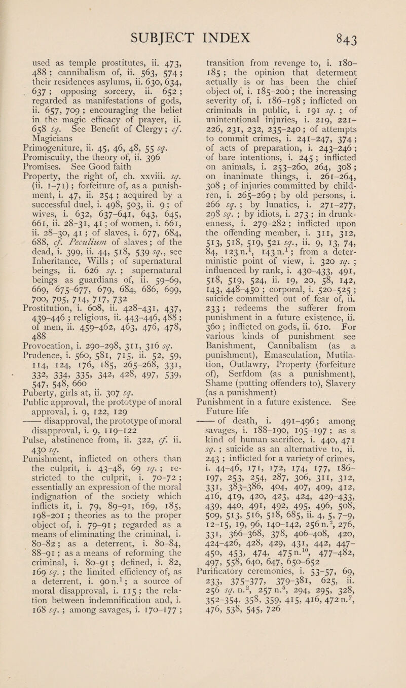 used as temple prostitutes, ii. 473, 488 ; cannibalism of, ii. 563, 574; their residences asylums, ii. 630, 634, 637 ; opposing sorcery, ii. 652 ; regarded as manifestations of gods, ii. 657, 709 ; encouraging the beliet in the magic efficacy of prayer, ii. 658 sq. See Benefit of Clergy; cf. Magicians Primogeniture, ii. 45, 46, 48, 55 sq. Promiscuity, the theory of, ii. 396 Promises. See Good faith Property, the right of, ch. xxviii. sq. (ii. 1-71); forfeiture of, as a punish¬ ment, i. 47, ii. 254 ; acquired by a successful duel, i. 498, 503, ii. 9; of wives, i. 632, 637-641, 643, 645, 661, ii. 28-31, 41; of women, i. 661, ii. 28-30, 41 ; of slaves, i. 677, 684, 688, cf. Peculium of slaves; of the dead, i. 399, ii. 44, 518, 539 sq., see Inheritance, Wills ; of supernatural beings, ii. 626 sq. ; supernatural beings as guardians of, ii. 59-69, 669, 675-677, 679, 684, 686, 699, 700, 705, 714, 7I7,.732 Prostitution, i. 608, ii. 428-431, 437, 439-446 ; religious, ii. 443-446, 488 ; of men, ii. 459-462, 463, 476, 478, 488 Provocation, i. 290-298, 311, 316 sq. Prudence, i. 560, 581, 715, ii. 52, 59, 114, 124, 176, 185, 265-268, 331, 332, 334, 335, 342, 428, 497, 539, 547, 548, 660 Puberty, girls at, ii. 307 sq. Public approval, the prototype of moral approval, i. 9, 122, 129 -disapproval, the prototype of moral disapproval, i. 9, 119-122 Pulse, abstinence from, ii. 322, cf. ii. 430 sq. Punishment, inflicted on others than the culprit, i. 43-48, 69 sq. ; re¬ stricted to the culprit, i. 70-72 ; essentially an expression of the moral indignation of the society which inflicts it, i. 79, 89-91, 169, 185, 198-201 ; theories as to the proper object of, i. 79-91 ; regarded as a means of eliminating the criminal, i. 80-82; as a deterrent, i. 80-84, 88-91 ; as a means of reforming the criminal, i. 80-91 ; defined, i. 82, 169 sq. ; the limited efficiency of, as a deterrent, i. 90 n.1; a source of moral disapproval, i. 115 ; the rela¬ tion between indemnification and, i. 168 sq. ; among savages, i. 170-177 ; transition from revenge to, i. 180- 185 ; the opinion that determent actually is or has been the chief object of, i. 185-200; the increasing severity of, i. 186-198; inflicted on criminals in public, i. 191 sq. ; of unintentional injuries, i. 219, 221- 226, 231, 232, 235-240; of attempts to commit crimes, i. 241-247, 374 ; of acts of preparation, i. 243-246 ; of bare intentions, i. 245 ; inflicted on animals, i. 253-260, 264, 308; on inanimate things, i. 261-264, 308 ; of injuries committed by child¬ ren, i. 265-269 ; by old persons, i. 266 sq. ; by lunatics, i. 271-277, 298 sq. ; by idiots, i. 273 ; in drunk¬ enness, i. 279-282; inflicted upon the offending member, i. 311, 312, 513, 518, 519, 521 sq., ii. 9, 13, 74, 84, 123 n.1, 143 n.1; from a deter¬ ministic point of view, i. 320 sq. ; influenced by rank, i. 430-433, 491, 518, 519, 524, ii. 19, 20, 58, 142, 143, 448-450 3 corporal, i. 520-525 ; suicide committed out of fear of, ii. 233 ; redeems the sufferer from punishment in a future existence, ii. 360 ; inflicted on gods, ii. 610. For various kinds of punishment see Banishment, Cannibalism (as a punishment), Emasculation, Mutila¬ tion, Outlawry, Property (forfeiture of), Serfdom (as a punishment), Shame (putting offenders to), Slavery (as a punishment) Punishment in a future existence. See Future life --of death, i. 491-496; among savages, i. 188-190, 195-197 ; as a kind of human sacrifice, i. 440, 471 sq. ; suicide as an alternative to, ii. 243 ; inflicted for a variety of crimes, i. 44-46, I7E 172, 174, 177, 186- 197, 253, 254, 287, 306, 311, 312, 33 h 383-3865 404, 407, 409, 412, 416, 419, 420, 423, 424, 429-433, 439, 440, 491, 492, 495. 496, 508, 509. 5i3. 5i6, 518, 685, ii. 4, 5, 7-9, 12-15, 19, 96, 140-142, 256n.'J, 276, 331, 366-368, 378, 406-408, 420, 424-426, 428, 429, 431, 442, 447- 45°. 453. 474. 475 n.10, 477-482, 497, 558, 640, 647, 650-652 Purificatory ceremonies, i. 53-57, 69, 233, 375-377, 379-38i, 625, ii. 256 sq. n.2, 257 n.5, 294, 295, 328, 352-354. 358, 359, 415, 416, 472 n.7, 476, 538, 545, 726
