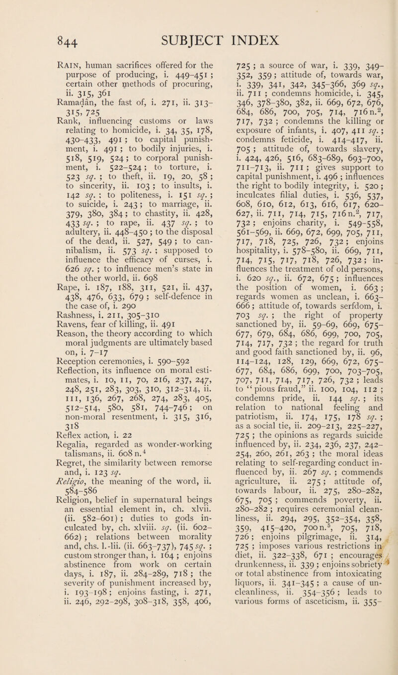 Rain, human sacrifices offered for the purpose of producing, i. 449-451 ; certain other methods of procuring, ii. 315, 361 Ramadan, the fast of, i. 271, ii. 313— 315,' 725 Rank, influencing customs or laws relating to homicide, i. 34, 35, 178, 430-433, 491 ; to capital punish¬ ment, i. 491 ; to bodily injuries, i. 518, 519, 524; to corporal punish¬ ment, i. 522-524; to torture, i. 523 sq. ; to theft, ii. 19, 20, 58 ; to sincerity, ii. 103 ; to insults, i. 142 sq. ; to politeness, i. 151 sq. ; to suicide, i. 243; to marriage, ii. 379, 38o> 384; to chastity, ii. 428, 433 sq. ; to rape, ii. 437 sq. ; to adultery, ii. 448-450; to the disposal of the dead, ii. 527, 549 ; to can¬ nibalism, ii. 573 sq. ; supposed to influence the efficacy of curses, i. 626 sq. ; to influence men’s state in the other world, ii. 698 Rape, i. 187, 188, 311, 521, ii. 437, 438, 476, 633, 679 ; self-defence in the case of, i. 290 Rashness, i. 211, 305-310 Ravens, fear of killing, ii. 491 Reason, the theory according to which moral judgments are ultimately based on, i. 7—17 Reception ceremonies, i. 590-592 Reflection, its influence on moral esti¬ mates, i. 10, 11, 70, 216, 237, 247, 248, 251, 283, 303, 310, 312-314, ii. hi, 136, 267, 268, 274, 283, 405, 512-514, 580, 581, 744-746; on non-moral resentment, i. 315, 316, 3l8 Reflex action, i. 22 Regalia, regarded as wonder-working talismans, ii. 608 n.4 Regret, the similarity between remorse and, i. 123 sq. Religio, the meaning of the word, ii. 584-586 Religion, belief in supernatural beings an essential element in, ch. xlvii. (ii. 582-601) ; duties to gods in¬ culcated by, ch. xlviii. sq. (ii. 602- 662) ; relations between morality and, chs. l.-lii. (ii. 663-737), 745/57- i custom stronger than, i. 164 ; enjoins abstinence from work on certain days, i. 187, ii. 284-289, 718 ; the severity of punishment increased by, i. 193 -198; enjoins fasting, i. 271, ii. 246, 292-298, 308-318, 358, 406, 725; a source of war, i. 339, 349- 352, 359 1 attitude of, towards war, 339, 341, 342, 345-366, 369 sq., ii. 711 ; condemns homicide, i. 345, 346, 378-380, 382, ii. 669, 672, 676, 684, 686, 700, 705, 714, 716 n.2, 717, 732 ; condemns the killing or exposure of infants, i. 407, 411 sq.; condemns feticide, i. 414-417, ii. 705 ; attitude of, towards slavery, i. 424, 426, 516, 683-689, 693-700, 711-713, ii. 711 ; gives support to capital punishment, i. 496 ; influences the right to bodily integrity, i. 520 ; inculcates filial duties, i. 536, 537, 608, 610, 612, 613, 616, 617, 620- 627, ii. 711, 714, 715, 716 n.2, 717, 732; enjoins charity, i. 549-558, 561-569, ii, 669, 672, 699, 705, 711, 717, 718, 725, 726, 732; enjoins hospitality, i. 578-580, ii. 669, 711, 714, 715, 717, 7i8, 726, 732; in¬ fluences the treatment of old persons, i. 620 sq., ii. 672, 675 ; influences the position of women, i. 663 ; regards women as unclean, i. 663- 666; attitude of, towards serfdom, i. 703 sq. ; the right of property sanctioned by, ii. 59-69, 669, 675— 677, 679, 684, 686, 699, 700, 705, 714, 717, 732 ; the regard for truth and good faith sanctioned by, ii. 96, 114-124, 128, 129, 669, 672, 675— 677, 684, 686, 699, 700, 703-705, 707, 711, 7H, 717, 726, 732; leads to “pious fraud,” ii. 100, 104, 112 ; condemns pride, ii. 144 sq. ; its relation to national feeling and patriotism, ii. 174, 175, 178 sq. ; as a social tie, ii. 209-213, 225-227, 725 ; the opinions as regards suicide influenced by, ii. 234, 236, 237, 242- 254, 260, 261, 263 ; the moral ideas relating to self-regarding conduct in¬ fluenced by, ii. 267 sq. ; commends agriculture, ii. 275; attitude of, towards labour, ii. 275, 280-282, 675, 705 ; commends poverty, ii. 280-282 ; requires ceremonial clean¬ liness, ii. 294, 295, 352-354, 358, 359, 415-420, 700 n.5, 705, 718, 726; enjoins pilgrimage, ii. 314, 725 ; imposes various restrictions in diet, ii. 322-338, 671 ; encourages drunkenness, ii. 339 ; enjoins sobriety 2 or total abstinence from intoxicating liquors, ii. 341-345 ; a cause of un¬ cleanliness, ii. 354-356 ; leads to various forms of asceticism, ii. 355-