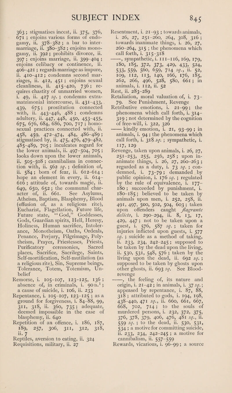 363 ; stigmatises incest, ii. 375, 376, 671 ; enjoins various forms of endo¬ gamy, ii. 378-382 ; a bar to inter¬ marriage, ii. 380-382 ; enjoins mono¬ gamy, ii. 392 ; prohibits divorce, ii. 397 ; enjoins marriage, ii. 399-404 ; enjoins celibacy or continence, ii. 406-421 ; regards marriage as impure, ii. 410-412; condemns second mar¬ riages, ii. 412, 451 ; enjoins sexual cleanliness, ii. 415-420, 736; re¬ quires chastity of unmarried women, i. 49, ii. 427 sq. ; condemns extra- matrimonial intercourse, ii. 431-433, 439, 675; prostitution connected with, ii. 443-446, 488 ; condemns adultery, ii. 447, 448, 450, 453~455> 675, 676, 684, 686, 700, 717 ; homo¬ sexual practices connected with, ii. 458, 459; 472-474) 484, 486-489; stigmatised by, ii. 475, 476, 479-482, 485-489, 705 ; inculcates regard for the lower animals, ii. 497-504, 705 ; looks down upon the lower animals, ii. 505-508 ; cannibalism in connec¬ tion with, ii. 562 sq. ; definition of, ii. 584; born of fear, ii. 612-614; hope an element in every, ii. 614- 616 ; attitude of, towards magic, ii. 649, 650, 652 ; the communal char¬ acter of, ii. 661. See Asylums, Atheism, Baptism, Blasphemy, Blood (effusion of, as a religious rite), Eucharist, Flagellation, Future life, Future state, “God,” Goddesses, Gods, Guardian spirits, Hell, Heresy, Holiness, Human sacrifice, Intoler¬ ance, Monotheism, Oaths, Ordeals, Penance, Perjury, Pilgrimage, Poly¬ theism, Prayer, Priestesses, Priests, Purificatory ceremonies, Sacred places, Sacrifice, Sacrilege, Saints, Self-mortification, Self-mutilation (as a religious rite), Sin, Supreme beings, Tolerance, Totem, Totemism, Un¬ belief Remorse, i. 105-107, 123-125, 136 ; absence of, in criminals, i. 9011.1; a cause of suicide, i. 106, ii. 233 Repentance, i. 105-107, 123-125 ; as a ground for forgiveness, i. 84-88, 99, 311, 3i8> ^ 360, 735; adequate, deemed impossible in the case of blasphemy, ii. 640 Repetition of an offence, i. 186, 187, 189, 257, 306, 311, 312, 318, ii- 7 Reptiles, aversion to eating, ii. 324 Resentment, i. 21-93 5 towards animals, i. 26, 27, 251-260, 264, 308, 316 ; towards inanimate things, i. 26, 27, 260-264, 315 ; the phenomena which call forth, i. 315-318 --, sympathetic, i. m-116, 169, 179, 180, 185, 372, 373, 429, 433, 524, 533) 559) 560, 659, 714 sq., ii. 52, 109, 112, 113, 140, 166, 176, 185, 262, 266, 496, 528, 580, 661 ; in animals, i. 112, ii. 52 Rest, ii. 283-289 Retaliation, moral valuation of, i. 73- 79. See Punishment, Revenge Retributive emotions, i. 21-99; the phenomena which call forth, i. 314- 319 ; not determined by the cognition of free-will, i. 322, 326 -kindly emotion, i. 21, 93-99 ; in animals, i. 94 ; the phenomena which call forth, i. 318 sq. ; sympathetic, i. 117) 129 Revenge, taken upon animals, i. 26, 27, 251-253) 255, 256, 258; upon in¬ animate things, i. 26, 27, 260-263 ) regarded as a duty, i. 73 sq. ; con¬ demned, i. 73-79; demanded by public opinion, i. 176 sq. ; regulated by the rule of equivalence, i. 177— 180 ; succeeded by punishment, i. 180-185; believed to be taken by animals upon men, i. 252, 258, ii. 49U 497,. 5°°) 5°2) 504, 603; taken upon offenders caught flagrante delicto, i. 290-294, ii. 8, 13, 17, 429, 447 ; not to be taken upon a guest, i. 576, 587 sq. ; taken for injuries inflicted upon guests, i. 577 sq. ; suicide as a method of taking, ii. 233, 234, 242-245; supposed to be taken by the dead upon the living, h- 53°) 53U 548, 576 ; taken by the living upon the dead, ii. 692 sq. ; supposed to be taken by ghosts upon other ghosts, ii. 693 sq. See Blood- revenge -, the feeling of, its nature and origin, i. 21-42 ; in animals, i. 37 sq.; appeased by repentance, i. 87, 88, 318 ; attributed to gods, i. 194, 198, 438-440, 471 sq., ii. 660, 661, 667, 668, 702, 714; to the souls of murdered persons, i. 232, 372, 375, 376, 378, 379) 406, 476, 481 sq., ii. 559 sq. ; to the dead, ii. 530, 531, 534 ; a motive for committing suicide, ii. 233, 234, 242-245 ; a motive for cannibalism, ii. 557-559