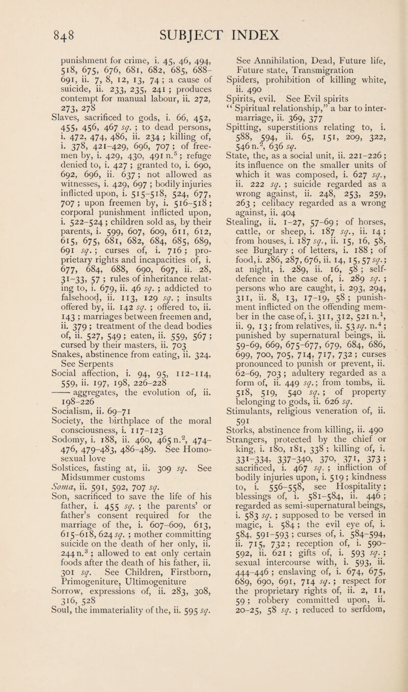 punishment for crime, i. 45, 46, 494, 518, 675, 676, 681, 682, 685, 688- 691, ii. 7, 8, 12, 13, 74 ; a cause of suicide, ii. 233, 235, 241 ; produces contempt for manual labour, ii. 272, 273, 278 _ Slaves, sacrificed to gods, i. 66, 452, 455? 456, 467 sq. ; to dead persons, i. 472, 474, 486, ii. 234 ; killing of, i. 378, 421-429, 696, 707 ; of free¬ men by, i. 429, 430, 491 n.5 ; refuge denied to, i. 427 ; granted to, i. 690, 692, 696, ii. 637; not allowed as witnesses, i. 429, 697 ; bodily injuries inflicted upon, i. 515-518, 524, 677, 707; upon freemen by, i. 516-518; corporal punishment inflicted upon, i. 522-524 ; children sold as, by their parents, i. 599, 607, 609, 611, 612, 615, 675, 681, 682, 684, 685, 689, 691 sq. ; curses of, i. 716; pro¬ prietary rights and incapacities of, i. 677, 684, 688, 690, 697, ii. 28, 31-33, 57 ; rules of inheritance relat¬ ing to, i. 679, ii. 46 sq. ; addicted to falsehood, ii. 113, 129 sq. ; insults offered by, ii. 142 sq. ; offered to, ii. 143 ; marriages between freemen and, ii. 379 ; treatment of the dead bodies of, ii. 527, 549; eaten, ii. 559, 567 ; cursed by their masters, ii. 703 Snakes, abstinence from eating, ii. 324. See Serpents Social affection, i. 94, 95, 112-114, 559, ii. 197, 198, 226-228 -aggregates, the evolution of, ii. 198-226 Socialism, ii. 69-71 Society, the birthplace of the moral consciousness, i. 117-123 Sodomy, i. 188, ii. 460, 465 n.2, 474- 476, 479-483, 486-489. See Homo¬ sexual love Solstices, fasting at, ii. 309 sq. See Midsummer customs Soma, ii. 591, 592, 707 sq. Son, sacrificed to save the life of his father, i. 455 sq. ; the parents’ or father’s consent required for the marriage of the, i. 607-609, 613, 615-618, 624 sq. ; mother committing suicide on the death of her only, ii. 244 n.3 ; allowed to eat only certain foods after the death of his father, ii. 301 sq. See Children, Firstborn, Primogeniture, Ultimogeniture Sorrow, expressions of, ii. 283, 308, 316, 528 Soul, the immateriality of the, ii. 595 sq. See Annihilation, Dead, Future life, Future state, Transmigration Spiders, prohibition of killing white, ii. 490 Spirits, evil. See Evil spirits “ Spiritual relationship,” a bar to inter¬ marriage, ii. 369, 377 Spitting, superstitions relating to, i. 588, 594, ii. 65, 151, 209, 322, 546 n.2, 636 sq. State, the, as a social unit, ii. 221-226; its influence on the smaller units of which it was composed, i. 627 sq., ii. 222 sq. ; suicide regarded as a wrong against, ii. 248, 253, 259, 263 ; celibacy regarded as a wrong against, ii. 404 Stealing, ii. 1-27, 57-69; of horses, cattle, or sheep, i. 187 sq., ii. 14; from houses, i. 187 sq., ii. 15, 16, 58, see Burglary ; of letters, i. 188 ; of food, i. 286, 287,676, ii. 14, I5,57^y.; at night, i. 289, ii. 16, 58 ; self- defence in the case of, i. 289 sq. ; persons who are caught, i. 293, 294, 311, ii- 8, 13, 17-19, 58 ; punish¬ ment inflicted on the offending mem¬ ber in the case of, i. 311, 312, 521 n.1, ii. 9, 13 ; from relatives, ii. 53 sq. n.4 ; punished by supernatural beings, ii. 59-69, 669, 675-677, 679, 684, 686, 699, 700, 705, 714, 717, 732; curses pronounced to punish or prevent, ii. 62-69, 703 ; adultery regarded as a form of, ii. 449 sq.; from tombs, ii. 518, 519, 540 sq. ; of property belonging to gods, ii. 626 sq. Stimulants, religious veneration of, ii. 591 Storks, abstinence from killing, ii. 490 Strangers, protected by the chief or king. i. 180, 181, 338 ; killing of, i. 3317334, 337-340, 370,, 37U. 373 5 sacrificed, i. 467 sq. ; infliction of bodily injuries upon, i. 519; kindness to, i. 556-558, see Hospitality; blessings of, i. 581-584, ii. 446 ; regarded as semi-supernatural beings, i. 583 sq. ; supposed to be versed in magic, i. 584; the evil eye of, i. 584, 591-593 5 curses of, i. 584-594, ii. 715, 732; reception of, i. 590- 592, ii. 621 ; gifts of, i. 593 sq. ) sexual intercourse with, i. 593, ii. 444-446 ; enslaving of, i. 674, 675, 689, 690, 691, 714 sq.; respect for the proprietary rights of, ii. 2, 11, 59; robbery committed upon, ii. 20-25, 58 sq. ; reduced to serfdom,