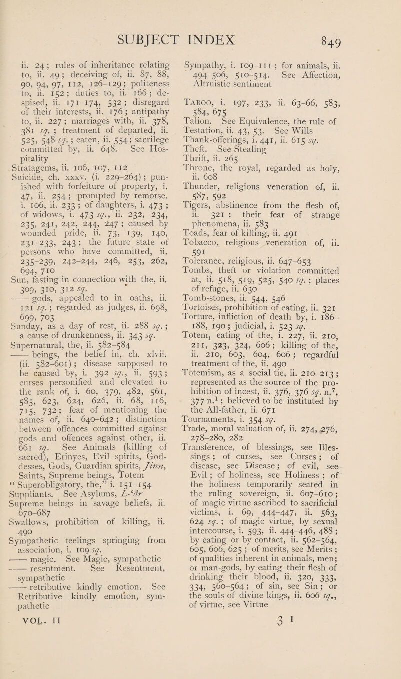 ii. 24 ; rules of inheritance relating to, ii. 49; deceiving of, ii. 87, 88, 90, 94, 97, 112, 126-129; politeness to, ii. 152; duties to, ii. 166; de¬ spised, ii. 171—174, 532; disregard of their interests, ii. 176; antipathy to, ii. 227; marriages with, ii. 378, 381 sq. ; treatment of departed, ii. 525, 548 sq. ; eaten, ii. 554; sacrilege committed by, ii. 648. See Hos¬ pitality Stratagems, ii. 106, 107, 112 Suicide, ch. xxxv. (i. 229-264); pun¬ ished with forfeiture of property, i. 47, ii. 254; prompted by remorse, i. 106, ii. 233 ; of daughters, i. 473 ; of widows, i. 473 sq., ii. 232, 234, 235, 241, 242, 244, 247 ; caused by wounded pride, ii. 73, 139, 140, 23i-233, 243; the future state of persons who have committed, ii. 235-2395 242-244, 246, 253, 262, 694, 710 Sun, fasting in connection with the, ii. 3°9, 3IO> 312 s2- -gods, appealed to in oaths, ii. 121 sq.; regarded as judges, ii. 698, 699, 703 Sunday, as a day of rest, ii. 288 sq.; a cause of drunkenness, ii. 343 sq. Supernatural, the, ii. 582-584 -—— beings, the belief in, ch. xlvii. (ii. 582-601); disease supposed to be caused by, i. 392 sq., ii. 593 ; curses personified and elevated to the rank of, i. 60, 379, 482, 561, 585, 623, 624, 626, ii. 68, 116, 715, 732; fear of mentioning the names of, ii. 640-642; distinction between offences committed against gods and offences against other, ii. 661 sq. See Animals (killing of sacred), Erinyes, Evil spirits, God¬ desses, Gods, Guardian spirits, Jinn, Saints, Supreme beings, Totem “ Superobligatory, the,” i. 151-154 Suppliants. See Asylums, L-‘dr Supreme beings in savage beliefs, ii, 670-687 Swallows, prohibition of killing, ii. 49° Sympathetic reelings springing from association, i. 109 sq. -- magic. See Magic, sympathetic -resentment. See Resentment, sympathetic -retributive kindly emotion. See Retributive kindly emotion, sym¬ pathetic VOL. II Sympathy, i. 109-m ; for animals, ii. 494-506, 510-514. See Affection, Altruistic sentiment Taboo, i. 197, 233, ii. 63-66, 583, 584, 675 Talion. See Equivalence, the rule of Testation, ii. 43, 53. See Wills Thank-offerings, i. 441, ii. 615 sq. Theft. See Stealing Thrift, ii. 265 Throne, the royal, regarded as holy, ii. 608 Thunder, religious veneration of, ii. ^ .587, 592 Tigers, abstinence from the flesh of, ii. 321 ; their fear of strange phenomena, ii. 583 Toads, fear of killing, ii. 491 Tobacco, religious veneration of, ii. 591 Tolerance, religious, ii. 647-653 Tombs, theft or violation committed at, ii. 518, 519, 525, 540 sq. ; places of refuge, ii. 630 Tomb-stones, ii. 544, 546 Tortoises, prohibition of eating, ii. 321 Torture, infliction of death by, i. 186- 188, 190; judicial, i. 523 sq. Totem, eating of the, i. 227, ii. 210, 211, 323, 324, 606; killing of the, ii. 210, 603, 604, 606 ; regardful treatment of the, ii. 490 Totemism, as a social tie, ii. 210-213; represented as the source of the pro¬ hibition of incest, ii. 376, 376 sq. n.7, 377 n.1; believed to be instituted by the All-father, ii. 671 Tournaments, i. 354 sq. Trade, moral valuation of, ii. 274, 276, 278-280, 282 Transference, of blessings, see Bles¬ sings ; of curses, see Curses; of disease, see Disease; of evil, see Evil ; of holiness, see Holiness ; of the holiness temporarily seated in the ruling sovereign, ii. 607-610; of magic virtue ascribed to sacrificial victims, i. 69, 444-447, ii. 563, 624 sq. ; of magic virtue, by sexual intercourse, i. 593, ii. 444-446, 488 ; by eating or by contact, ii. 562-564, 605, 606, 625 ; of merits, see Merits ; of qualities inherent in animals, men; or man-gods, by eating their flesh of drinking their blood, ii. 320, 333, 334, 560-564; of sin, see Sin; or the souls of divine kings, ii. 606 sq., of virtue, see Virtue