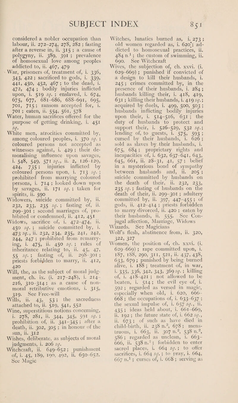 considered a nobler occupation than labour, ii. 272-274, 278, 282 ; fasting after a reverse in, ii. 315 ; a cause of polygyny, ii. 389, 391 ; prevalence of homosexual love among peoples addicted to, ii. 467, 479 War, prisoners of, treatment of, i. 336, 343, 422 ; sacrificed to gods, i. 339, 441, 450, 452, 467 ; to the dead, i. 472, 474 ; bodily injuries inflicted upon, i. 519 sq. ; enslaved, i. 674, 675, 677, 681-686, 688-691, 695, 701, 715 ; ransom accepted for, i. 701 ; eaten, ii. 554, 561, 578 Water, human sacrifices offered for the purpose of getting drinking, i. 451 sq. White men, atrocities committed by, among coloured peoples, i. 370 sq. ; coloured persons not accepted as witnesses against, i. 429 ; their de¬ moralising influence upon savages, i. 548, 549, 571 sq., ii. 2, 126-129, 424, 735 ; injuries inflicted by coloured persons upon, i. 713 sq. ; prohibited from marrying coloured persons, i. 714; looked down upon by savages, ii. 171 sq. ; taken for spirits, ii. 590 Widowers, suicide committed by, ii. 232, 233, 235 sq. ; fasting of, ii. 299-301 ; second marriages of, pro¬ hibited or condemned, ii. 412, 451 Widows, sacrifice of, i. 472-474, ii. 450 sq. ; suicide committed by, i. 473^., ii. 232, 234, 235, 241, 242, 244, 247 ; prohibited from remarry¬ ing, i. 475, ii. 450 sq. ; rules of inheritance relating to, ii. 45, 47, 55 sq. ; fasting of, ii. 298-301 ; priests forbidden to marry, ii. 412, 420 Will, the, as the subject of moral judg¬ ment, ch. ix. (i. 217-248), i. 214- 216, 310-314; as a cause of non- moral retributive emotions, i. 315, 319. See Free-will Wills, ii. 43, 53 ; the sacredness attached to, ii. 519, 541, 552 Wine, superstitious notions concerning, i. 278, 281, ii. 344, 345, 59* sq. ; prohibition of, ii. 341-345 > after a death, ii. 302, 305 ; in honour of the sun, ii. 312 Wishes, deliberate, as subjects of moral judgments, i. 206 sq. Witchcraft, ii. 649-652; punishment of, i. 45, 189, 190, 492, ii. 650-652. See Magic Witches, lunatics burned as, i. 273 ; old women regarded as, i. 620’; ad¬ dicted to homosexual practices, ii. 484 n.1 ; the custom of swimming, ii. 690. See Witchcraft Wives, the subjection of, ch. xxvi. (i. 629-669) ; punished if convicted of a design to kill their husbands, i. 245; crimes committed by, in the presence of their husbands, i. 284 ; husbands killing their, i. 418, 419, 631 ; killing their husbands, i. 419 jy/.; acquired by duels, i. 499, 500, 503 ; husbands inflicting bodily injuries upon their, i. 514-516, 631 ; the duty of husbands to protect and support their, i. 526-529, 532 sq.; lending of, to guests, i. 575, 593 ; cursed by their husbands, i. 626 ; sold as slaves by their husbands, i. 675, 684; proprietary rights and incapacities of, i. 632, 637-641, 643, 645, 661, ii. 28-31, 41, 57 ; belief in a mysterious bond of sympathy between husbands and, ii. 205 ; suicide committed by husbands on the death of their, ii. 232, 233, 235 sq.; fasting of husbands on the death of their, ii. 299-301 ; adultery committed by, ii. 397, 447~455 5 of gods, ii. 412-414 ; priests forbidden to marry divorced, ii. 420 ; eaten by their husbands, ii. 555. See Con¬ jugal affection, Marriage, Widows Wizards. See Magicians Wolfs flesh, abstinence from, ii. 320, 322, 327 Women, the position of, ch. xxvi. (i. 629-669) ; rape committed upon, i. 187, 188, 290, 311, 521, ii. 437, 438, ^33, 679 ; punished by being burned alive, i. 188 ; treatment of, in war, i- 335? 336, 342, 343, 369^7- 5 killing of, i. 418-421 ; not allowed to be beaten, i. 514; the evil eye of, i. 592 ; regarded as versed in magic, especially when old, i. 620, 666- 668 ; the occupations of, i. 633-637 ; the sexual impulse of, i. 657 sq., ii. 435 ; ideas held about, i. 661-669, ii. 192 ; the future state of, i. 662 sq., ii. 673 ; of such as have died in child-birth, ii. 238 n.3, 678 ; mens- truous, i. 663, ii. 307 n.2, 538 n.2, 586; regarded as unclean, i. 663- 666, ii. 538 n.2; forbidden to enter sacred places, i. 664 sq.; to offer sacrifices, i. 664 sq. ; to pray, i. 664, 667 n.1 ; curses of, i. 668 ; serving as