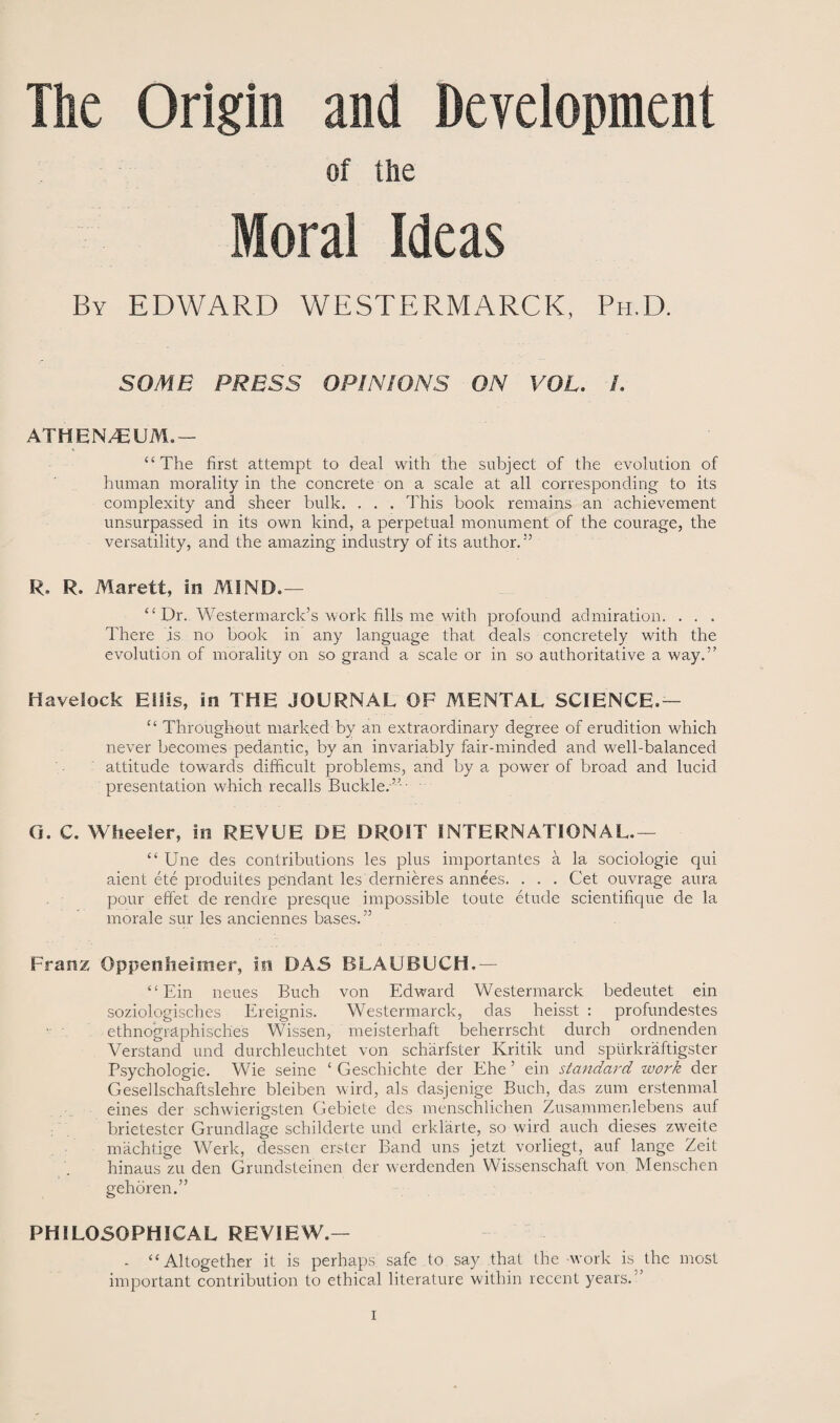 The Origin and Development of the Moral Ideas By EDWARD WESTERMARCK, Ph.D. SOME PRESS OPINIONS ON VOL. /. ATHEN/EUM.— “The first attempt to deal with the subject of the evolution of human morality in the concrete on a scale at all corresponding to its complexity and sheer bulk. . . . This book remains an achievement unsurpassed in its own kind, a perpetual monument of the courage, the versatility, and the amazing industry of its author.5’ R. R. Marett, In MIND.— “ Dr. Westermarck’s work fills me with profound admiration. . . . There is no book in any language that deals concretely with the evolution of morality on so grand a scale or in so authoritative a way.” Havelock Hills, in THE JOURNAL OF MENTAL SCIENCE,— “ Throughout marked by an extraordinary degree of erudition which never becomes pedantic, by an invariably fair-minded and well-balanced attitude towards difficult problems, and by a power of broad and lucid presentation which recalls Buckle.-” - G. C. Wheeler, in REVUE DE DROIT INTERNATIONAL.— “ Une des contributions les plus importantes a la sociologie qui aient ete produites pendant les dernieres annees. . . . Get ouvrage aura pour effet de rendre presque impossible toute etude scientifique de la morale sur les anciennes bases.” Franz Oppenheimer, in DAS BLAUBUCH.— “Ein neues Buch von Edward Westermarck bedeutet ein soziologisches Ereignis. Westermarck, das heisst : profundestes ethnographiscb.es Wissen, meisterhaft beherrscht durch ordnenden Verstand und durchleuchtet von scharfster Kritik und sptirkraftigster Psychologie. Wie seine * Geschichte der Ehe 5 ein standard work der Gesellschaftslehre bleiben wird, als dasjenige Buch, das zum erstenmal eines der schwierigsten Gebiete des menschlichen Zusammenlebens auf brietester Grundlage schilderte und erklarte, so wird auch dieses zweite machtige Werk, dessen er-ster Band uns jetzt vorliegt, auf lange Zeit hinaus zu den Grundsteinen der werdenden Wissenschaft von Menschen gehoren.” PHILOSOPHICAL REVIEW.— - “Altogether it is perhaps safe to say that the work is the most important contribution to ethical literature within recent years.5