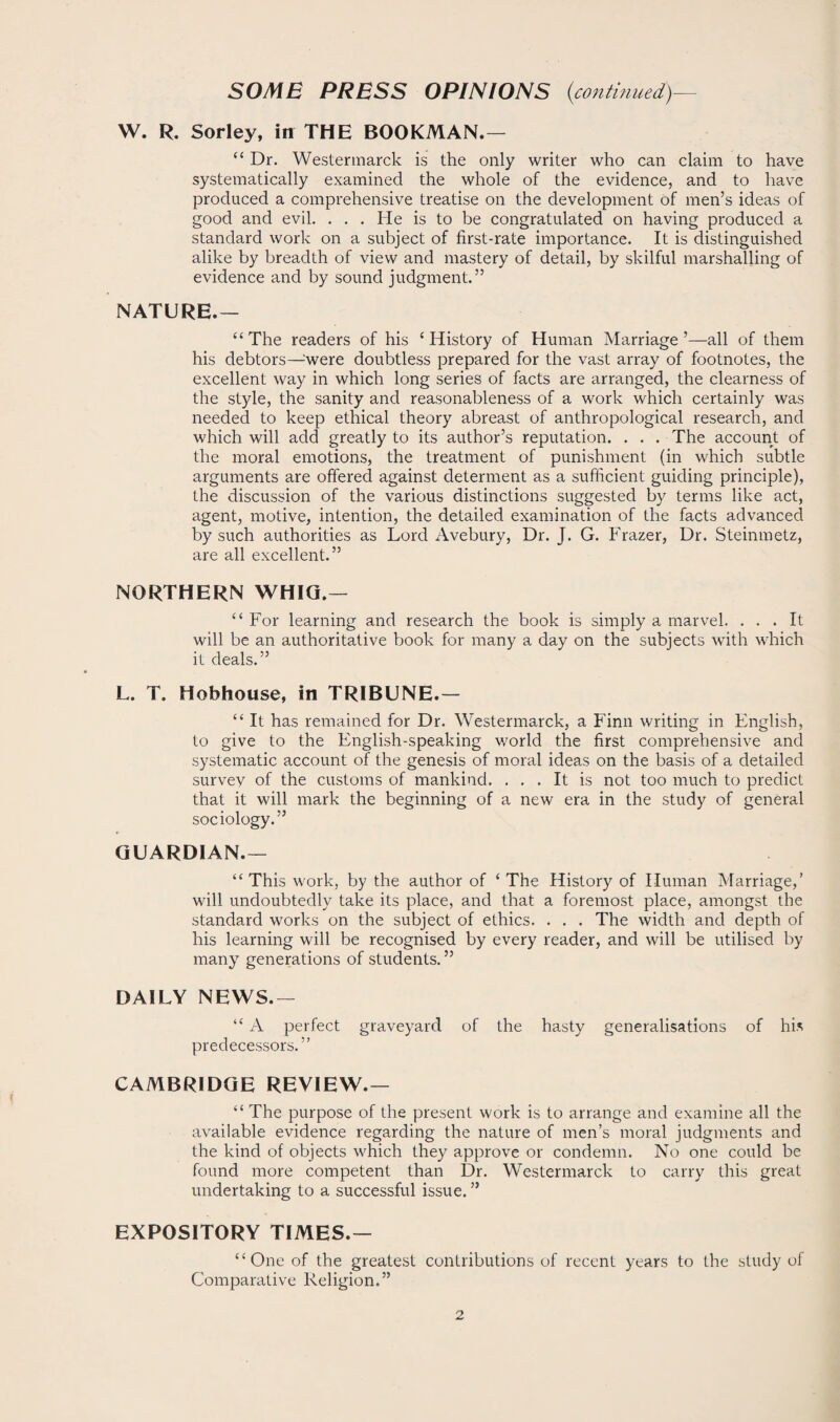 W. R. Sorley, in THE BOOKMAN.— “ Dr. Westermarck is the only writer who can claim to have systematically examined the whole of the evidence, and to have produced a comprehensive treatise on the development of men’s ideas of good and evil. . . . He is to be congratulated on having produced a standard work on a subject of first-rate importance. It is distinguished alike by breadth of view and mastery of detail, by skilful marshalling of evidence and by sound judgment.” NATURE.— “The readers of his ‘History of Human Marriage’—all of them his debtors—:were doubtless prepared for the vast array of footnotes, the excellent way in which long series of facts are arranged, the clearness of the style, the sanity and reasonableness of a work which certainly was needed to keep ethical theory abreast of anthropological research, and which will add greatly to its author’s reputation. . . . The account of the moral emotions, the treatment of punishment (in which subtle arguments are offered against determent as a sufficient guiding principle), the discussion of the various distinctions suggested by terms like act, agent, motive, intention, the detailed examination of the facts advanced by such authorities as Lord Avebury, Dr. J. G. Frazer, Dr. Steinmetz, are all excellent.” NORTHERN WHIG.— “ For learning and research the book is simply a marvel. ... It will be an authoritative book for many a day on the subjects with which it deals.” L. T. Hobhouse, in TRIBUNE.— “ It has remained for Dr. Westermarck, a Finn writing in English, to give to the English-speaking world the first comprehensive and systematic account of the genesis of moral ideas on the basis of a detailed survev of the customs of mankind. ... It is not too much to predict that it will mark the beginning of a new era in the study of general sociology.” GUARDIAN.— “ This work, by the author of ‘ The History of Human Marriage,’ will undoubtedly take its place, and that a foremost place, amongst the standard works on the subject of ethics. . . . The width and depth of his learning will be recognised by every reader, and will be utilised by many generations of students. ” DAILY NEWS.— “ A perfect graveyard of the hasty generalisations of his predecessors.” CAMBRIDGE REVIEW.— “ The purpose of the present work is to arrange and examine all the available evidence regarding the nature of men’s moral judgments and the kind of objects which they approve or condemn. No one could be found more competent than Dr. Westermarck to carry this great undertaking to a successful issue. ” EXPOSITORY TIMES.— “One of the greatest contributions of recent years to the study of Comparative Religion.”