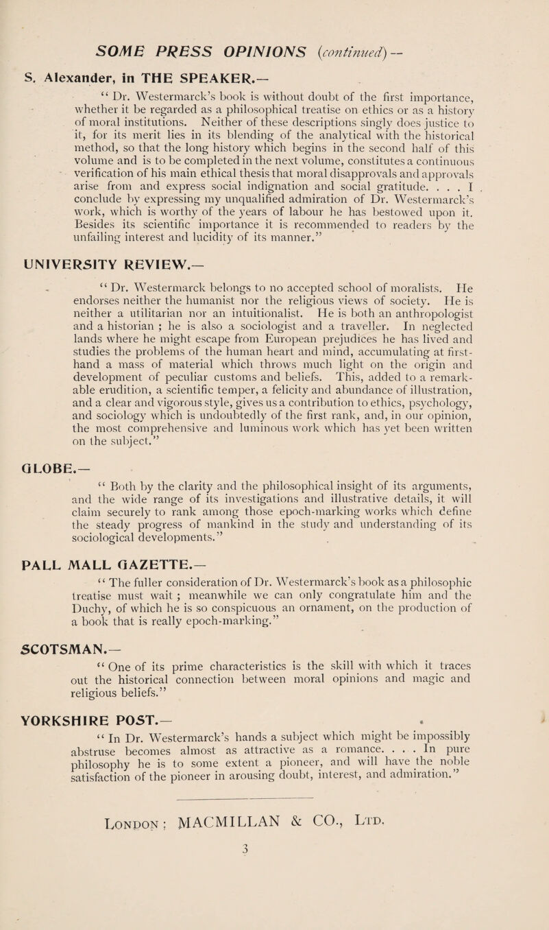 S. Alexander, in THE SPEAKER.— “ Dr. Westermarck’s book is without doubt of the first importance, whether it be regarded as a philosophical treatise on ethics or as a history of moral institutions. Neither of these descriptions singly does justice to it, for its merit lies in its blending of the analytical with the historical method, so that the long history which begins in the second half of this volume and is to be completed in the next volume, constitutes a continuous verification of his main ethical thesis that moral disapprovals and approvals arise from and express social indignation and social gratitude. ... I conclude by expressing my unqualified admiration of Dr. Westermarck’s work, which is worthy of the years of labour he has bestowed upon it. Besides its scientific importance it is recommended to readers by the unfailing interest and lucidity of its manner.” UNIVERSITY REVIEW.— “ Dr. Westermarck belongs to no accepted school of moralists. He endorses neither the humanist nor the religious views of society. He is neither a utilitarian nor an intuitionalist. He is both an anthropologist and a historian ; he is also a sociologist and a traveller. In neglected lands where he might escape from European prejudices he has lived and studies the problems of the human heart and mind, accumulating at first¬ hand a mass of material which throws much light on the origin and development of peculiar customs and beliefs. This, added to a remark¬ able erudition, a scientific temper, a felicity and abundance of illustration, and a clear and vigorous style, gives us a contribution to ethics, psychology, and sociology which is undoubtedly of the first rank, and, in our opinion, the most comprehensive and luminous work which has yet been written on (he subject.” GLOBE.— c< Both by the clarity and the philosophical insight of its arguments, and the wide range of its investigations and illustrative details, it will claim securely to rank among those epoch-marking works which define the steady progress of mankind in the study and understanding of its sociological developments.” PALL MALL GAZETTE.— “ The fuller consideration of Dr. Westermarck’s book as a philosophic treatise must wait ; meanwhile we can only congratulate him and the Duchy, of which he is so conspicuous an ornament, on the production of a book that is really epoch-marking.” SCOTSMAN.— “ One of its prime characteristics is the skill with which it traces out the historical connection between moral opinions and magic and religious beliefs.” YORKSHIRE POST.— “ In Dr. Westermarck’s hands a subject which might be impossibly abstruse becomes almost as attractive as a romance. ... In pure philosophy he is to some extent a pioneer, and will have the noble satisfaction of the pioneer in arousing doubt, interest, and admiration.” London ; MACMILLAN & CO., Ltd.