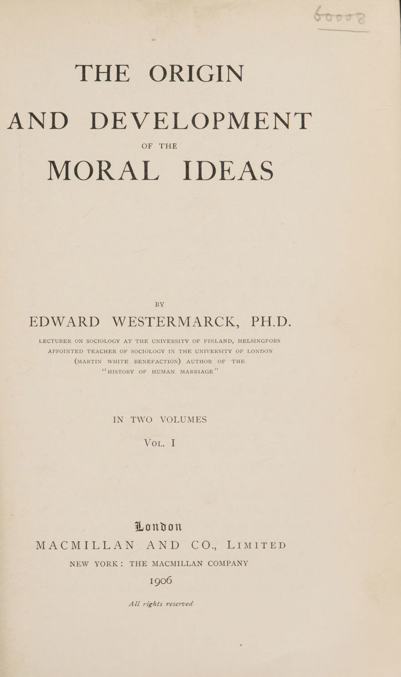 THE ORIGIN vvT AND DEVELOPMENT OF THE MORAL IDEAS BY EDWARD WESTERMARCK, PH.D. LECTURER ON SOCIOLOGY AT THE UNIVERSITY OF FINLAND, HELSINGFORS APPOINTED TEACHER OF SOCIOLOGY IN THE UNIVERSITY OF LONDON (MARTIN WHITE BENEFACTION) AUTHOR OF THE “HISTORY OF HUMAN MARRIAGE” IN TWO VOLUMES VOL. I Honton MACMILLAN AND CO., Limited NEW YORK : THE MACMILLAN COMPANY 1906 All rights reserved
