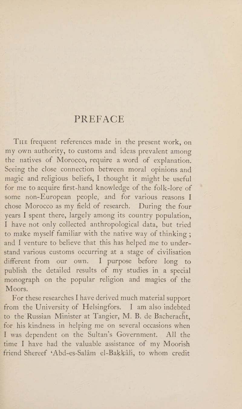 PREFACE The frequent references made in the present work, on my own authority, to customs and ideas prevalent among the natives of Morocco, require a word of explanation. Seeing the close connection between moral opinions and magic and religious beliefs, I thought it might be useful for me to acquire first-hand knowledge of the folk-lore of some non-European people, and for various reasons I chose Morocco as my field of research. During the four years I spent there, largely among its country population, I have not only collected anthropological data, but tried to make myself familiar with the native way of thinking ; and I venture to believe that this has helped me to under¬ stand various customs occurring at a stage of civilisation different from our own. I purpose before long to publish the detailed results of my studies in a special monograph on the popular religion and magics of the Moors. For these researches I have derived much material support from the University of Helsingfors. I am also indebted to the Russian Minister at Tangier, M. B. de Bacheracht, for his kindness in helping me on several occasions when I was dependent on the Sultan’s Government. All the time I have had the valuable assistance of my Moorish friend Shereef ‘Abd-es-Salam el-Bakkali, to whom credit