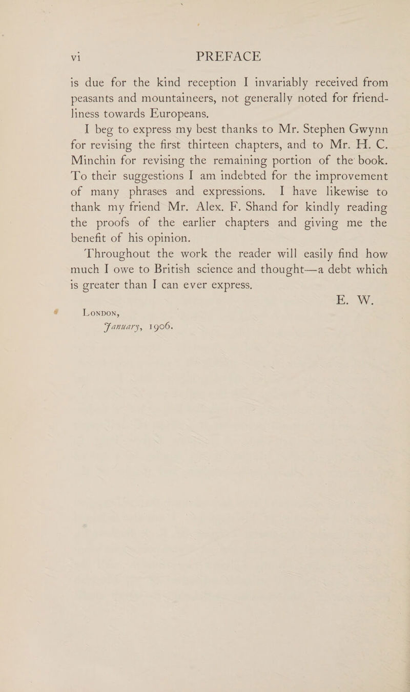 is due for the kind reception I invariably received from peasants and mountaineers, not generally noted for friend¬ liness towards Europeans. I beg to express my best thanks to Mr. Stephen Gwynn for revising the first thirteen chapters, and to Mr. EL C. Minchin for revising the remaining portion of the book. To their suggestions I am indebted for the improvement of many phrases and expressions. I have likewise to thank my friend Mr. Alex. F. Shand for kindly reading the proofs of the earlier chapters and giving me the benefit of his opinion. Throughout the work the reader will easily find how much I owe to British science and thought—a debt which is greater than I can ever express. E. W. London, 'January, 1906.