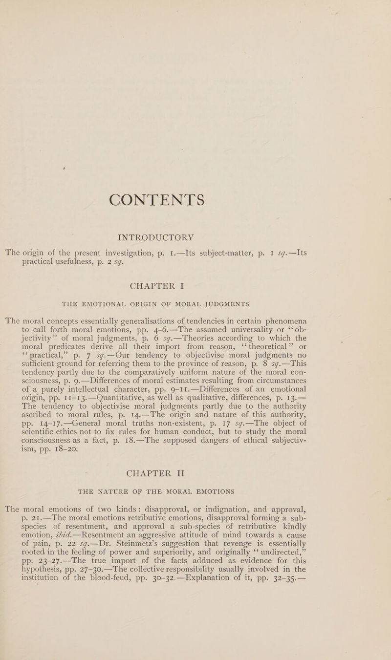 CONTENTS INTRODUCTORY The origin of the present investigation, p. I.—Its subject-matter, p. i sq.—Its practical usefulness, p. 2 sq. CHAPTER I THE EMOTIONAL ORIGIN OF MORAL JUDGMENTS The moral concepts essentially generalisations of tendencies in certain phenomena to call forth moral emotions, pp. 4-6.—The assumed universality or “ob¬ jectivity” of moral judgments, p. 6 sq.—Theories according to which the moral predicates derive all their import from reason, “theoretical” or “practical,” p. 7 sq. — Our tendency to objectivise moral judgments no sufficient ground for referring them to the province of reason, p. 8 sq.—This tendency partly due to the comparatively uniform nature of the moral con¬ sciousness, p. 9.—Differences of moral estimates resulting from circumstances of a purely intellectual character, pp. 9-11.—Differences of an emotional origin, pp. 11—13.—Quantitative, as well as qualitative, differences, p. 13.— The tendency to objectivise moral judgments partly due to the authority ascribed to moral rules, p. 14. — The origin and nature of this authority, pp. 14-17.—General moral truths non-existent, p. 17 sq.—The object of scientific ethics not to fix rules for human conduct, but to study the moral consciousness as a fact, p. 18.—The supposed dangers of ethical subjectiv¬ ism, pp. 18-20. CHAPTER II THE NATURE OF THE MORAL EMOTIONS The moral emotions of two kinds : disapproval, or indignation, and approval, p. 21.—The moral emotions retributive emotions, disapproval forming a sub¬ species of resentment, and approval a sub-species of retributive kindly emotion, ibid.—Resentment an aggressive attitude of mind towards a cause of pain, p. 22 sq.—Dr. Steinmetz’s suggestion that revenge is essentially rooted in the feeling of power and superiority, and originally “ undirected,” pp. 23-27.—The true import of the facts adduced as evidence for this hypothesis, pp. 27-30.—The collective responsibility usually involved in the institution of the blood-feud, pp. 30-32.—Explanation of it, pp. 32-35.—-