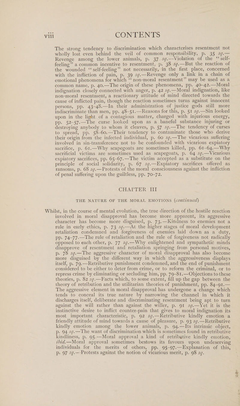 Vlll The strong tendency to discrimination which characterises resentment not wholly lost even behind the veil of common responsibility, p. 35 sq.— Revenge among the lower animals, p. 37 S(]%—Violation of the “ self¬ feeling35 a common incentive to resentment, p. 38 sq.—But the reaction of the wounded “ self-feeling ” not necessarily, in the first place, concerned with the infliction of pain, p. 39 sq.—Revenge only a link in a chain of emotional phenomena for which “ non-moral resentment” may be used as a common name, p. 40.—The origin of these phenomena, pp. 40-42.—Moral indignation closely connected with anger, p. 42 sq.—Moral indignation, like non-moral resentment, a reactionary attitude of mind directed towards the cause of inflicted pain, though the reaction sometimes turns against innocent persons, pp. 43-48.—In their administration of justice gods still more indiscriminate than men, pp. 48-51.-—Reasons for this, p. 51 sq.—Sin looked upon in the light of a contagious matter, charged with injurious energy, pp. 52-57.—The curse looked upon as a baneful substance injuring or destroying anybody to whom it cleaves, p. 57 S(1•—The tendency of curses to spread, pp. 58-60.—Their tendency to contaminate those who derive their origin from the infected individual, p. 60 sq.—The vicarious suffering involved in sin-transference not to be confounded with vicarious expiatory sacrifice, p. 61.—Why scapegoats are sometimes killed, pp. 61-64.—Why sacrificial victims are sometimes used as scapegoats, p. 64 sq.—Vicarious expiatory sacrifices, pp. 65-67. —The victim accepted as a substitute on the principle of social solidarity, p. 67 sq.—Expiatory sacrifices offered as ransoms, p. 68 sq.—Protests of the moral consciousness against the infliction of penal suffering upon the guiltless, pp. 70-72. CHAPTER III THE NATURE OF THE MORAL EMOTIONS (continued) Whilst, in the course of mental evolution, the true direction of the hostile reaction involved in moral disapproval has become more apparent, its aggressive character has become more disguised, p. 73. —Kindness to enemies not a rule in early ethics, p. 73 sq.-—At the higher stages of moral development retaliation condemned and forgiveness of enemies laid down as a duty, pp. 74~77-—The rule of retaliation and the rule of forgiveness not radically opposed to each other, p. 77 sq.—Why enlightened and sympathetic minds disapprove of resentment and retaliation springing from personal motives, p. 78 sq.—The aggressive character of moral disapproval has also become more disguised by the different way in which the aggressiveness displays itself, p. 79.—Retributive punishment condemned, and the end of punishment considered to be either to deter from crime, or to reform the criminal, or to repress crime by eliminating or secluding him, pp. 79-81.—Objections to these theories, p. 82 sq.—Facts which, to some extent, fill up the gap between the theory of retribution and the utilitarian theories of punishment, pp. 84-91.— The aggressive element in moral disapproval has undergone a change which tends to conceal its true nature by narrowing the channel in which it discharges itself, deliberate and discriminating resentment being apt to turn against the will rather than against the wilier, p. 91 sq.—Yet it is the instinctive desire to inflict counter-pain that gives to moral indignation its most important characteristic, p. 92 sq. — Retributive kindly emotion a friendly attitude of mind towards a cause of pleasure, p. 93 sq.—Retributive kindly emotion among the lower animals, p. 94.—Its intrinsic object, p. 94 sq.—The want of discrimination which is sometimes found in retributive kindliness, p. 95.—Moral approval a kind of retributive kindly emotion, ibid.—Moral approval sometimes bestows its favours upon undeserving individuals for the merits of others, pp. 95-97.—Explanation of this, p. 97 sq.— -Protests against the notion of vicarious merit, p. 98 sq.