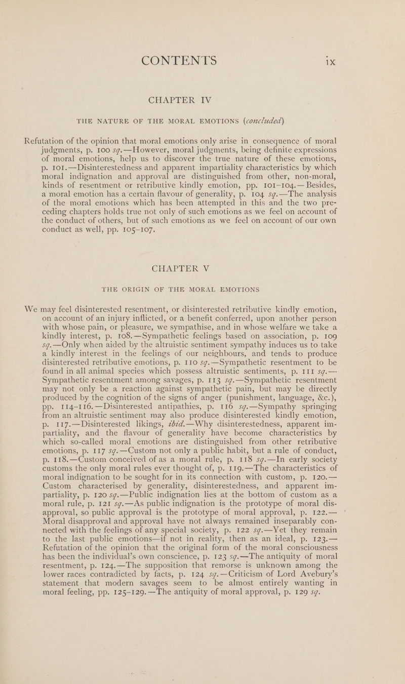 CHAPTER IV THE NATURE OF THE MORAL EMOTIONS (concluded) Refutation of the opinion that moral emotions only arise in consequence of moral judgments, p. 100 sq.— However, moral judgments, being definite expressions of moral emotions, help us to discover the true nature of these emotions, p. 101.—Disinterestedness and apparent impartiality characteristics by which moral indignation and approval are distinguished from other, non-moral, kinds of resentment or retributive kindly emotion, pp. 101-104. — Besides, a moral emotion has a certain flavour of generality, p. 104 sq.—The analysis of the moral emotions which has been attempted in this and the two pre¬ ceding chapters holds true not only of such emotions as we feel on account of the conduct of others, but of such emotions as we feel on account of our own conduct as well, pp. 105-107. CHAPTER V THE ORIGIN OF THE MORAL EMOTIONS We may feel disinterested resentment, or disinterested retributive kindly emotion, on account of an injury inflicted, or a benefit conferred, upon another person with whose pain, or pleasure, we sympathise, and in whose welfare we take a kindly interest, p. 108.—Sympathetic feelings based on association, p. 109 sq.—Only when aided by the altruistic sentiment sympathy induces us to take a kindly interest in the feelings of our neighbours, and tends to produce disinterested retributive emotions, p. 110 sq.—Sympathetic resentment to be found in all animal species which possess altruistic sentiments, p. in sq.— Sympathetic resentment among savages, p. 113 sq.—Sympathetic resentment may not only be a reaction against sympathetic pain, but may be directly produced by the cognition of the signs of anger (punishment, language, See.), pp. 114-116.—Disinterested antipathies, p. 116 sq.—Sympathy springing from an altruistic sentiment may also produce disinterested kindly emotion, p. 117.—Disinterested likings, ibid.—Why disinterestedness, apparent im¬ partiality, and the flavour of generality have become characteristics by which so-called moral emotions are distinguished from other retributive emotions, p. 117 sq.—Custom not only a public habit, but a rule of conduct, p. 118.—Custom conceived of as a moral rule, p. 118 sq.—In early society customs the only moral rules ever thought of, p. 119.—The characteristics of moral indignation to be sought for in its connection with custom, p. 120.— Custom characterised by generality, disinterestedness, and apparent im¬ partiality, p. 12.0 sq.—Public indignation lies at the bottom of custom as a moral rule, p. 121 sq.—As public indignation is the prototype of moral dis¬ approval, so public approval is the prototype of moral approval, p. 122.— Moral disapproval and approval have not always remained inseparably con¬ nected with the feelings of any special society, p. 122 sq.—Yet they remain to the last public emotions—if not in reality, then as an ideal, p. 123.— Refutation of the opinion that the original form of the moral consciousness has been the individual’s own conscience, p. 123 sq.—The antiquity of moral resentment, p. 124.—The supposition that remorse is unknown among the lower races contradicted by facts, p. 124 sq.—Criticism of Lord Avebury’s statement that modern savages seem to be almost entirely wanting in moral feeling, pp. 125-129.—The antiquity of moral approval, p. 129 sq.