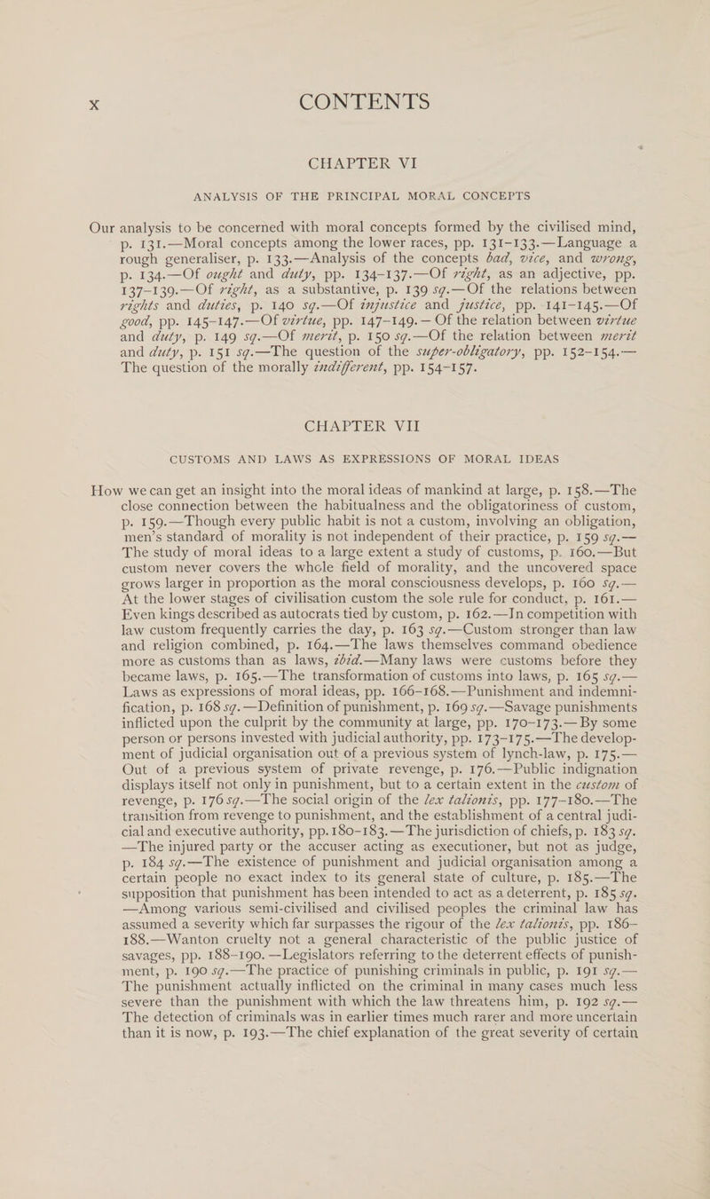 CHAPTER VI ANALYSIS OF THE PRINCIPAL MORAL CONCEPTS Our analysis to be concerned with moral concepts formed by the civilised mind, p. 131.—Moral concepts among the lower races, pp. 131-133.—Language a rough generaliser, p. 133.—Analysis of the concepts bad, vice, and wrong, p. 134.—Of ought and duty, pp. 134-137.—Of right, as a.n adjective, pp. 137—139.—Of right, as a substantive, p. 139 sq. — Of the relations between rights and duties, p. 140 sq.—Of injustice and justice, pp. 141-145.—Of good, pp. 145-147.—Of virtue, pp. 147-149. —Of the relation between virtue and duty, p. 149 sq.—Of merit, p. 150 sq.—Of the relation between merit and duty, p. 151 sq.—The question of the super-obligatory, pp. 152-154.— The question of the morally indifferent, pp. 154-157. CHAPTER VII CUSTOMS AND LAWS AS EXPRESSIONS OF MORAL IDEAS How we can get an insight into the moral ideas of mankind at large, p. 158.—The close connection between the habitualness and the obligatoriness of custom, p. 159.—Though every public habit is not a custom, involving an obligation, men’s standard of morality is not independent of their practice, p. 159 sq.— The study of moral ideas to a large extent a study of customs, p 160.—But custom never covers the whole field of morality, and the uncovered space grows larger in proportion as the moral consciousness develops, p. 160 sq.— At the lower stages of civilisation custom the sole rule for conduct, p. 161.— Even kings described as autocrats tied by custom, p. 162.—In competition with law custom frequently carries the day, p. 163 sq.—Custom stronger than law and religion combined, p. 164.—The laws themselves command obedience more as customs than as laws, ibid.—Many laws were customs before they became laws, p. 165.—The transformation of customs into laws, p. 165 sq.— Laws as expressions of moral ideas, pp. 166-168.—Punishment and indemni¬ fication, p. 168 sq.—Definition of punishment, p. 169 sq.—Savage punishments inflicted upon the culprit by the community at large, pp. 170-173.— By some person or persons invested with judicial authority, pp. 173-175.—The develop¬ ment of judicial organisation out of a previous system of lynch-law, p. 175.— Out of a previous system of private revenge, p. 176.—Public indignation displays itself not only in punishment, but to a certain extent in the custom of revenge, p. i*]6sq.—The social origin of the lex talionis, pp. 177-180.—The transition from revenge to punishment, and the establishment of a central judi¬ cial and executive authority, pp. 180-183.—The jurisdiction of chiefs, p. 183 sq. —The injured party or the accuser acting as executioner, but not as judge, p. 184 sq.-—'The existence of punishment and judicial organisation among a certain people no exact index to its general state of culture, p. 185.—The supposition that punishment has been intended to act as a deterrent, p. 185 sq. —Among various semi-civilised and civilised peoples the criminal law has assumed a severity which far surpasses the rigour of the lex talionis, pp. 186- 188.—Wanton cruelty not a general characteristic of the public justice of savages, pp. 188-190. —Legislators referring to the deterrent effects of punish¬ ment, p. 190 sq.—The practice of punishing criminals in public, p. 191 jy.— The punishment actually inflicted on the criminal in many cases much less severe than the punishment with which the law threatens him, p. 192 sq.— The detection of criminals was in earlier times much rarer and more uncertain than it is now, p. 193.—The chief explanation of the great severity of certain