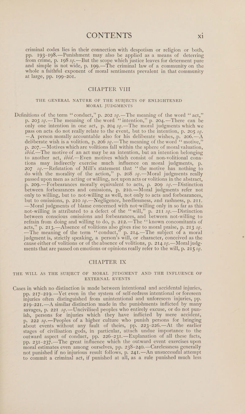 criminal codes lies in their connection with despotism or religion or both, pp. 193-198.—Punishment may also be applied as a means of deterring from crime, p. 198 sq.—But the scope which justice leaves for determent pure and simple is not wide, p. 199.—The criminal law of a community on the whole a faithful exponent of moral sentiments prevalent in that community at large, pp. 199-201. CHAPTER VIII THE GENERAL NATURE OF THE SUBJECTS OF ENLIGHTENED MORAL JUDGMENTS Definitions of the term “conduct,” p. 202 sq.—The meaning of the word “ act,” p. 203 sq.—The meaning of the word “ intention,” p. 204.—There can be only one intention in one act, p. 204 sq.—The moral judgments which we pass on acts do not really relate to the event, but to the intention, p. 205 sq. — A person morally accountable also for his deliberate wishes, p. 206.—A deliberate wish is a volition, p. 206 sq.—The meaning of the word “ motive,” p. 207.—Motives which are volitions fall within the sphere of moral valuation, ibid.—The motive of an act may be an intention, but an intention belonging to another act, ibid.—Even motives which consist of non-volitional cona¬ tions may indirectly exercise much influence on moral judgments, p. 207 sq.—Refutation of Mill’s statement that “the motive has nothing to do with the morality of the action,” p. 208 sq.—Moral judgments really passed upon men as acting or willing, not upon acts or volitions in the abstract, p. 209.—Forbearances morally equivalent to acts, p. 209 sq.—Distinction between forbearances and omissions, p. 210.—Moral judgments refer not only to willing, but to not-willing as well, not only to acts and forbearances, but to omissions, p. 210 sq.—Negligence, heedlessness, and rashness, p. 211. —Moral judgments of blame concerned with not-willing only in so far as this not-willing is attributed to a defect of the “will,” p. 211 sq.—Distinction between conscious omissions and forbearances, and between not-willing to refrain from doing and willing to do, p. 212.—The “known concomitants of acts,” p. 213.—Absence of volitions also gives rise to moral praise, p. 213 sq. —The meaning of the term “conduct,” p. 214.—The subject of a moral judgment is, strictly speaking, a person’s will, or character, conceived as the cause either of volitions or of the absence of volitions, p. 214 sq.—Moral judg¬ ments that are passed on emotions or opinions really refer to the will, p. 215 sq. CHAPTER IX THE WILL AS THE SUBJECT OF MORAL JUDGMENT AND THE INFLUENCE OF EXTERNAL EVENTS Cases in which no distinction is made between intentional and accidental injuries, pp. 217-219.—Yet even in the system of self-redress intentional or foreseen injuries often distinguished from unintentional and unforeseen injuries, pp. 219-221.—A similar distinction made in the punishments inflicted by many savages, p. 221 sq.—Uncivilised peoples who entirely excuse, or do not pun¬ ish, persons for injuries which they have inflicted by mere accident, p. 222 sq.—Peoples of a higher culture who punish persons for bringing about events without any fault of theirs, pp. 223-226.—At the earlier stages of civilisation gods, in particular, attach undue importance to the outward aspect of conduct, pp. 226-231.—Explanation of all these facts, pp. 231-237.—The great influence which the outward event exercises upon moral estimates even among ourselves, pp. 238-240.—Carelessness generally not punished if no injurious result follows, p. 241.—An unsuccessful attempt to commit a criminal act, if punished at all, as a rule punished much less