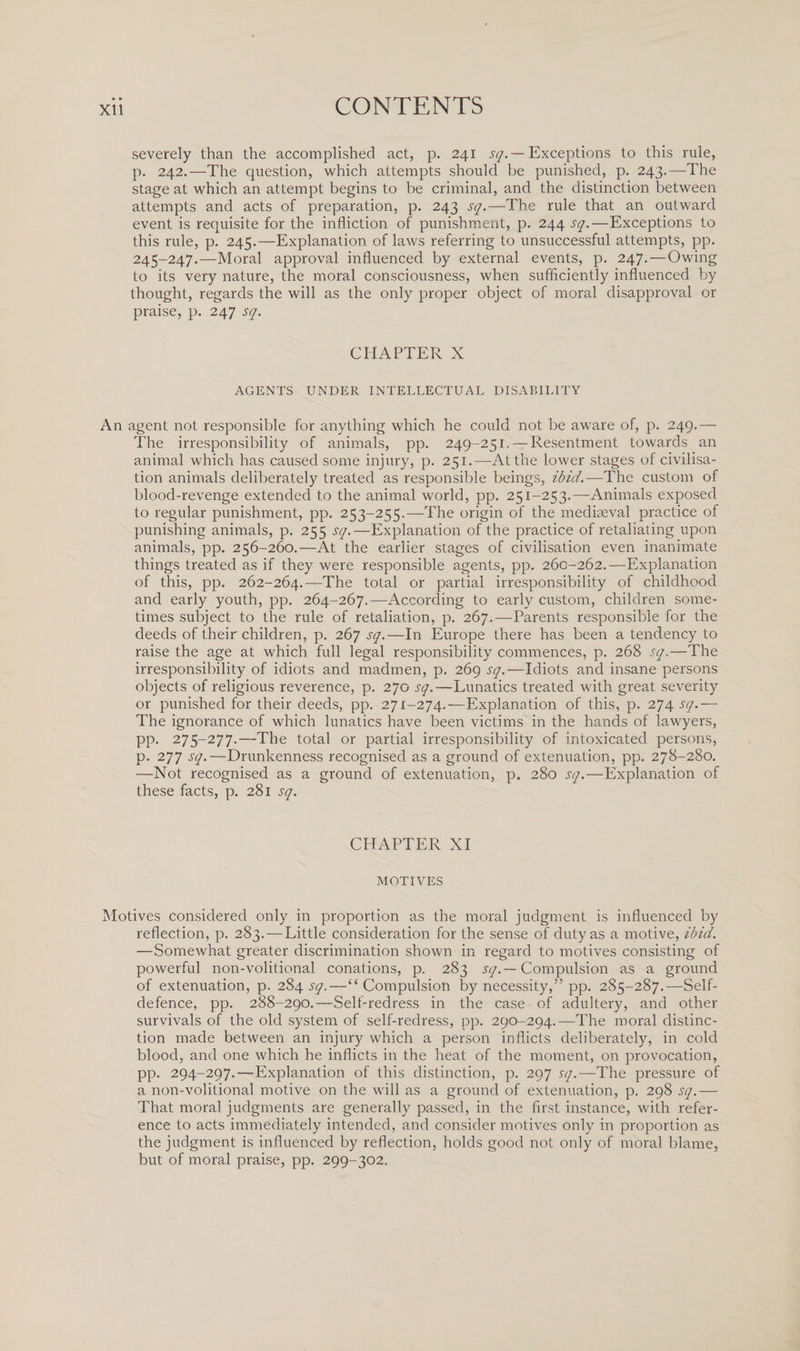 severely than the accomplished act, p. 241 sq.— Exceptions to this rule, p. 242.—The question, which attempts should be punished, p. 243.—The stage at which an attempt begins to be criminal, and the distinction between attempts and acts of preparation, p. 243 sq.—The rule that an outward event is requisite for the infliction of punishment, p. 244 sq.—Exceptions to this rule, p. 245.—Explanation of laws referring to unsuccessful attempts, pp. 245-247.—Moral approval influenced by external events, p. 247.—Owing to its very nature, the moral consciousness, when sufficiently influenced by thought, regards the will as the only proper object of moral disapproval or praise, p. 247 sq. CHAPTER X AGENTS UNDER INTELLECTUAL DISABILITY An agent not responsible for anything which he could not be aware of, p. 249.— The irresponsibility of animals, pp. 249-251. — Resentment towards an animal which has caused some injury, p. 251.—At the lower stages of civilisa¬ tion animals deliberately treated as responsible beings, ibid.—The custom of blood-revenge extended to the animal world, pp. 251-253.—Animals exposed to regular punishment, pp. 253-255.—The origin of the mediaeval practice of punishing animals, p. 255 sq.—Explanation of the practice of retaliating upon animals, pp. 256-260.—At the earlier stages of civilisation even inanimate things treated as if they were responsible agents, pp. 260-262.—Explanation of this, pp. 262-264.—The total or partial irresponsibility of childhood and early youth, pp. 264-267.—According to early custom, children some¬ times subject to the rule of retaliation, p. 267.—Parents responsible for the deeds of their children, p. 267 sq.—In Europe there has been a tendency to raise the age at which full legal responsibility commences, p. 268 sq.—The irresponsibility of idiots and madmen, p. 269 sq.—Idiots and insane persons objects of religious reverence, p. 270 sq.-—Lunatics treated with great severity or punished for their deeds, pp. 271-274.-—Explanation of this, p. 274 sq.— The ignorance of which lunatics have been victims in the hands of lawyers, pp. 275-277.—The total or partial irresponsibility of intoxicated persons, p. 277 sq.—Drunkenness recognised as a ground of extenuation, pp. 278-280. —Not recognised as a ground of extenuation, p. 280 sq.—Explanation of these facts, p. 281 sq. CHAPTER XI MOTIVES Motives considered only in proportion as the moral judgment is influenced by reflection, p. 283. — Little consideration for the sense of duty as a motive, ibid. —Somewhat greater discrimination shown in regard to motives consisting of powerful non-volitional conations, p. 283 sq.— Compulsion as a ground of extenuation, p. 284^.—“Compulsion by necessity,” pp. 285-287.—Self- defence, pp. 288-290.—Self-redress in the case of adultery, and other survivals of the old system of self-redress, pp. 290-294.—The moral distinc¬ tion made between an injury which a person inflicts deliberately, in cold blood, and one which he inflicts in the heat of the moment, on provocation, pp. 294-297.—Explanation of this distinction, p. 297 sq.—The pressure of a non-volitional motive on the will as a ground of extenuation, p. 298 sq.— That moral judgments are generally passed, in the first instance, with refer¬ ence to acts immediately intended, and consider motives only in proportion as the judgment is influenced by reflection, holds good not only of moral blame, but of moral praise, pp. 299-302.