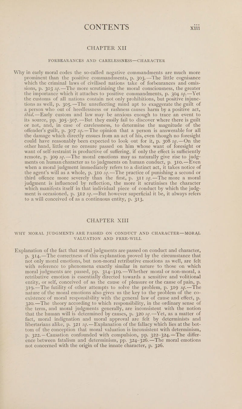 CHAPTER XII FORBEARANCES AND CARELESSNESS—CHARACTER Why in early moral codes the so-called negative commandments are much more prominent than the positive commandments, p. 303.—The little cognisance which the criminal laws of civilised nations take of forbearances and omis¬ sions, p. 303 sq.—The more scrutinising the moral consciousness, the greater the importance which it attaches to positive commandments, p. 304 sq.—Yet the customs of all nations contain not only prohibitions, but positive injunc¬ tions as well, p. 305.—The unreflecting mind apt to exaggerate the guilt of a person who out of heedlessness or rashness causes harm by a positive act, ibid.—Early custom and law may be anxious enough to trace an event to its source, pp. 305-307.—But they easily fail to discover where there is guilt or not, and, in case of carelessness, to determine the magnitude of the offender’s guilt, p. 307 sq.—The opinion that a person is answerable for all the damage which directly ensues from an act of his, even though no foresight could have reasonably been expected to look out for it, p. 308 sq.—On the other hand, little or no censure passed on him whose want of foresight or want of self-restraint is productive of suffering, if only the effect is sufficiently remote, p. 309 sq.—-1The moral emotions may as naturally give rise to judg¬ ments on human character as to judgments on human conduct, p. 310.—Even when a moral judgment immediately refers to a distinct act, it takes notice of the agent’s will as a whole, p. 310 sq.—The practice of punishing a second or third offence more severely than the first, p. 311 sq.—The more a moral judgment is influenced by reflection, the more it scrutinises the character which manifests itself in that individual piece of conduct by which the judg¬ ment is occasioned, p. 312 sq.—But however superficial it be, it always refers to a will conceived of as a continuous entity, p. 313. CHAPTER XIII WHY MORAL JUDGMENTS ARE PASSED ON CONDUCT AND CHARACTER—MORAL VALUATION AND FREE-WILL Explanation of the fact that moral judgments are passed on conduct and character, p. 314.—The correctness of this explanation proved by the circumstance that not only moral emotions, but non-moral retributive emotions as well, are felt with reference to phenomena exactly similar in nature to those on which moral judgments are passed, pp. 314-319.—Whether moral or non-moral, a retributive emotion is essentially directed towards a sensitive and volitional entity, or self, conceived of as the cause of pleasure or the cause of pain, p. 319. —The futility of other attempts to solve the problem, p. 319 sq.—The nature of the moral emotions also gives us the key to the problem of the co¬ existence of moral responsibility with the general law of cause and effect, p. 320. —The theory according to which responsibility, in the ordinary sense of the term, and moral judgments generally, are inconsistent with the notion that the human will is determined by causes, p. 320 sq.—Yet, as a matter of fact, moral indignation and moral approval are felt by determinists and libertarians alike, p. 321 sq.—Explanation of the fallacy which lies at the bot¬ tom of the conception that moral valuation is inconsistent with determinism, p. 322. — Causation confounded with compulsion, pp. 322-324.—The differ¬ ence between fatalism and determinism, pp. 324-326.—The moral emotions not concerned with the origin of the innate character, p. 326.