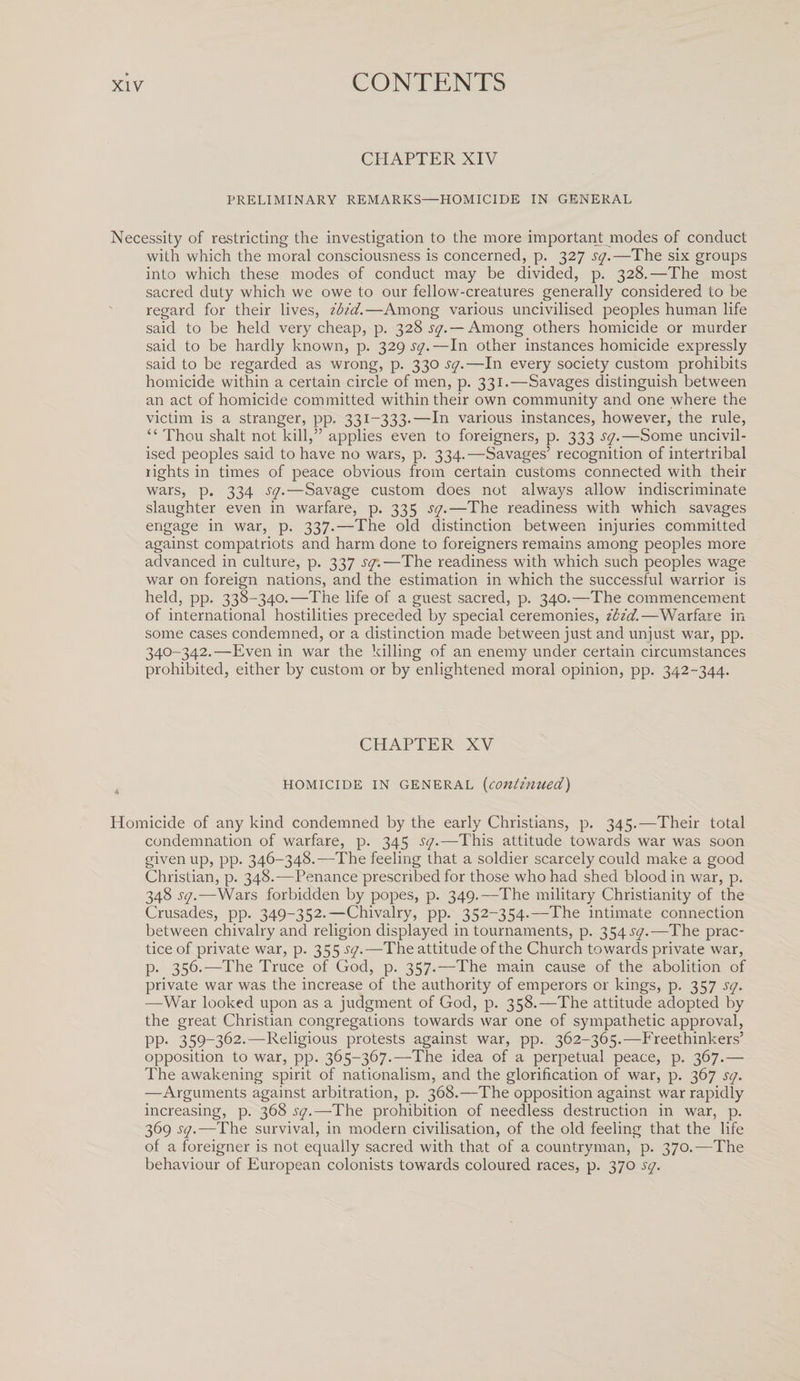CHAPTER XIV PRELIMINARY REMARKS—HOMICIDE IN GENERAL Necessity of restricting the investigation to the more important modes of conduct with which the moral consciousness is concerned, p. 327 sq.—The six groups into which these modes of conduct may be divided, p. 328.—The most sacred duty which we owe to our fellow-creatures generally considered to be regard for their lives, ibid.—Among various uncivilised peoples human life said to be held very cheap, p. 32% sq.— Among others homicide or murder said to be hardly known, p. 329 sq.—In other instances homicide expressly said to be regarded as wrong, p. 330 sq.—In every society custom prohibits homicide within a certain circle of men, p. 331,—Savages distinguish between an act of homicide committed within their own community and one where the victim is a stranger, pp, 331-333.—In various instances, however, the rule, “ Thou shalt not kill,” applies even to foreigners, p. 333 sq.—Some uncivil¬ ised peoples said to have no wars, p. 334.—Savages’ recognition of intertribal rights in times of peace obvious from certain customs connected with their wars, p. 334 sq.—Savage custom does not always allow indiscriminate slaughter even in warfare, p. 335 sq.—The readiness with which savages engage in war, p. 337.—The old distinction between injuries committed against compatriots and harm done to foreigners remains among peoples more advanced in culture, p. 337 sq\—The readiness with which such peoples wage war on foreign nations, and the estimation in which the successful warrior is held, pp. 338-340.—The life of a guest sacred, p. 340.—The commencement of international hostilities preceded by special ceremonies, ibid.—Warfare in some cases condemned, or a distinction made between just and unjust war, pp. 340-342.—Even in war the killing of an enemy under certain circumstances prohibited, either by custom or by enlightened moral opinion, pp. 342-344. CHAPTER XV homicide in general (continued) Homicide of any kind condemned by the early Christians, p. 345.—Their total condemnation of warfare, p. 345 sq.—This attitude towards war was soon given up, pp. 346-348.—The feeling that a soldier scarcely could make a good Christian, p. 348.—Penance prescribed for those who had shed blood in war, p. 348 sq.—Wars forbidden by popes, p. 349.—The military Christianity of the Crusades, pp. 349-352.—Chivalry, pp. 352-354.—The intimate connection between chivalry and religion displayed in tournaments, p. 354 sq.—The prac¬ tice of private war, p. 355 sq.—The attitude of the Church towards private war, p. 356.—The Truce of God, p. 357.—The main cause of the abolition of private war was the increase of the authority of emperors or kings, p. 357 sq. —War looked upon as a judgment of God, p. 358.—The attitude adopted by the great Christian congregations towards war one of sympathetic approval, pp. 359-362.—Religious protests against war, pp. 362-365.—Freethinkers’ opposition to war, pp. 365-367.—The idea of a perpetual peace, p. 367.— The awakening spirit of nationalism, and the glorification of war, p. 367 sq. —Arguments against arbitration, p. 368.—The opposition against war rapidly increasing, p. 368 sq.—1The prohibition of needless destruction in war, p. 369 sq.—The survival, in modern civilisation, of the old feeling that the life of a foreigner is not equally sacred with that of a countryman, p. 370.—The behaviour of European colonists towards coloured races, p. 370 sq.