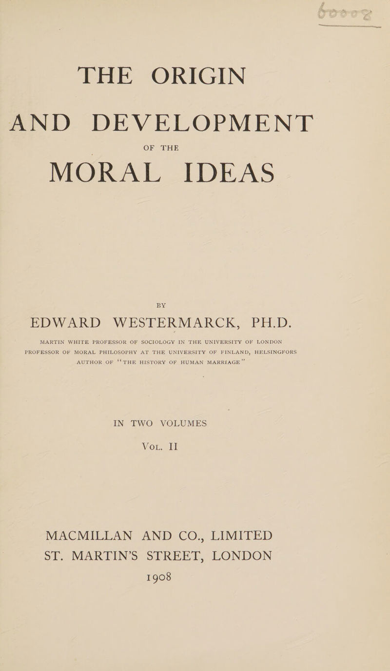 THE ORIGIN AND DEVELOPMENT OF THE MORAL IDEAS BY EDWARD WESTERMARCK, PH.D. e MARTIN WHITE PROFESSOR OF SOCIOLOGY IN THE UNIVERSITY OF LONDON PROFESSOR OF MORAL PHILOSOPHY AT THE UNIVERSITY OF FINLAND, HELSINGFORS AUTHOR OF “THE HISTORY OF HUMAN MARRIAGE” IN TWO VOLUMES VOL. II MACMILLAN AND CO., LIMITED ST. MARTIN’S STREET, LONDON 1908