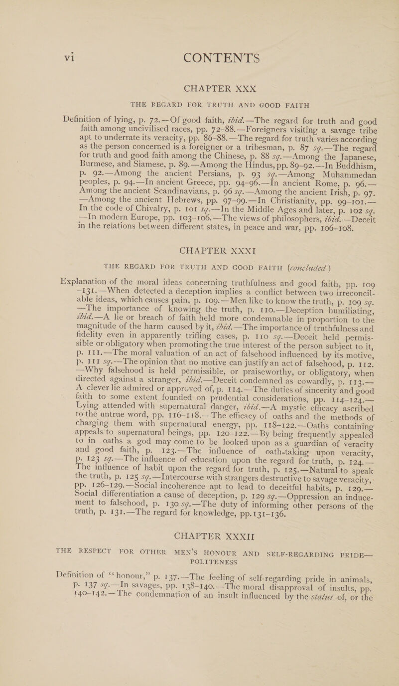 CHAPTER XXX THE REGARD FOR TRUTH AND GOOD FAITH Definition of lying, p. 72. —Of good faith, ibid.— The regard for truth and good faith among uncivilised races, pp. 72-88.—Foreigners visiting a savage tribe apt to underrate its veracity, pp. 86-88.—The regard for truth varies according as the person concerned is a foreigner or a tribesman, p. 87 sq.—The regard for truth and good faith among the Chinese, p. 88 sq.—Among the Japanese, Burmese, and Siamese, p. 89.—Among the Hindus, pp. 89-92.—In Buddhism] p. 92.—Among the ancient Persians, p. 93 sq.—Among Muhammedan peoples, p. 94.—In ancient Greece, pp. 94-96.—In ancient Rome, p. 96.— Among the ancient Scandinavians, p. 96^.—Among the ancient Irish, p. 97. —Among the ancient Hebrews, pp. 97-99.—In Christianity, pp. 99-101.— In the code of Chivalry, p. 101 sq.—In the Middle Ages and later, p. 102 sq. —In modern Europe, pp. 103-106.—The views of philosophers, ibid.— Deceit in the relations between different states, in peace and war,' pp. 106-108. CHAPTER XXXI THE REGARD FOR TRUTH AND GOOD FAITH [concluded) Explanation of the moral ideas concerning truthfulness and good faith, pp. 109 ~I3I*&gt;—When detected a deception implies a conflict between two irreconcil¬ able ideas, which causes pain, p. 109.—Men like to know the truth, p. 109 sq. —The importance of knowing the truth, p. 110.— Deception humiliating, ibid.—A lie or breach of faith held more condemnable in proportion to the magnitude of the harm caused by it, ibid.—The importance of truthfulness and fidelity even in apparently trifling cases, p. no sq.—Deceit held permis¬ sible or obligatory when promoting the true interest of the person subject to it, P* ill* The moial valuation of an act of falsehood influenced by its motive, p. in sq.—The opinion that no motive can justify an act of falsehood, p. 112! —Why falsehood is held permissible, or praiseworthy, or obligatory, when directed against a stranger, ibid.—Deceit condemned as cowardly, p. 113.-_ A clever lie admired or approved of, p. 114.—The duties of sincerity and good faith to some extent founded on prudential considerations, pp. 114-12%_ Lying attended with supernatural danger, ibid.—A mystic efficacy ascribed to the untrue word, pp. 116 -118.—The efficacy of oaths and the methods of charging them with supernatural energy, pp. 118-122.—Oaths containing appeals to supernatural beings, pp. 120-122.—By being frequently appealed to in oaths a god may come to be looked upon as a guardian of veracity and good faith, p. 123.—The influence of oath-taking upon veracity, p. 123 sq.— The influence of education upon the regard for truth, p. 124.— The influence of habit upon the regard for truth, p. 125.—Natural to speak the truth, p. 125 sq.—Intercourse with strangers destructive to savage veracity PP- .I.26“£29-~.So.cial incoherence apt to lead to deceitful habits, p. 129.— Social differentiation a cause of deception, p. 129 ^.—Oppression an induce¬ ment to falsehood, p. 130.577.—The duty of informing other persons of the truth, p. 131.—1 he regard for knowledge, pp* 131-136. CHAPTER XXXII I HE RESPECi FOR OTHER MEN’S HONOUR AND SELF-REGARDING PRIDE_ POLITENESS Definition of “honour,” p. 137.-The feeling of self-regarding pride in animals, P- 37 s(l- In savages, pp. 138-140.—The moral disapproval of insults, pp. 140-142.— .the condemnation of an insult influenced by the stains of, or the
