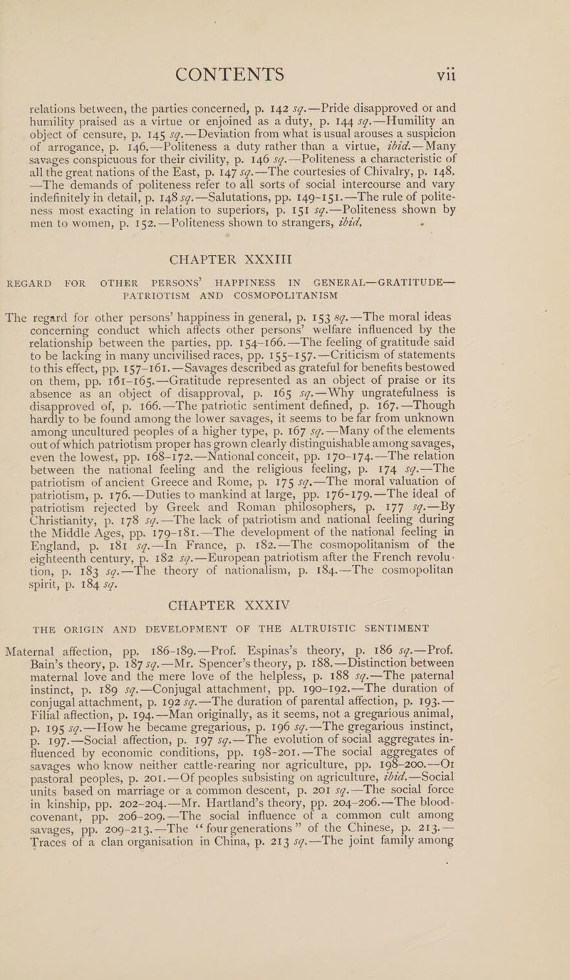 • • relations between, the parties concerned, p. 142 sq.—Pride disapproved or and humility praised as a virtue or enjoined as a duty, p. 144 sq.—Humility an object of censure, p. 145 sq.—Deviation from what is usual arouses a suspicion of arrogance, p. 146.—Politeness a duty rather than a virtue, ibid. — Many savages conspicuous for their civility, p. 146 sq.—Politeness a characteristic of all the great nations of the East, p. 147 sq.—The courtesies of Chivalry, p. 148. —-The demands of politeness refer to all sorts of social intercourse and vary indefinitely in detail, p. 148^.—Salutations, pp. 149—151.—The rule of polite¬ ness most exacting in relation to superiors, p. 151 sq.—Politeness shown by men to women, p. 152. — Politeness shown to strangers, ibid. CHAPTER XXXIII REGARD FOR OTHER PERSONS’ HAPPINESS IN GENERAL—GRATITUDE— PATRIOTISM AND COSMOPOLITANISM The regard for other persons’ happiness in general, p. 153 sq.—The moral ideas concerning conduct which affects other persons’ welfare influenced by the relationship between the parties, pp. 154-166.—The feeling of gratitude said to be lacking in many uncivilised races, pp. 155—157-—Criticism of statements to this effect, pp. 157-161.—Savages described as grateful for benefits bestowed on them, pp. 161-165.—Gratitude represented as an object of praise or its absence as an object of disapproval, p. 165 sq.—Why ungratefulness is disapproved of, p. 166.—The patriotic sentiment defined, p. 167.—Though hardly to be found among the lower savages, it seems to be far from unknown among uncultured peoples of a higher type, p. 167 sq.—Many of the elements out of which patriotism proper has grown clearly distinguishable among savages, even the lowest, pp. 168-172.—National conceit, pp. 170-174.—The relation between the national feeling and the religious feeling, p. 174 sq.—The patriotism of ancient Greece and Rome, p. 175 sq.—The moral valuation of patriotism, p. 176.—Duties to mankind at large, pp. 176-179.—The ideal of patriotism rejected by Greek and Roman philosophers, p. 177 sq.—By Christianity, p. 178 sq.—The lack of patriotism and national feeling during the Middle Ages, pp. 179-181.—The development of the national feeling in England, p. 181 sq.—In France, p. 182.—The cosmopolitanism of the eighteenth century, p. 182 sq.—European patriotism after the French revolu¬ tion, p. 183 sq.—The theory of nationalism, p. 184.—The cosmopolitan spirit, p. 184 sq. CHAPTER XXXIV THE ORIGIN AND DEVELOPMENT OF THE ALTRUISTIC SENTIMENT Maternal affection, pp. 186-189.—Prof. Espinas’s theory, p. 186 sq.—Prof. Bain’s theory, p. 187.57.—Mr. Spencer’s theory, p. 188.—Distinction between maternal love and the mere love of the helpless, p. 188 sq.—The paternal instinct, p. 189 sq.—Conjugal attachment, pp. 190-192.—The duration of conjugal attachment, p. 192 sq.—The duration of parental affection, p. 193.— Filial affection, p. 194.—Man originally, as it seems, not a gregarious animal, p. 195 sq.—How he became gregarious, p. 196 sq.—The gregarious instinct, p. 197.—Social affection, p. 197 sq.—The evolution of social aggregates in¬ fluenced by economic conditions, pp. 198-201.—The social aggregates of savages who know neither cattle-rearing nor agriculture, pp. 198-200.—Or pastoral peoples, p. 201.—Of peoples subsisting on agriculture, ibid.— Social units based on marriage or a common descent, p. 201 sq.—The social force in kinship, pp. 202-204.—Mr. Hartland’s theory, pp. 204-206.—The blood- covenant, pp. 206-209.—The social influence of a common cult among savages, pp. 209-213.—The “ four generations ” of the Chinese, p. 213.— Traces of a clan organisation in China, p. 213 sq.—The joint family among