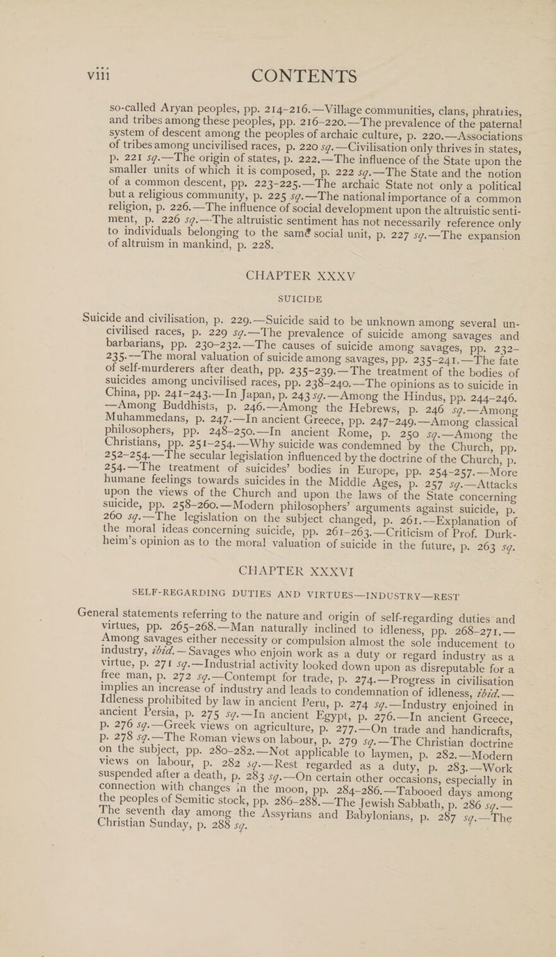 so-called Aryan peoples, pp. 214-216.—Village communities, clans, phratiies, and tribes among these peoples, pp. 216-220.—The prevalence of the paternal system of descent among the peoples of archaic culture, p. 220.—Associations of tribes among uncivilised races, p. 220 sq. —Civilisation only thrives in states, p. 221 sq —The origin of states, p. 222.—The influence of the State upon the smaller units of which it is composed, p. 222 sq.—The State and the notion of a common descent, pp. 223-225.—The archaic State not only a political but a religious community, p. 225 sq.—The national importance of a common religion, p. 226. The influence of social development upon the altruistic senti¬ ment, p. 226 sq. The altruistic sentiment has not necessarily reference only to individuals belonging to the sam? social unit, p. 227 sq.—The expansion of altruism in mankind, p. 228. CHAPTER XXXV SUICIDE Suicide and civilisation, p. 229.—Suicide said to be unknown among several un¬ civilised races, p. 229 sq. I he prevalence of suicide among savages and barbanans, pp. 230-232.—The causes of suicide among savages, pp. 232- 235-—The moral valuation of suicide among savages, pp. 235-241.—The fate of self-murderers after death, pp. 235-239. —The treatment of the bodies of suicides among uncivilised races, pp. 238-240.—The opinions as to suicide in China, pp. 241-243.—In Japan, p. 243 sq.— Among the Hindus, pp. 244-246. —Among Buddhists, p. 246.—Among the Hebrews, p. 246 w.-Amon? Muhammedans, p. 247.—In ancient Greece, pp. 247-249.—Among classical philosophers, pp. 248-250.—In ancient Rome, p. 250 sq.—Among the Christians, pp. 251-254.—Why suicide was condemned by the Church, pp. 252-254- —The secular legislation influenced by the doctrine of the Church p.* 254- The treatment of suicides’ bodies in Europe, pp. 254-257.—More humane feelings towards suicides in the Middle Ages, p. 257 sq.—Attacks upon the views of the Church and upon the laws of the State concerning suicide, pp 258-260.—Modern philosophers’ arguments against suicide, p. 260 sq. —The legislation on the subject changed, p. 261.—Explanation of the moral ideas concerning suicide, pp. 261-263.—Criticism of Prof. Durk- heim s opinion as to the moral valuation of suicide in the future, p. 263 sq. CHAPTER XXXVI SELF-REGARDING DUTIES AND VIRTUES—INDUSTRY—REST General statements referring to the nature and origin of self-regarding duties and virtues, pp. 265-268.—Man naturally inclined to idleness, pp. 268-271.— Among savages either necessity or compulsion almost the sole inducement to industry, ibid.- Savages who enjoin work as a duty or regard industry as a virtue, p. 271 sq.—Industrial activity looked down upon as disreputable for a free man, p. 272 ^.—Contempt for trade, p. 274.—Progress in civilisation _ plies an increase of industry and leads to condemnation of idleness, ibid._ Idleness prohibited by law m ancient Peru, p. 274 ^.—Industry enjoined in ancient I ersia, p 275 sq. — In ancient Egypt, p. 276.—In ancient Greece, p. 276^.—Greek views on agriculture, p. 277.-On trade and handicrafts, ™ I Sqw . Komon vl®wson labour&gt; P- 279 sq.—The Christian doctrine on the subject, pp. 280-282.—Not applicable to laymen, p. 282.—Modern views on labour, p. 282 sq.—Rest regarded as a duty, p. 283.—Work rnn^en(f-ed ?6ath’ P; 283 sq.—iOn certain other occasions, especially in connectmn with changes m the moon, pp. 284-286.-Tabooed days among Pie peoples of Semitic stock, pp. 286-288.—The Jewish Sabbath, p. 286 sq - Srl^Sundarp^sf ASSy™nS P- *7 V-The