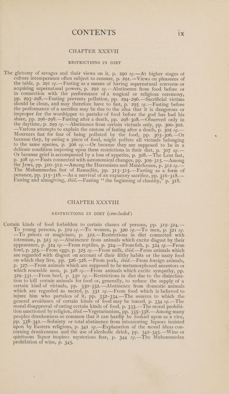 CHAPTER XXXVII RESTRICTIONS IN DIET The gluttony of savages and their views on it, p. 290 sq.—At higher stages of culture intemperance often subject to censure, p. 291.—Views on pleasures of the table, p. 291 sq.—Fasting as a means of having supernatural converse or acquiring supernatural powers, p. 292 sq.—Abstinence from food before or m connection with the performance of a magical or religious ceremony, PP- 293-298.—Fasting prevents pollution, pp. 294-296.—Sacrificial victims should be clean, and may therefore have to fast, p. 295 sq.—Fasting before the performance of a sacrifice may be due to the idea that it is dangerous or improper for the worshipper to partake of food before the god has had his share, pp. 296-298.—Fasting after a death, pp. 298-308.—Observed only in the daytime,ep. 299 sq.—Abstinence from certain victuals only, pp. 300-302. —Various attempts to explain the custom of fasting after a death, p. 302 sq.— Mourners fast for fear of being polluted by the food, pp. 303-306.—Or because they, by eating a piece of food, might pollute all victuals belonging to the same species, p. 306 sq.—Or because they are supposed to be in a delicate condition imposing upon them restrictions in their diet, p. 307 sq.— Or because grief is accompanied by a loss of appetite, p. 308.—The Fent fast, p. 308 i-y. — Fasts connected with astronomical changes, pp. 309-315.—Among the Jews, pp. 310-312.—Among the Harranians and Manichseans, p. 312 sq.— The Muhammedan fast of Ramadan, pp. 313—315.—Fasting as a form of penance, pp. 315-318.—As a survival of an expiatory sacrifice, pp. 316-318.— Fasting and almsgiving, ibid.—Fasting “ the beginning of chastity,” p. 318. CHAPTER XXXVIII RESTRICTIONS IN DIET (concluded) Certain kinds of food forbidden to certain classes of persons, pp. 319-324.— To young persons, p. 319 sq.—To women, p. 320 sq.—To men, p. 321 sq. —To priests or magicians, p. 322.—Restrictions in diet connected with totemism, p. 323 sq.—Abstinence from animals which excite disgust by their appearance, p. 324 sq.—From reptiles, p. 324.—From fish, p. 324 sq.—From fowl, p. 325.—From eggs, p. 325 sq.—From milk, ibid.—From animals which are regarded with disgust on account of their filthy habits or the nasty food on which they live, pp. 326-328. — From pork, ibid.—From foreign animals, p. 327.—From animals which are supposed to be metamorphosed ancestors or which resemble men, p. 328 sq.—From animals which excite sympathy, pp. 329—331.—From beef, p. 330 sq.—Restrictions in diet due to the disinclina¬ tion to kill certain animals for food or, generally, to reduce the supply of a certain kind of victuals, pp. 330-332.—Abstinence from domestic animals which are regarded as sacred, p. 331 sq.—From food which is believed to injure him who partakes of it, pp. 332-334.—The sources to which the general avoidance of certain kinds of food may be traced, p. 334 sq.—The moral disapproval of eating certain kinds of food, p. 335.—The moral prohibi¬ tion sanctioned by religion, ibid.—Vegetarianism, pp. 335-338.—Among many peoples drunkenness so common that it can hardly be looked upon as a vice, pp. 338-341.—Sobriety or total abstinence from intoxicating liquors insisted upon by Eastern religions, p. 341 sq.—Explanation of the moral ideas con¬ cerning drunkenness and the use of alcoholic drink, pp. 342-345.—Wine or spirituous liquor inspires mysterious fear, p. 344 sq.—The Muhammedaq prohibition of wine, p. 345.