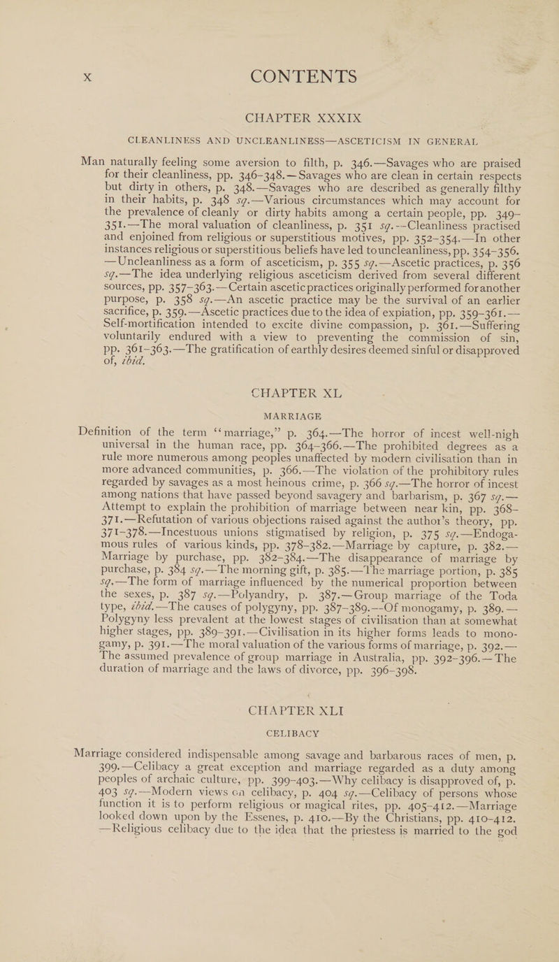 CHAPTER XXXIX CLEANLINESS AND UNCLEANLINESS—ASCETICISM IN GENERAL Man naturally feeling some aversion to filth, p. 346.—Savages who are praised for their cleanliness, pp. 346-348. — Savages who are clean in certain respects but dirty in others, p. 348.—Savages who are described as generally filthy in their habits, p. 348 sq.—Various circumstances which may account for the prevalence of cleanly or dirty habits among a certain people, pp. 349- 351-—The moral valuation of cleanliness, p. 351 sq.— Cleanliness practised and enjoined from religious or superstitious motives, pp. 352-354,—In other instances religious or superstitious beliefs have led to uncleanliness, pp. 354-356. —Uncleanliness as a form of asceticism, p. 355 sq.—Ascetic practices, p. 356 sq.—The idea underlying religious asceticism derived from several different sources, pp. 357-363.—Certain ascetic practices originally performed foranother purpose, p. 358 sq.—An ascetic practice may be the survival of an earlier sacrifice, p. 359.—Ascetic practices due to the idea of expiation, pp. 359-361.— Self-mortification intended to excite divine compassion, p. 361.—Suffering voluntarily endured with a view to preventing the commission of sin, pp. 361-363.—The gratification of earthly desires deemed sinful or disapproved of, ibid. CHAPTER XL MARRIAGE Definition of the term “marriage,” p. 364.—The horror of incest well-nigh universal in the human race, pp. 364-366.—The prohibited degrees as a rule more numerous among peoples unaffected by modem civilisation than in more advanced communities, p. 366.—The violation of the prohibitory rules regarded by savages as a most heinous crime, p. 366 sq.—The horror of incest among nations that have passed beyond savagery and barbarism, p. 367 sq.— Attempt to explain the prohibition of marriage between near kin, pp. 368- 371-—Refutation of various objections raised against the author’s theory, pp. 37T~378*—Incestuous unions stigmatised by religion, p. 375 sq.—Endoga- mous rules of various kinds, pp. 378-382.—Marriage by capture, p. 382.— Marriage by purchase, pp. 382-384.—The disappearance of marriage by purchase, p. 384 sq.—The morning gift, p. 385.—The marriage portion, p. 385 sq.—The form of marriage influenced by the numerical proportion between the sexes, p. 387 sq.—Polyandry, p. 387.—Group marriage of the Toda type, ibid.—The causes of polygyny, pp. 387-389.—Of monogamy, p. 389.— Polygyny less prevalent at the lowest stages of civilisation than at somewhat higher stages, pp. 389-391.—Civilisation in its higher forms leads to mono¬ gamy, p. 391.—The moral valuation of the various forms of marriage, p. 392.— The assumed prevalence of group marriage in Australia, pp. 392-396. —The duration of marriage and the laws of divorce, pp. 396-398. CHAPTER XLI CELIBACY Marriage considered indispensable among savage and barbarous races of men, p. 399.—Celibacy a great exception and marriage regarded as a duty among peoples of archaic culture, pp. 399-403.—Why celibacy is disapproved of, p. 4°3 sq.—-Modern views on celibacy, p. 404 sq.—Celibacy of persons whose function it is to perform religious or magical rites, pp. 405-412.—Marriage looked down upon by the Essenes, p. 410.—By the Christians, pp. 410-412. —Religious celibacy due to the idea that the priestess is married to the god
