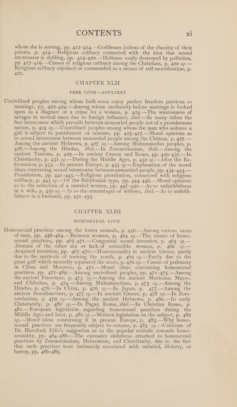 whom she is serving, pp. 412-414.— Goddesses jealous of the chastity of their priests, p. 414.—Religious celibacy connected with the idea that sexual intercourse is defiling, pp. 414-420.—Holiness easily destroyed by pollution, pp. 417-419.—Causes of religious celibacy among the Christians, p. 420 sq.— Religious celibacy enjoined or commended as a means of self-mortification, p. 421. CHAPTER XLII FREE LOVE—ADULTERY Uncivilised peoples among whom both sexes enjoy perfect freedom previous to marriage, pp. 422-424.—Among whom unchastity before marriage is looked upon as a disgrace or a crime for a woman, p. 424.—The wantonness of savages in several cases due to foreign influence, ibid.—In many tribes the free intercourse which prevails between unmarried people not of a promiscuous nature, p. 424 sq.—Uncivilised peoples among whom the man who seduces a girl is subject to punishment or censure, pp. 425-427.—Moral opinions as to sexual intercourse between unmarried people among the Chinese, p. 427.—• Among the ancient Hebrews, p. 427 sq.—Among Muhammedan peoples, p. 428.—Among the Hindus, ibid,—In Zoroastrianism, ibid.— Among the ancient Teutons, p. 429.—In ancient Greece and Rome, pp. 429-431.—In Christianity, p. 431 sq.—During the Middle Ages, p. 432 sq.—After the Re¬ formation, p. 433.—In present Europe, p. 433 sq.—Explanation of the moral ideas concerning sexual intercourse between unmarried people, pp. 434-443.— Prostitution, pp. 441-443.—Religious prostitution, connected with religious celibacy, p. 443 sq.—Of the Babylonian type, pp. 444-446.-—Moral opinions as to the seduction of a married woman, pp. 447-450.—As to unfaithfulness in a wife, p. 450 jy.—As to the remarriages of widows, ibid.—As to unfaith¬ fulness in a husband, pp. 451-455. CHAPTER XLIII HOMOSEXUAL LOVE Homosexual practices among the lower animals, p. 456.—Among various races of men, pp. 456-464.—Between women, p. 464 sq.—The causes of homo¬ sexual practices, pp. 465-471.—Congenital sexual inversion, p. 465 sq.— Absence of the other sex or lack of accessible women, p. 466 sq.— Acquired inversion, pp. 467-470.—Homosexuality in ancient Greece partly due to the methods of training the youth, p. 469 sq.—Partly due to the great gulf which mentally separated the sexes, p. 470 sq.—Causes of pederasty in China and Morocco, p. 471.—Moral ideas concerning homosexual practices, pp. 471-489.—Among uncivilised peoples, pp. 471-475.—Among the ancient Peruvians, p. 473 sq.—Among the ancient Mexicans, Mayas, and Chibchas, p. 474.—Among Muhammeclans, p. 475 sq.—Among the Hindus, p. 476.—In China, p. 476 sq.—In Japan, p. 477.—Among the ancient Scandinavians, • p. 477 sq.—In ancient Greece, p. 478 sq.—In Zoro¬ astrianism, p. 479 sq.—Among the ancient Hebrews, p. 480.—In early Christianity, p. 480 sq.—In Pagan Rome, ibid.—In Christian Rome, p. 481.—European legislation regarding homosexual practices during the Middle Ages and later, p. 481 .sy/.—Modern legislation on the subject, p. 482 sq.—Moral ideas concerning it in present Europe, p. 483.—Why homo¬ sexual practices are frequently subject to censure, p. 483 sq.—Criticism of Dr. Havelock Ellis’s suggestion as to the popular attitude towards homo¬ sexuality, pp. 484-486.—The excessive sinfulness attached to homosexual practices by Zoroastrianism, Hebrewism, and Christianity, due to the fact that such practices were intimately associated with unbelief, idolatry, or heresy, pp. 486-489.