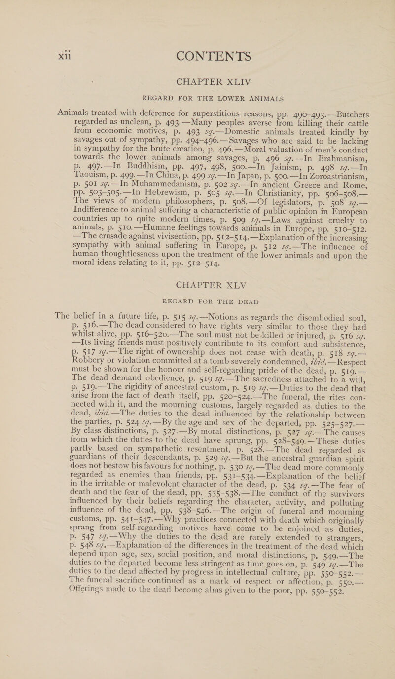 • 9 CONTENTS CHAPTER XLIV REGARD FOR THE LOWER ANIMALS Animals treated with deference for superstitious reasons, pp. 490-493.—Butchers regarded as unclean, p. 493.—Many peoples averse from killing their cattle from economic motives, p. 493 sq.— Domestic animals treated kindly by savages out of sympathy, pp. 494-496.— Savages who are said to be lacking in sympathy for the brute creation, p. 49b.—Moral valuation of men’s conduct towards the lower animals among savages, p. 496 sq.—In Brahmanism, p. 497.—In Buddhism, pp. 497, 498, 500.—In Jainism, p. 498 sq.— In Taouism, p. 499.—In China, p. 499 sq.—In Japan, p. 500.—In Zoroastrianism, p. 501 sq.— In Muhammedanism, p. 502 sq.—In ancient Greece and Rome, PP* 5°3_5°5*'—In Hebrewism, p. 505 sq.—In Christianity, pp. 506-508.— The views of modern philosophers, p. 508.—Of legislators, p. 508 sq.— Indifference to animal suffering a characteristic of public opinion in European countries up to quite modern times, p. 509 sq.—Laws against cruelty to animals, p. 510*'—Humane feelings towards animals in Europe, pp. 510-512. —The crusade against vivisection, pp. 512-514.—Explanation of the increasing sympathy with animal suffering in Europe, p. 512 'sq.—The influence of human thoughtlessness upon the treatment of the lower animals and upon the moral ideas relating to it, pp. 512-514. CHAPTER XLV REGARD FOR THE DEAD The belief in a future life, p. 515 ^.—Notions as regards the disembodied soul, p. 516.—The dead considered to have rights very similar to those they had whilst alive, pp. 516-520.—The soul must not be killed or injured, p. 516 sq. Its living friends must positively contribute to its comfort and subsistence, P* Sl7 sq.—The right of ownership does not cease with death, p. 518 sq.— Robbery or violation committed at a tomb severely condemned, ibid.—Respect must be shown for the honour and self-regarding pride of the dead, p. 519.— The dead demand obedience, p. 519 sq.—The sacredness attached to a will, P* 5I9*—The rigidity of ancestral custom, p. 519 sq.—Duties to the dead that arise from the fact of death itself, pp. 520-524.—The funeral, the rites con¬ nected with it, and the mourning customs, largely regarded as duties to the dead, ibtd.—The duties to the dead influenced by the relationship between the parties, p. 524 sq.—By the age and sex of the departed, pp. 525-527.— By class distinctions, p. 527.—By moral distinctions, p. 527 sq.— The causes from which the duties to the dead have sprung, pp. 528-549. — These duties partly based on sympathetic resentment, p. 528.—The dead regarded as guardians of their descendants, p. 529 sq.— But the ancestral guardian spirit does not bestow his favours for nothing, p. 530 sq.—The dead more commonly regarded as enemies than friends, pp. 531-534.—Explanation of the belief in the irritable or malevolent character of the dead, p. 534 sq. —The fear of death and the fear of the dead, pp. 535-538.—The conduct of the survivors influenced by their beliefs regarding the character, activity, and polluting influence of the dead, pp. 538-546.—The origin of funeral and mourning customs, pp. 541-547.—Why practices connected with death which originally sprang from self-regarding motives have come to be enjoined as duties, P* 547 S(]-—Why the duties to the dead are rarely extended to strangers, p. 548 sq.—Explanation of the differences in the treatment of the dead which depend upon age, sex, social position, and moral distinctions, p, 549.—The duties to the departed become less stringent as time goes on, p. 549 sq.—The duties to the dead affected by progress in intellectual culture, pp. 550-552.—• The funeral sacrifice continued as a mark of respect or affection, p. 550._ Offerings made to tbe dead become alms given to the poor, pp. 550-552.