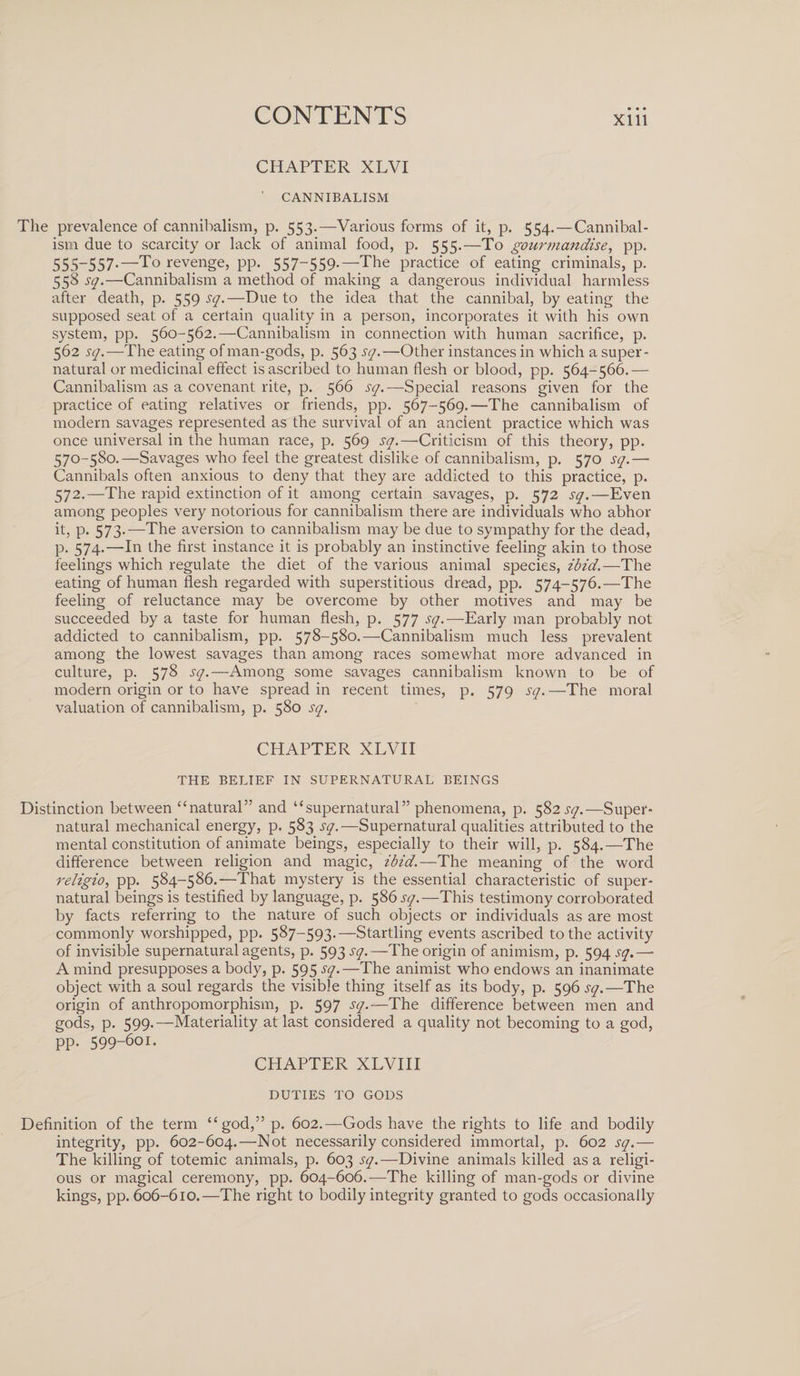 CHAPTER XLVI ' CANNIBALISM The prevalence of cannibalism, p. 553.—Various forms of it, p. 554. — Cannibal¬ ism due to scarcity or lack of animal food, p. 555.—To gourmandise, pp. 555-557-—To revenge, pp. 557-559.—The practice of eating criminals, p. 558 sq.—Cannibalism a method of making a dangerous individual harmless after death, p. 559 sq.—Due to the idea that the cannibal, by eating the supposed seat of a certain quality in a person, incorporates it with his own system, pp. 560-562.—Cannibalism in connection with human sacrifice, p. 562 sq.—The eating of man-gods, p. 563 sq.—Other instances in which a super¬ natural or medicinal effect is ascribed to human flesh or blood, pp. 564-566.— Cannibalism as a covenant rite, p. 566 sq.—Special reasons given for the practice of eating relatives or friends, pp. 567-569.—The cannibalism of modern savages represented as the survival of an ancient practice which was once universal in the human race, p. 569 sq.—Criticism of this theory, pp. 570-580.—Savages who feel the greatest dislike of cannibalism, p. 570 sq.— Cannibals often anxious to deny that they are addicted to this practice, p. 572.—The rapid extinction of it among certain savages, p. 572 sq.—Even among peoples very notorious for cannibalism there are individuals who abhor it, p. 573.—The aversion to cannibalism may be due to sympathy for the dead, p. 574.—In the first instance it is probably an instinctive feeling akin to those feelings which regulate the diet of the various animal species, ibid.—The eating of human flesh regarded with superstitious dread, pp. 574-576.—The feeling of reluctance may be overcome by other motives and may be succeeded by a taste for human flesh, p. 577 sq.—Early man probably not addicted to cannibalism, pp. 578-580.—Cannibalism much less prevalent among the lowest savages than among races somewhat more advanced in culture, p. 578 sq.—Among some savages cannibalism known to be of modern origin or to have spread in recent times, p. 579 sq. —The moral valuation of cannibalism, p. 580 sq. CHAPTER XLVII THE BELIEF IN SUPERNATURAL BEINGS Distinction between “natural” and “supernatural” phenomena, p. 582 sq.—Super¬ natural mechanical energy, p. 583 sq.—Supernatural qualities attributed to the mental constitution of animate beings, especially to their will, p. 584.—The difference between religion and magic, ibid.—The meaning of the word religio, pp. 584-586.—That mystery is the essential characteristic of super¬ natural beings is testified by language, p. 586 sq.—This testimony corroborated by facts referring to the nature of such objects or individuals as are most commonly worshipped, pp. 587—593.—Startling events ascribed to the activity of invisible supernatural agents, p. 593 sq.—The origin of animism, p. 594^7.— A mind presupposes a body, p. 595 sq.—The animist who endows an inanimate object with a soul regards the visible thing itself as its body, p. 596 sq.—The origin of anthropomorphism, p. 597 sq.—The difference between men and gods, p. 599.—Materiality at last considered a quality not becoming to a god, pp. 599-601. CHAPTER XLVIII DUTIES TO GODS Definition of the term “god,” p. 602.—Gods have the rights to life and bodily integrity, pp. 602-604.—Not necessarily considered immortal, p. 602 sq.— The killing of totemic animals, p. 603 sq.—Divine animals killed as a religi¬ ous or magical ceremony, pp. 604-606.—The killing of man-gods or divine kings, pp. 606-610.—The right to bodily integrity granted to gods occasionally