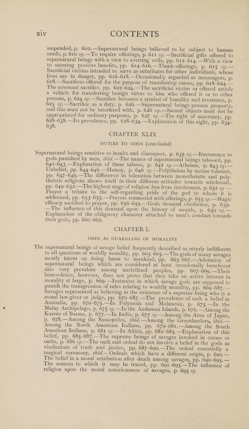 suspended, p. 610.— Supernatural beings believed to be subject to human needs, p. 610 sq.—To require offerings, p. 6n jy.—Sacrificial gifts offered to supernatural beings with a view to averting evils, pp. 612-614.—With a view to securing positive benefits, pp. 614-616.—Thank-offerings, p. 615 sq.— Sacrificial victims intended to serve as substitutes for other individuals, whose lives are in danger, pp. 616-618.—Occasionally regarded as messengers, p. 618.—Sacrifices offered for the purpose of transferring curses, pp. 618-624.— The covenant sacrifice, pp. 622-624.—The sacrificial victim or offered article a vehicle for transferring benign virtue to him who offered it or to other persons, p. 624 sq.—Sacrifice becomes a symbol of humility and reverence, p. 625 sq. Sacrifice as a duty, p. 626.—Supernatural beings possess property, and this must not be interfered with, p. 626 sq.— Sacred objects must not be appropriated for ordinary purposes, p. 627 sq.—The right of sanctuary, pp. 628-638.—Its prevalence, pp. 628-634.—Explanation of this right, pp. 634- 638. CHAPTER XLIX DUTIES TO GODS (concluded) Supernatural beings sensitive to insults and disrespect, p. 639 sq. —Irreverence to gods punished by men, ibid.—The names of supernatural beings tabooed, pp. 640-643.—Explanation of these taboos, p. 642 sq.— Atheism, p. 643 sq.— Unbelief, pp. 644-646.—Heresy, p. 646 ^.—Polytheism by nature tolerant, pp. 647-649.—The difference in toleration between monotheistic and poly¬ theistic religions shows itself in their different attitudes towards witchcraft, pp. 649-652.—The highest stage of religion free from intolerance, p. 652 sq — Prayer a tribute to the self-regarding pride of the god to whom it is addressed, pp. 653-655.—Prayers connected with offerings, p. 655 sq.—Magic efficacy ascribed to prayer, pp. 656-659.—Gods demand obedience, p. 659. —The influence of this demand upon the history of morals, p. 659 sq._ Explanation of the obligatory character attached to men’s conduct towards their gods, pp. 660-662. CHAPTER L GODS AS GUARDIANS OF MORALITY The supernatural beings of savage belief frequently described as utterly indifferent to all questions of worldly morality, pp. 663-665.—The gods of many savages mostly intent on doing harm to mankind, pp. 665-667.—Adoration of supernatural beings which are considered at least occasionally beneficent also very prevalent among uncivilised peoples, pp. 667-669._Their benevolence, however, does not prove that they take an active interest in morality at large, p. 669.—Instances in which savage gods are supposed to punish the transgression of rules relating to worldly morality, pp. 669-687.— Savages represented as believing in the existence of a supreme being who is a moral law-giver or judge, pp. 670-687.—The prevalence of such a belief in Australia, pp. 670-675-—In Polynesia and Melanesia, p. 675.—In the Malay Archipelago, p. 675 sq.— In the Andaman Islands, p. 676.—Among the Kaiens of Burma, p. 677- In India, p. 677 sq.—Among the Ainu of fapan, p. 678.—Among the Samoyedes, ibid.— Among the Greenlanders, ibid.— Among the North American Indians, pp. 679-681.—Among the South American Indians, p. 681 sq.— In Africa, pp. 682-685.—Explanation of this belief, pp. 685-687.—The supreme beings of savages invoked in curses or oaths, p. 686 sq.—The oath and ordeal do not involve a belief in the gods as vindicators of truth and justice, pp. 687-690.—The ordeal essentially a magical ceremony, ibid.- Ordeals which have a different origin, p. 690.— The belief in a moral retribution after death among savages, pp. 690-695._ The sources to which it may be traced, pp. 691-695.—The influence of religion upon the moral consciousness of savages, p. 695 sq.
