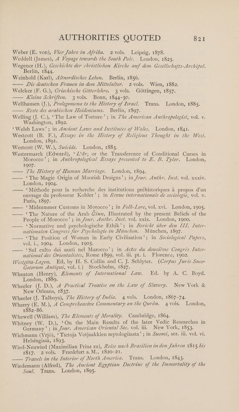 Weber (E. von), Vier Jahre in Afrika. 2 vols. Leipzig, 1878. Weddell (James), A Voyage towards the South Pole. London, 1825. Wegener (H.), Geschichte der christlichen Kirclie auf dern Gesellschajts - A rch ip el. Berlin, 1844. Weinhold (Karl), Altnordisches Leben. Berlin, 1856. -Die deutschen Frauen in dem Mittelalter. 2 vols. Wien, 1882. Welcker (F. G.), Griechische Gotterlehre. 3 vols. Gottingen, 1857. - Kleine Schriften. 3 vols. Bonn, 1844-50. Wellhausen (J.), Prolegomena to the History of Israel. Trans. London, 1885. - Keste des arabischen Heideniums. Berlin, 1897. Welling (J. C.), ‘ The Law of Torture ’ ; in The American Anthropologist, vol. v. Washington, 1892. ‘ Welsh Laws’ ; in Ancient Lazos and Institutes of Wales. London, 1841. Westcott (B. F.), Essays in the History of Religious Thought in the West. London, 1891. Westcott (W. W.), Suicide. London, 1885. Westermarck (Edward), ‘ L‘dr, or the Transference of Conditional Curses in Morocco ’ ; in Anthropological Essays presented to E. B. Tylor. London, 1907. -- The History of Human Marriage. London, 1894. - ‘ The Magic Origin of Moorish Designs’; in Jour. Anthr. Inst. vol. xxxiv. London, 1904. - ‘ Methode pour la recherche des institutions prehistoriques a propos d’un ouvrage du professeur Kohler ’ ; in Revue Internationale de sociologies vol. v. Paris, 1897. - ‘ Midsummer Customs in Morocco’ ; in Folk-Lore, vol. xvi. London, 1905. - ‘ The Nature of the Arab Ginn, Illustrated by the present Beliefs of the People of Morocco ’ ; in Jour. Anthr. Inst. vol. xxix. London, 1900. - ‘Normative und psychologische Ethik ’ ; in Bericht iiber den III. Inter- nationalen Congress fur Psychologie in Miinchen. Munchen, 1897. - ‘ The Position of Woman in Early Civilisation ’; in Sociological Papers, vol. i., 1904. London, 1905. - ‘ Sul culto dei santi nel Marocco ’; in Actes du douzihne Congres Inter¬ national des Orientalistes, Rome 1899, vol. iii. pt. i. Florence, 1902. Westgota-Lagen. Ed. by H. S. Collin and C. J. Schlyter. (Corpus Juris Sueo- Gotorum Antiqui, vol. i.) Stockholm, 1827. Wheaton (Henry), Elements of International Law. Ed. by A. C. Boyd. London, 1889. Wheeler (J. D.), A Practical Treatise on the Law of Slavery. New York &amp; New Orleans, 1837. Wheeler (J. Talboys), The History of India. 4 vols. London, 1867-74. Wherry (E. M.), A Comprehensive Commentary on the Quran. 4 vols. London, 1882-86. Whewell (William), The Elements of Morality. Cambridge, 1864. Whitney (W. D.), ‘On the Main Results of the later Vedic Researches in Germany’ ; in Jour. American Oriental Soc. vol. iii. New York, 1853. Wichmann (Yrjo), ‘ Tietoja Votjaakkien mytologiiasta ’ ; in Suomi, ser. iii. vol. vi. Helsingissii, 1893. Wied-Neuwied (Maximilian Prinz zu), Reise nach Brasilien in den Jahren 1815 bis 1817. 2 vols. Frankfurt a. M., 1820-21. -■ Travels in the Interior of North America. Trans. London, 1843. Wiedemann (Alfred), The Ancient Egyptian Doctrine of the Immortality of the Soul, Trans. London, 1895.